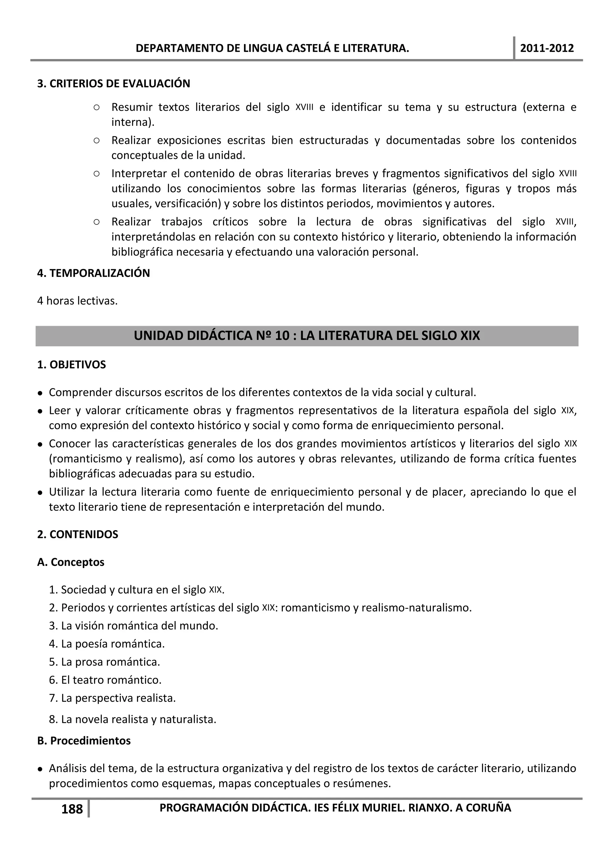 DEPARTAMENTO DE LINGUA CASTELÁ E LITERATURA.                                     2011-2012

3. CRITERIOS DE EVALUACIÓN
           o Resumir textos literarios del siglo XVIII e identificar su tema y su estructura (externa e
             interna).
           o Realizar exposiciones escritas bien estructuradas y documentadas sobre los contenidos
             conceptuales de la unidad.
           o Interpretar el contenido de obras literarias breves y fragmentos significativos del siglo XVIII
             utilizando los conocimientos sobre las formas literarias (géneros, figuras y tropos más
             usuales, versificación) y sobre los distintos periodos, movimientos y autores.
           o Realizar trabajos críticos sobre la lectura de obras significativas del siglo XVIII,
             interpretándolas en relación con su contexto histórico y literario, obteniendo la información
             bibliográfica necesaria y efectuando una valoración personal.
4. TEMPORALIZACIÓN

4 horas lectivas.

                    UNIDAD DIDÁCTICA Nº 10 : LA LITERATURA DEL SIGLO XIX
1. OBJETIVOS

 Comprender discursos escritos de los diferentes contextos de la vida social y cultural.
 Leer y valorar críticamente obras y fragmentos representativos de la literatura española del siglo XIX,
  como expresión del contexto histórico y social y como forma de enriquecimiento personal.
 Conocer las características generales de los dos grandes movimientos artísticos y literarios del siglo XIX
  (romanticismo y realismo), así como los autores y obras relevantes, utilizando de forma crítica fuentes
  bibliográficas adecuadas para su estudio.
 Utilizar la lectura literaria como fuente de enriquecimiento personal y de placer, apreciando lo que el
  texto literario tiene de representación e interpretación del mundo.

2. CONTENIDOS

A. Conceptos

  1. Sociedad y cultura en el siglo XIX.
  2. Periodos y corrientes artísticas del siglo XIX: romanticismo y realismo-naturalismo.
  3. La visión romántica del mundo.
  4. La poesía romántica.
  5. La prosa romántica.
  6. El teatro romántico.
  7. La perspectiva realista.
  8. La novela realista y naturalista.
B. Procedimientos

 Análisis del tema, de la estructura organizativa y del registro de los textos de carácter literario, utilizando
  procedimientos como esquemas, mapas conceptuales o resúmenes.

     188                 PROGRAMACIÓN DIDÁCTICA. IES FÉLIX MURIEL. RIANXO. A CORUÑA
 