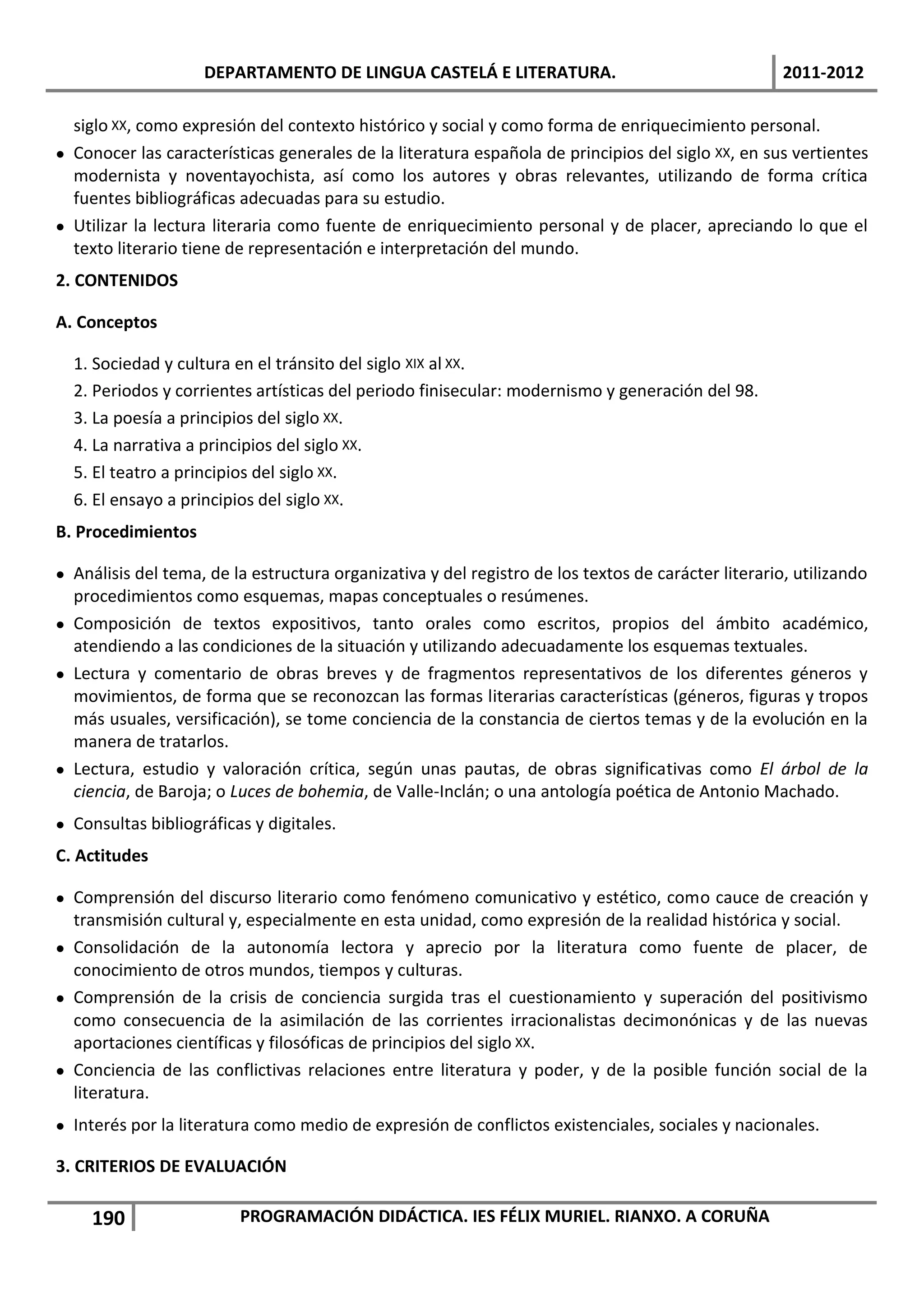 DEPARTAMENTO DE LINGUA CASTELÁ E LITERATURA.                                     2011-2012

  siglo XX, como expresión del contexto histórico y social y como forma de enriquecimiento personal.
 Conocer las características generales de la literatura española de principios del siglo XX, en sus vertientes
  modernista y noventayochista, así como los autores y obras relevantes, utilizando de forma crítica
  fuentes bibliográficas adecuadas para su estudio.
 Utilizar la lectura literaria como fuente de enriquecimiento personal y de placer, apreciando lo que el
  texto literario tiene de representación e interpretación del mundo.
2. CONTENIDOS

A. Conceptos

  1. Sociedad y cultura en el tránsito del siglo XIX al XX.
  2. Periodos y corrientes artísticas del periodo finisecular: modernismo y generación del 98.
  3. La poesía a principios del siglo XX.
  4. La narrativa a principios del siglo XX.
  5. El teatro a principios del siglo XX.
  6. El ensayo a principios del siglo XX.
B. Procedimientos

 Análisis del tema, de la estructura organizativa y del registro de los textos de carácter literario, utilizando
  procedimientos como esquemas, mapas conceptuales o resúmenes.
 Composición de textos expositivos, tanto orales como escritos, propios del ámbito académico,
  atendiendo a las condiciones de la situación y utilizando adecuadamente los esquemas textuales.
 Lectura y comentario de obras breves y de fragmentos representativos de los diferentes géneros y
  movimientos, de forma que se reconozcan las formas literarias características (géneros, figuras y tropos
  más usuales, versificación), se tome conciencia de la constancia de ciertos temas y de la evolución en la
  manera de tratarlos.
 Lectura, estudio y valoración crítica, según unas pautas, de obras significativas como El árbol de la
  ciencia, de Baroja; o Luces de bohemia, de Valle-Inclán; o una antología poética de Antonio Machado.
 Consultas bibliográficas y digitales.
C. Actitudes

 Comprensión del discurso literario como fenómeno comunicativo y estético, como cauce de creación y
  transmisión cultural y, especialmente en esta unidad, como expresión de la realidad histórica y social.
 Consolidación de la autonomía lectora y aprecio por la literatura como fuente de placer, de
  conocimiento de otros mundos, tiempos y culturas.
 Comprensión de la crisis de conciencia surgida tras el cuestionamiento y superación del positivismo
  como consecuencia de la asimilación de las corrientes irracionalistas decimonónicas y de las nuevas
  aportaciones científicas y filosóficas de principios del siglo XX.
 Conciencia de las conflictivas relaciones entre literatura y poder, y de la posible función social de la
  literatura.
 Interés por la literatura como medio de expresión de conflictos existenciales, sociales y nacionales.

3. CRITERIOS DE EVALUACIÓN

     190                 PROGRAMACIÓN DIDÁCTICA. IES FÉLIX MURIEL. RIANXO. A CORUÑA
 