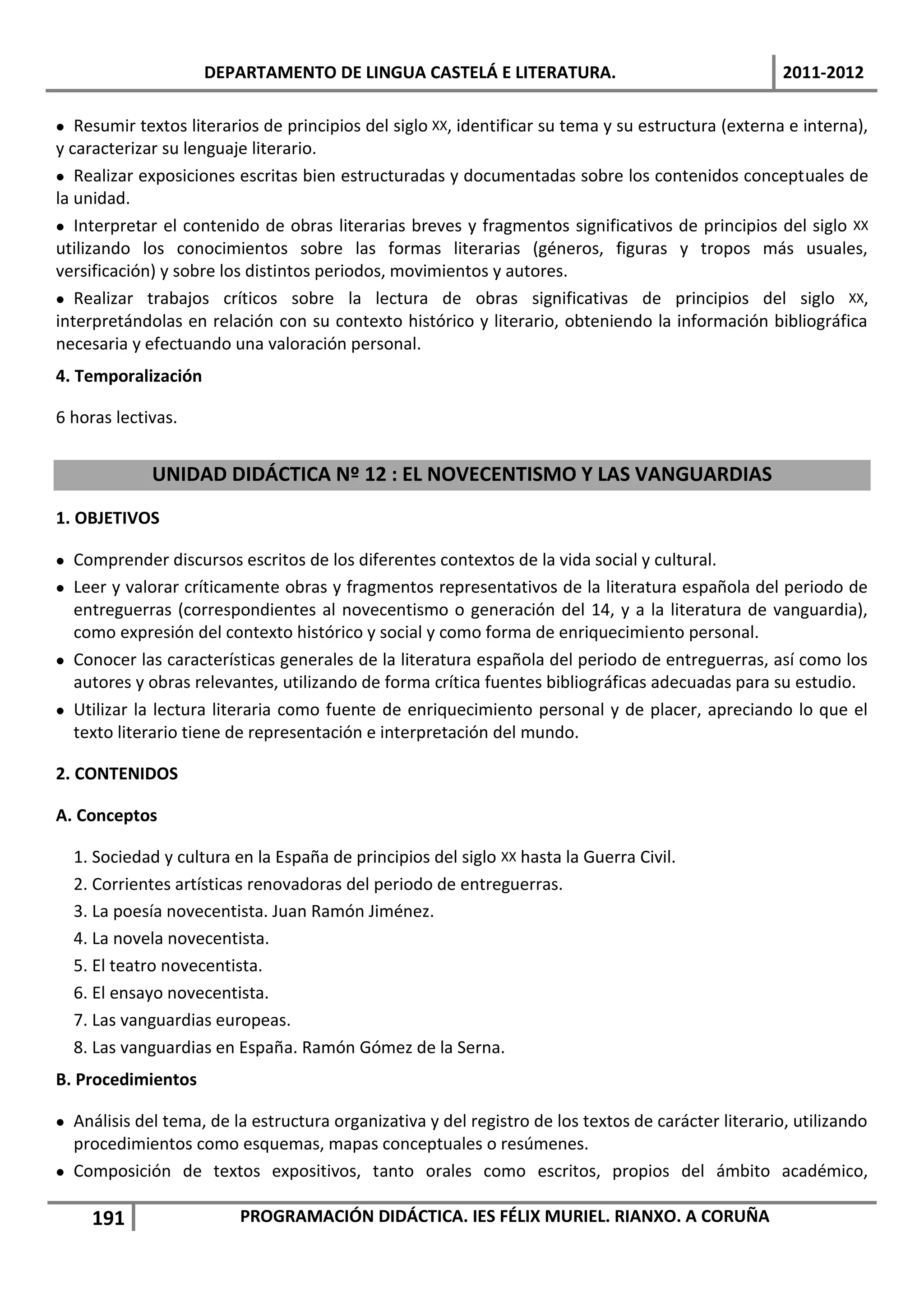 DEPARTAMENTO DE LINGUA CASTELÁ E LITERATURA.                                    2011-2012

 Resumir textos literarios de principios del siglo XX, identificar su tema y su estructura (externa e interna),
y caracterizar su lenguaje literario.
 Realizar exposiciones escritas bien estructuradas y documentadas sobre los contenidos conceptuales de
la unidad.
 Interpretar el contenido de obras literarias breves y fragmentos significativos de principios del siglo XX
utilizando los conocimientos sobre las formas literarias (géneros, figuras y tropos más usuales,
versificación) y sobre los distintos periodos, movimientos y autores.
 Realizar trabajos críticos sobre la lectura de obras significativas de principios del siglo XX,
interpretándolas en relación con su contexto histórico y literario, obteniendo la información bibliográfica
necesaria y efectuando una valoración personal.
4. Temporalización

6 horas lectivas.


             UNIDAD DIDÁCTICA Nº 12 : EL NOVECENTISMO Y LAS VANGUARDIAS
1. OBJETIVOS

 Comprender discursos escritos de los diferentes contextos de la vida social y cultural.
 Leer y valorar críticamente obras y fragmentos representativos de la literatura española del periodo de
  entreguerras (correspondientes al novecentismo o generación del 14, y a la literatura de vanguardia),
  como expresión del contexto histórico y social y como forma de enriquecimiento personal.
 Conocer las características generales de la literatura española del periodo de entreguerras, así como los
  autores y obras relevantes, utilizando de forma crítica fuentes bibliográficas adecuadas para su estudio.
 Utilizar la lectura literaria como fuente de enriquecimiento personal y de placer, apreciando lo que el
  texto literario tiene de representación e interpretación del mundo.

2. CONTENIDOS

A. Conceptos

  1. Sociedad y cultura en la España de principios del siglo XX hasta la Guerra Civil.
  2. Corrientes artísticas renovadoras del periodo de entreguerras.
  3. La poesía novecentista. Juan Ramón Jiménez.
  4. La novela novecentista.
  5. El teatro novecentista.
  6. El ensayo novecentista.
  7. Las vanguardias europeas.
  8. Las vanguardias en España. Ramón Gómez de la Serna.
B. Procedimientos

 Análisis del tema, de la estructura organizativa y del registro de los textos de carácter literario, utilizando
  procedimientos como esquemas, mapas conceptuales o resúmenes.
 Composición de textos expositivos, tanto orales como escritos, propios del ámbito académico,

     191                 PROGRAMACIÓN DIDÁCTICA. IES FÉLIX MURIEL. RIANXO. A CORUÑA
 