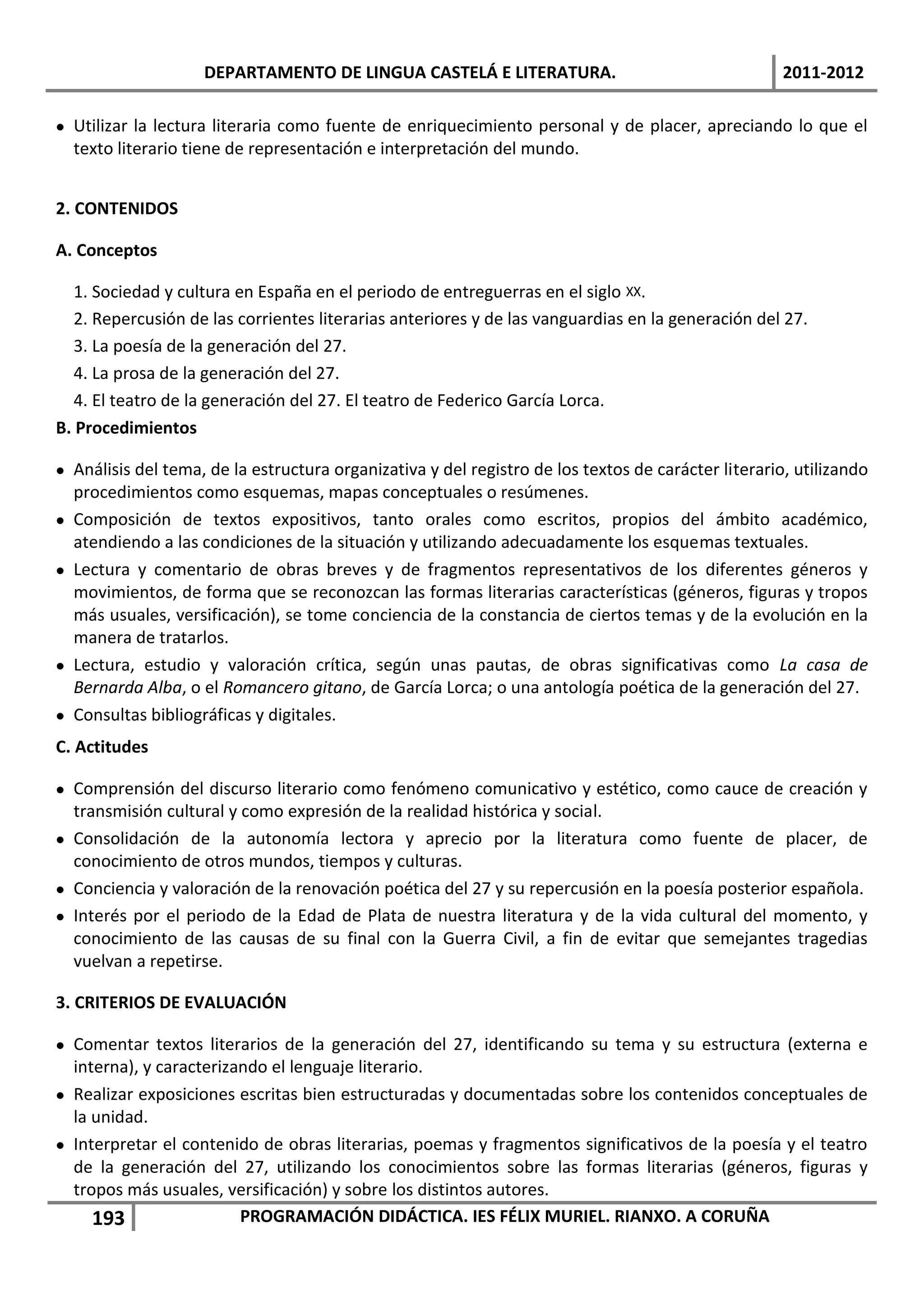 DEPARTAMENTO DE LINGUA CASTELÁ E LITERATURA.                                     2011-2012

 Utilizar la lectura literaria como fuente de enriquecimiento personal y de placer, apreciando lo que el
  texto literario tiene de representación e interpretación del mundo.


2. CONTENIDOS

A. Conceptos

   1. Sociedad y cultura en España en el periodo de entreguerras en el siglo XX.
   2. Repercusión de las corrientes literarias anteriores y de las vanguardias en la generación del 27.
   3. La poesía de la generación del 27.
   4. La prosa de la generación del 27.
   4. El teatro de la generación del 27. El teatro de Federico García Lorca.
B. Procedimientos

 Análisis del tema, de la estructura organizativa y del registro de los textos de carácter literario, utilizando
  procedimientos como esquemas, mapas conceptuales o resúmenes.
 Composición de textos expositivos, tanto orales como escritos, propios del ámbito académico,
  atendiendo a las condiciones de la situación y utilizando adecuadamente los esquemas textuales.
 Lectura y comentario de obras breves y de fragmentos representativos de los diferentes géneros y
  movimientos, de forma que se reconozcan las formas literarias características (géneros, figuras y tropos
  más usuales, versificación), se tome conciencia de la constancia de ciertos temas y de la evolución en la
  manera de tratarlos.
 Lectura, estudio y valoración crítica, según unas pautas, de obras significativas como La casa de
  Bernarda Alba, o el Romancero gitano, de García Lorca; o una antología poética de la generación del 27.
 Consultas bibliográficas y digitales.
C. Actitudes

 Comprensión del discurso literario como fenómeno comunicativo y estético, como cauce de creación y
  transmisión cultural y como expresión de la realidad histórica y social.
 Consolidación de la autonomía lectora y aprecio por la literatura como fuente de placer, de
  conocimiento de otros mundos, tiempos y culturas.
 Conciencia y valoración de la renovación poética del 27 y su repercusión en la poesía posterior española.
 Interés por el periodo de la Edad de Plata de nuestra literatura y de la vida cultural del momento, y
  conocimiento de las causas de su final con la Guerra Civil, a fin de evitar que semejantes tragedias
  vuelvan a repetirse.

3. CRITERIOS DE EVALUACIÓN

 Comentar textos literarios de la generación del 27, identificando su tema y su estructura (externa e
  interna), y caracterizando el lenguaje literario.
 Realizar exposiciones escritas bien estructuradas y documentadas sobre los contenidos conceptuales de
  la unidad.
 Interpretar el contenido de obras literarias, poemas y fragmentos significativos de la poesía y el teatro
  de la generación del 27, utilizando los conocimientos sobre las formas literarias (géneros, figuras y
  tropos más usuales, versificación) y sobre los distintos autores.
     193                 PROGRAMACIÓN DIDÁCTICA. IES FÉLIX MURIEL. RIANXO. A CORUÑA
 