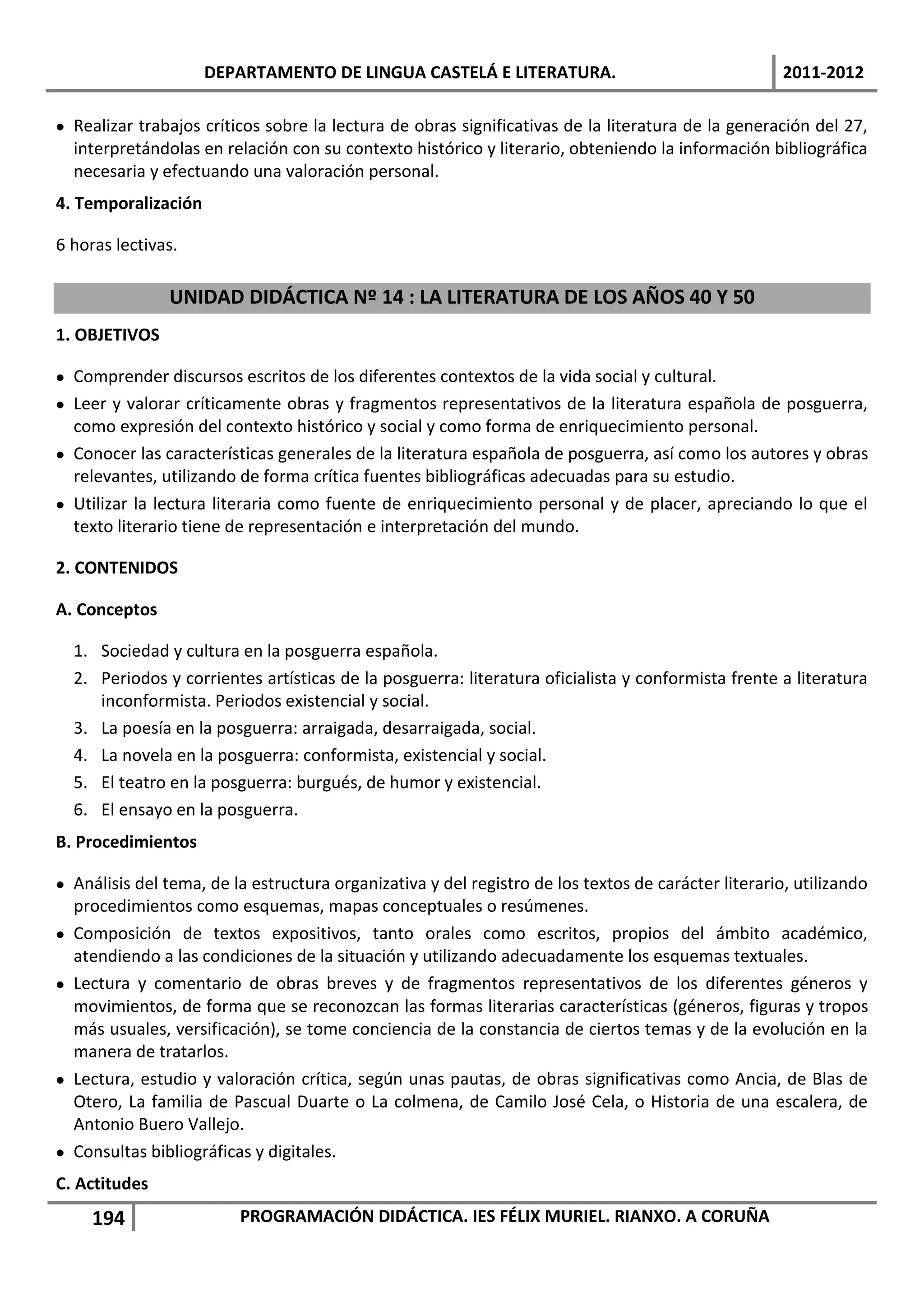 DEPARTAMENTO DE LINGUA CASTELÁ E LITERATURA.                                    2011-2012

 Realizar trabajos críticos sobre la lectura de obras significativas de la literatura de la generación del 27,
  interpretándolas en relación con su contexto histórico y literario, obteniendo la información bibliográfica
  necesaria y efectuando una valoración personal.
4. Temporalización

6 horas lectivas.

               UNIDAD DIDÁCTICA Nº 14 : LA LITERATURA DE LOS AÑOS 40 Y 50
1. OBJETIVOS

 Comprender discursos escritos de los diferentes contextos de la vida social y cultural.
 Leer y valorar críticamente obras y fragmentos representativos de la literatura española de posguerra,
  como expresión del contexto histórico y social y como forma de enriquecimiento personal.
 Conocer las características generales de la literatura española de posguerra, así como los autores y obras
  relevantes, utilizando de forma crítica fuentes bibliográficas adecuadas para su estudio.
 Utilizar la lectura literaria como fuente de enriquecimiento personal y de placer, apreciando lo que el
  texto literario tiene de representación e interpretación del mundo.

2. CONTENIDOS

A. Conceptos

  1. Sociedad y cultura en la posguerra española.
  2. Periodos y corrientes artísticas de la posguerra: literatura oficialista y conformista frente a literatura
     inconformista. Periodos existencial y social.
  3. La poesía en la posguerra: arraigada, desarraigada, social.
  4. La novela en la posguerra: conformista, existencial y social.
  5. El teatro en la posguerra: burgués, de humor y existencial.
  6. El ensayo en la posguerra.
B. Procedimientos

 Análisis del tema, de la estructura organizativa y del registro de los textos de carácter literario, utilizando
  procedimientos como esquemas, mapas conceptuales o resúmenes.
 Composición de textos expositivos, tanto orales como escritos, propios del ámbito académico,
  atendiendo a las condiciones de la situación y utilizando adecuadamente los esquemas textuales.
 Lectura y comentario de obras breves y de fragmentos representativos de los diferentes géneros y
  movimientos, de forma que se reconozcan las formas literarias características (géneros, figuras y tropos
  más usuales, versificación), se tome conciencia de la constancia de ciertos temas y de la evolución en la
  manera de tratarlos.
 Lectura, estudio y valoración crítica, según unas pautas, de obras significativas como Ancia, de Blas de
  Otero, La familia de Pascual Duarte o La colmena, de Camilo José Cela, o Historia de una escalera, de
  Antonio Buero Vallejo.
 Consultas bibliográficas y digitales.
C. Actitudes
     194                 PROGRAMACIÓN DIDÁCTICA. IES FÉLIX MURIEL. RIANXO. A CORUÑA
 