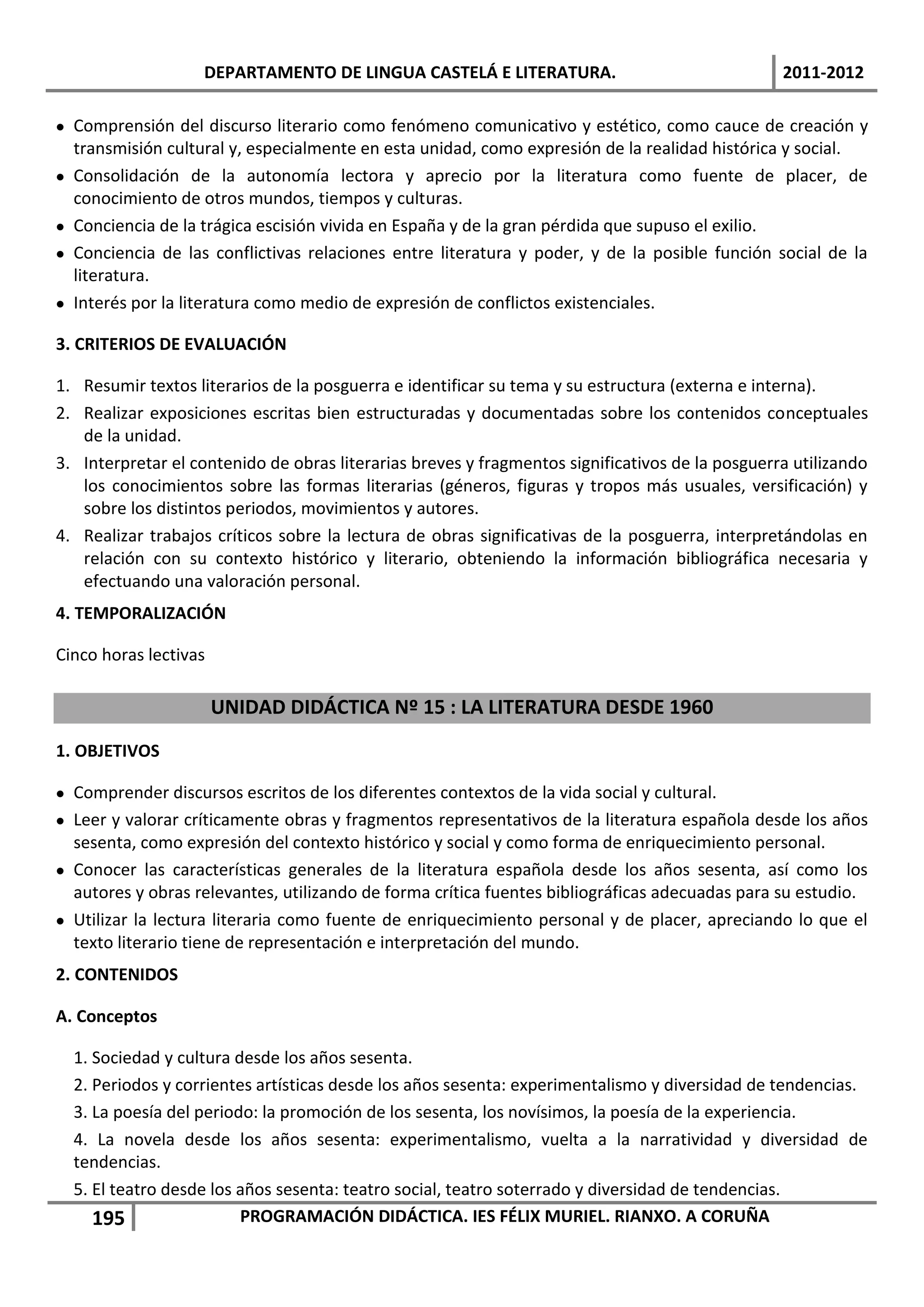 DEPARTAMENTO DE LINGUA CASTELÁ E LITERATURA.                                  2011-2012

 Comprensión del discurso literario como fenómeno comunicativo y estético, como cauce de creación y
  transmisión cultural y, especialmente en esta unidad, como expresión de la realidad histórica y social.
 Consolidación de la autonomía lectora y aprecio por la literatura como fuente de placer, de
  conocimiento de otros mundos, tiempos y culturas.
 Conciencia de la trágica escisión vivida en España y de la gran pérdida que supuso el exilio.
 Conciencia de las conflictivas relaciones entre literatura y poder, y de la posible función social de la
  literatura.
 Interés por la literatura como medio de expresión de conflictos existenciales.

3. CRITERIOS DE EVALUACIÓN

1. Resumir textos literarios de la posguerra e identificar su tema y su estructura (externa e interna).
2. Realizar exposiciones escritas bien estructuradas y documentadas sobre los contenidos conceptuales
   de la unidad.
3. Interpretar el contenido de obras literarias breves y fragmentos significativos de la posguerra utilizando
   los conocimientos sobre las formas literarias (géneros, figuras y tropos más usuales, versificación) y
   sobre los distintos periodos, movimientos y autores.
4. Realizar trabajos críticos sobre la lectura de obras significativas de la posguerra, interpretándolas en
   relación con su contexto histórico y literario, obteniendo la información bibliográfica necesaria y
   efectuando una valoración personal.
4. TEMPORALIZACIÓN

Cinco horas lectivas

                       UNIDAD DIDÁCTICA Nº 15 : LA LITERATURA DESDE 1960
1. OBJETIVOS

 Comprender discursos escritos de los diferentes contextos de la vida social y cultural.
 Leer y valorar críticamente obras y fragmentos representativos de la literatura española desde los años
  sesenta, como expresión del contexto histórico y social y como forma de enriquecimiento personal.
 Conocer las características generales de la literatura española desde los años sesenta, así como los
  autores y obras relevantes, utilizando de forma crítica fuentes bibliográficas adecuadas para su estudio.
 Utilizar la lectura literaria como fuente de enriquecimiento personal y de placer, apreciando lo que el
  texto literario tiene de representación e interpretación del mundo.
2. CONTENIDOS

A. Conceptos

  1. Sociedad y cultura desde los años sesenta.
  2. Periodos y corrientes artísticas desde los años sesenta: experimentalismo y diversidad de tendencias.
  3. La poesía del periodo: la promoción de los sesenta, los novísimos, la poesía de la experiencia.
  4. La novela desde los años sesenta: experimentalismo, vuelta a la narratividad y diversidad de
  tendencias.
  5. El teatro desde los años sesenta: teatro social, teatro soterrado y diversidad de tendencias.
     195                 PROGRAMACIÓN DIDÁCTICA. IES FÉLIX MURIEL. RIANXO. A CORUÑA
 