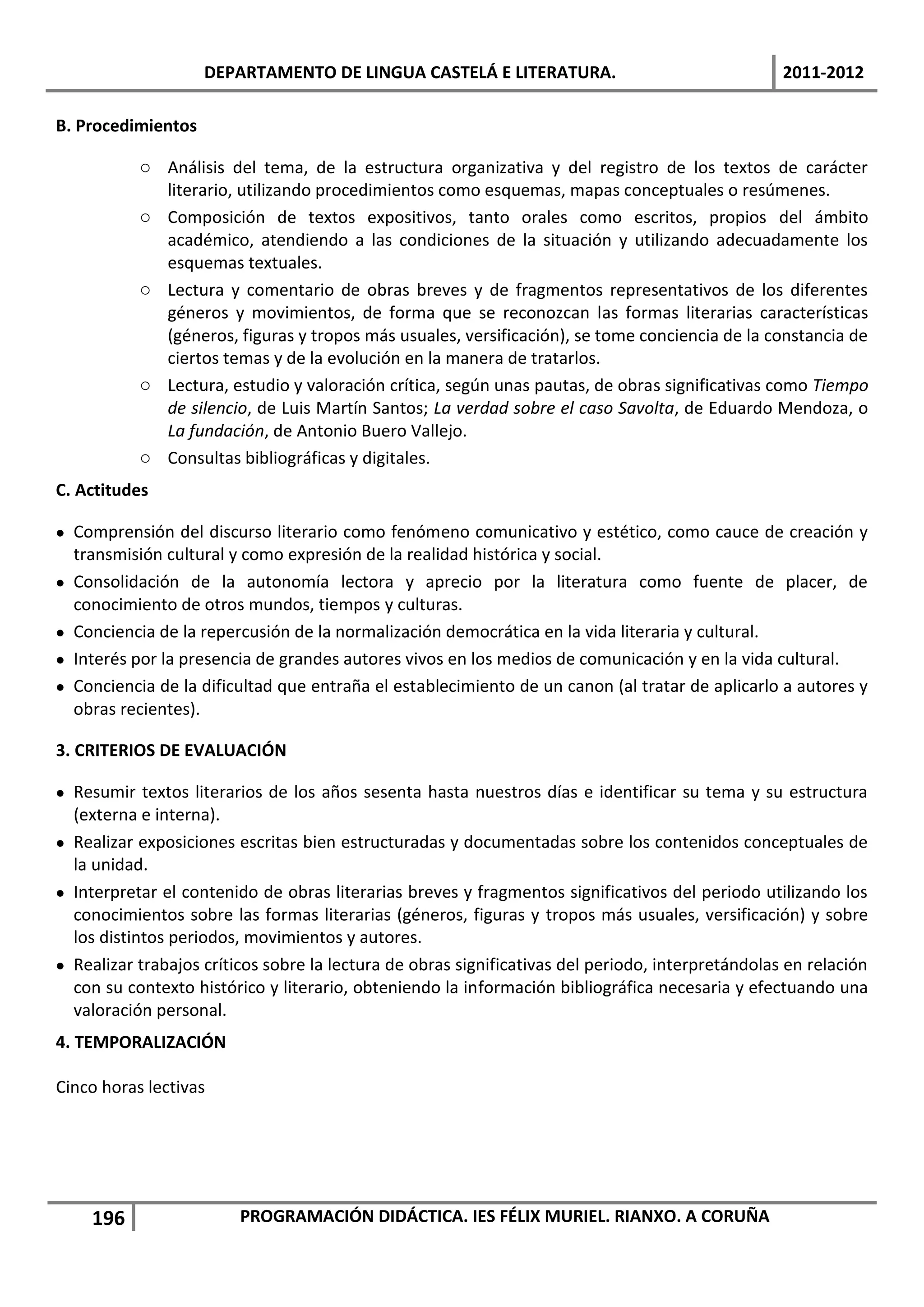 DEPARTAMENTO DE LINGUA CASTELÁ E LITERATURA.                                   2011-2012

B. Procedimientos

           o Análisis del tema, de la estructura organizativa y del registro de los textos de carácter
             literario, utilizando procedimientos como esquemas, mapas conceptuales o resúmenes.
           o Composición de textos expositivos, tanto orales como escritos, propios del ámbito
             académico, atendiendo a las condiciones de la situación y utilizando adecuadamente los
             esquemas textuales.
           o Lectura y comentario de obras breves y de fragmentos representativos de los diferentes
             géneros y movimientos, de forma que se reconozcan las formas literarias características
             (géneros, figuras y tropos más usuales, versificación), se tome conciencia de la constancia de
             ciertos temas y de la evolución en la manera de tratarlos.
           o Lectura, estudio y valoración crítica, según unas pautas, de obras significativas como Tiempo
             de silencio, de Luis Martín Santos; La verdad sobre el caso Savolta, de Eduardo Mendoza, o
             La fundación, de Antonio Buero Vallejo.
           o Consultas bibliográficas y digitales.
C. Actitudes

 Comprensión del discurso literario como fenómeno comunicativo y estético, como cauce de creación y
  transmisión cultural y como expresión de la realidad histórica y social.
 Consolidación de la autonomía lectora y aprecio por la literatura como fuente de placer, de
  conocimiento de otros mundos, tiempos y culturas.
 Conciencia de la repercusión de la normalización democrática en la vida literaria y cultural.
 Interés por la presencia de grandes autores vivos en los medios de comunicación y en la vida cultural.
 Conciencia de la dificultad que entraña el establecimiento de un canon (al tratar de aplicarlo a autores y
  obras recientes).

3. CRITERIOS DE EVALUACIÓN

 Resumir textos literarios de los años sesenta hasta nuestros días e identificar su tema y su estructura
  (externa e interna).
 Realizar exposiciones escritas bien estructuradas y documentadas sobre los contenidos conceptuales de
  la unidad.
 Interpretar el contenido de obras literarias breves y fragmentos significativos del periodo utilizando los
  conocimientos sobre las formas literarias (géneros, figuras y tropos más usuales, versificación) y sobre
  los distintos periodos, movimientos y autores.
 Realizar trabajos críticos sobre la lectura de obras significativas del periodo, interpretándolas en relación
  con su contexto histórico y literario, obteniendo la información bibliográfica necesaria y efectuando una
  valoración personal.
4. TEMPORALIZACIÓN

Cinco horas lectivas




    196                  PROGRAMACIÓN DIDÁCTICA. IES FÉLIX MURIEL. RIANXO. A CORUÑA
 