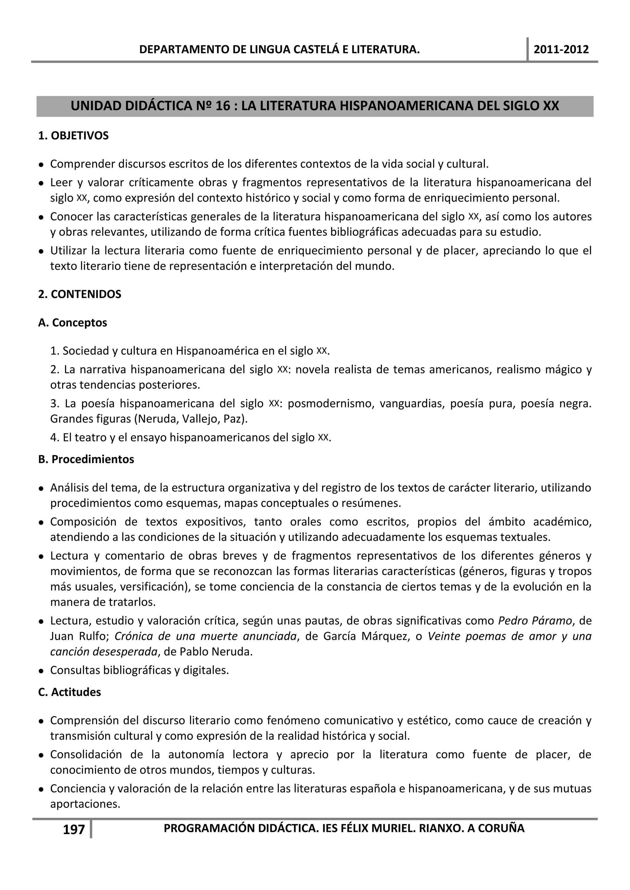 DEPARTAMENTO DE LINGUA CASTELÁ E LITERATURA.                                     2011-2012



      UNIDAD DIDÁCTICA Nº 16 : LA LITERATURA HISPANOAMERICANA DEL SIGLO XX
1. OBJETIVOS

 Comprender discursos escritos de los diferentes contextos de la vida social y cultural.
 Leer y valorar críticamente obras y fragmentos representativos de la literatura hispanoamericana del
  siglo XX, como expresión del contexto histórico y social y como forma de enriquecimiento personal.
 Conocer las características generales de la literatura hispanoamericana del siglo XX, así como los autores
  y obras relevantes, utilizando de forma crítica fuentes bibliográficas adecuadas para su estudio.
 Utilizar la lectura literaria como fuente de enriquecimiento personal y de placer, apreciando lo que el
  texto literario tiene de representación e interpretación del mundo.

2. CONTENIDOS

A. Conceptos

  1. Sociedad y cultura en Hispanoamérica en el siglo XX.
  2. La narrativa hispanoamericana del siglo XX: novela realista de temas americanos, realismo mágico y
  otras tendencias posteriores.
  3. La poesía hispanoamericana del siglo XX: posmodernismo, vanguardias, poesía pura, poesía negra.
  Grandes figuras (Neruda, Vallejo, Paz).
  4. El teatro y el ensayo hispanoamericanos del siglo XX.
B. Procedimientos

 Análisis del tema, de la estructura organizativa y del registro de los textos de carácter literario, utilizando
  procedimientos como esquemas, mapas conceptuales o resúmenes.
 Composición de textos expositivos, tanto orales como escritos, propios del ámbito académico,
  atendiendo a las condiciones de la situación y utilizando adecuadamente los esquemas textuales.
 Lectura y comentario de obras breves y de fragmentos representativos de los diferentes géneros y
  movimientos, de forma que se reconozcan las formas literarias características (géneros, figuras y tropos
  más usuales, versificación), se tome conciencia de la constancia de ciertos temas y de la evolución en la
  manera de tratarlos.
 Lectura, estudio y valoración crítica, según unas pautas, de obras significativas como Pedro Páramo, de
  Juan Rulfo; Crónica de una muerte anunciada, de García Márquez, o Veinte poemas de amor y una
  canción desesperada, de Pablo Neruda.
 Consultas bibliográficas y digitales.
C. Actitudes

 Comprensión del discurso literario como fenómeno comunicativo y estético, como cauce de creación y
  transmisión cultural y como expresión de la realidad histórica y social.
 Consolidación de la autonomía lectora y aprecio por la literatura como fuente de placer, de
  conocimiento de otros mundos, tiempos y culturas.
 Conciencia y valoración de la relación entre las literaturas española e hispanoamericana, y de sus mutuas
  aportaciones.

     197                 PROGRAMACIÓN DIDÁCTICA. IES FÉLIX MURIEL. RIANXO. A CORUÑA
 