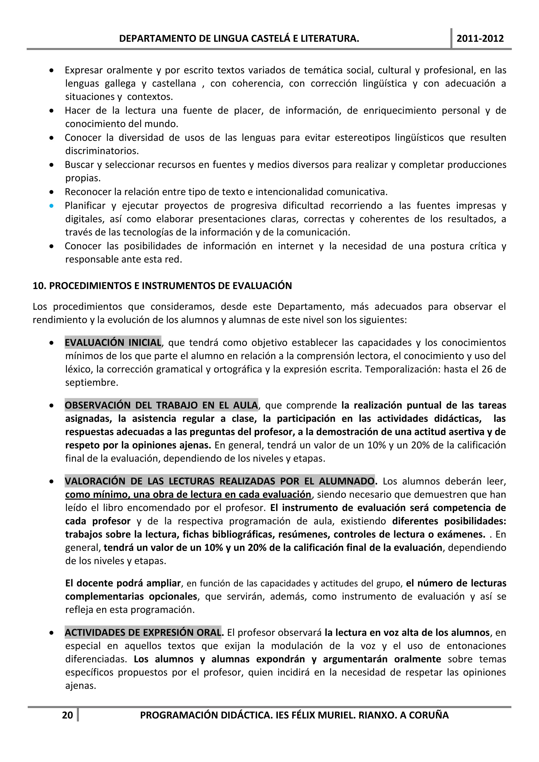 DEPARTAMENTO DE LINGUA CASTELÁ E LITERATURA.                                 2011-2012

    Expresar oralmente y por escrito textos variados de temática social, cultural y profesional, en las
     lenguas gallega y castellana , con coherencia, con corrección lingüística y con adecuación a
     situaciones y contextos.
    Hacer de la lectura una fuente de placer, de información, de enriquecimiento personal y de
     conocimiento del mundo.
    Conocer la diversidad de usos de las lenguas para evitar estereotipos lingüísticos que resulten
     discriminatorios.
    Buscar y seleccionar recursos en fuentes y medios diversos para realizar y completar producciones
     propias.
    Reconocer la relación entre tipo de texto e intencionalidad comunicativa.
    Planificar y ejecutar proyectos de progresiva dificultad recorriendo a las fuentes impresas y
     digitales, así como elaborar presentaciones claras, correctas y coherentes de los resultados, a
     través de las tecnologías de la información y de la comunicación.
    Conocer las posibilidades de información en internet y la necesidad de una postura crítica y
     responsable ante esta red.

10. PROCEDIMIENTOS E INSTRUMENTOS DE EVALUACIÓN
Los procedimientos que consideramos, desde este Departamento, más adecuados para observar el
rendimiento y la evolución de los alumnos y alumnas de este nivel son los siguientes:

    EVALUACIÓN INICIAL, que tendrá como objetivo establecer las capacidades y los conocimientos
     mínimos de los que parte el alumno en relación a la comprensión lectora, el conocimiento y uso del
     léxico, la corrección gramatical y ortográfica y la expresión escrita. Temporalización: hasta el 26 de
     septiembre.

    OBSERVACIÓN DEL TRABAJO EN EL AULA, que comprende la realización puntual de las tareas
     asignadas, la asistencia regular a clase, la participación en las actividades didácticas, las
     respuestas adecuadas a las preguntas del profesor, a la demostración de una actitud asertiva y de
     respeto por la opiniones ajenas. En general, tendrá un valor de un 10% y un 20% de la calificación
     final de la evaluación, dependiendo de los niveles y etapas.

    VALORACIÓN DE LAS LECTURAS REALIZADAS POR EL ALUMNADO. Los alumnos deberán leer,
     como mínimo, una obra de lectura en cada evaluación, siendo necesario que demuestren que han
     leído el libro encomendado por el profesor. El instrumento de evaluación será competencia de
     cada profesor y de la respectiva programación de aula, existiendo diferentes posibilidades:
     trabajos sobre la lectura, fichas bibliográficas, resúmenes, controles de lectura o exámenes. . En
     general, tendrá un valor de un 10% y un 20% de la calificación final de la evaluación, dependiendo
     de los niveles y etapas.

      El docente podrá ampliar, en función de las capacidades y actitudes del grupo, el número de lecturas
      complementarias opcionales, que servirán, además, como instrumento de evaluación y así se
      refleja en esta programación.

    ACTIVIDADES DE EXPRESIÓN ORAL. El profesor observará la lectura en voz alta de los alumnos, en
     especial en aquellos textos que exijan la modulación de la voz y el uso de entonaciones
     diferenciadas. Los alumnos y alumnas expondrán y argumentarán oralmente sobre temas
     específicos propuestos por el profesor, quien incidirá en la necesidad de respetar las opiniones
     ajenas.

     20                PROGRAMACIÓN DIDÁCTICA. IES FÉLIX MURIEL. RIANXO. A CORUÑA
 