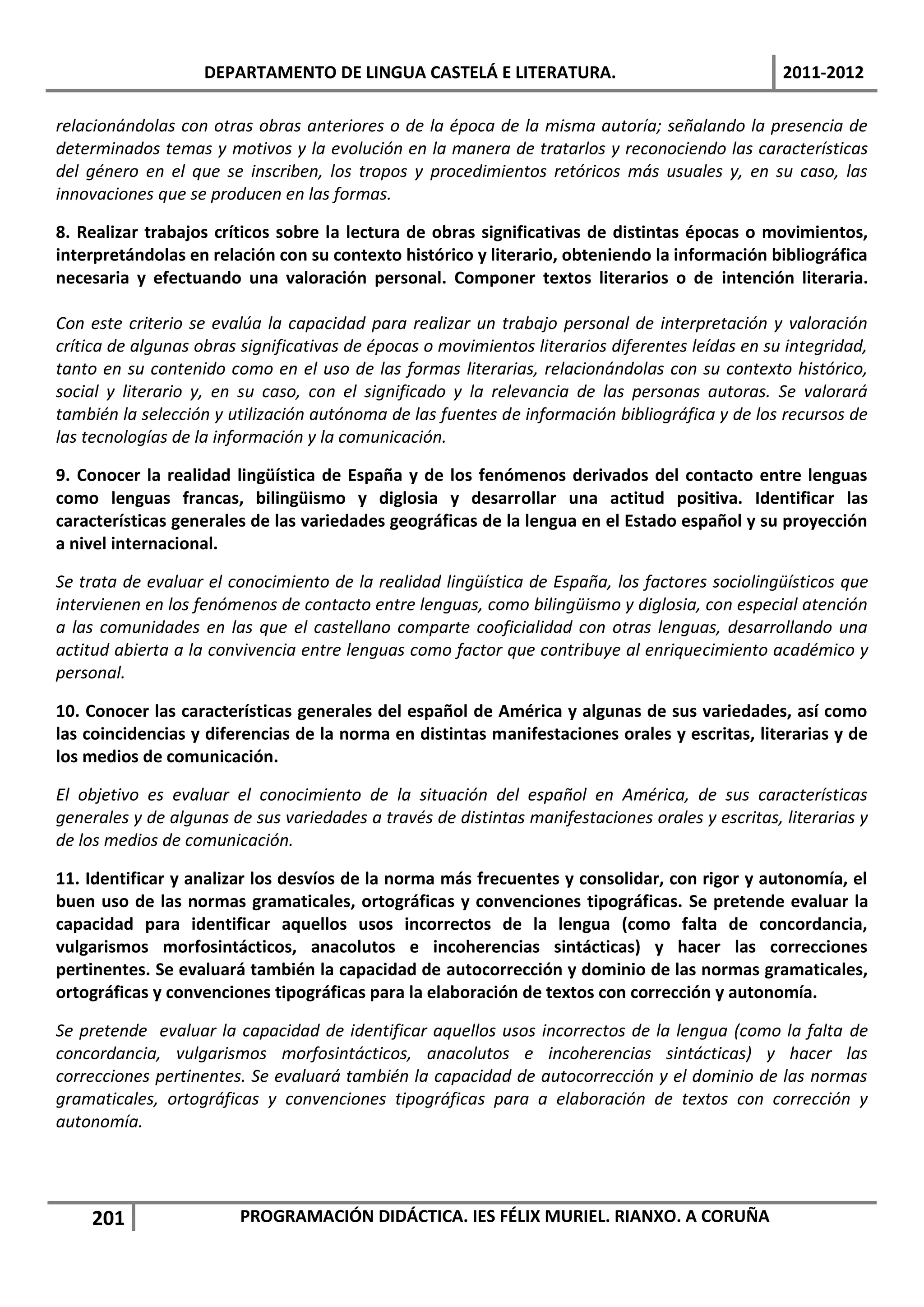 DEPARTAMENTO DE LINGUA CASTELÁ E LITERATURA.                                  2011-2012

relacionándolas con otras obras anteriores o de la época de la misma autoría; señalando la presencia de
determinados temas y motivos y la evolución en la manera de tratarlos y reconociendo las características
del género en el que se inscriben, los tropos y procedimientos retóricos más usuales y, en su caso, las
innovaciones que se producen en las formas.

8. Realizar trabajos críticos sobre la lectura de obras significativas de distintas épocas o movimientos,
interpretándolas en relación con su contexto histórico y literario, obteniendo la información bibliográfica
necesaria y efectuando una valoración personal. Componer textos literarios o de intención literaria.

Con este criterio se evalúa la capacidad para realizar un trabajo personal de interpretación y valoración
crítica de algunas obras significativas de épocas o movimientos literarios diferentes leídas en su integridad,
tanto en su contenido como en el uso de las formas literarias, relacionándolas con su contexto histórico,
social y literario y, en su caso, con el significado y la relevancia de las personas autoras. Se valorará
también la selección y utilización autónoma de las fuentes de información bibliográfica y de los recursos de
las tecnologías de la información y la comunicación.

9. Conocer la realidad lingüística de España y de los fenómenos derivados del contacto entre lenguas
como lenguas francas, bilingüismo y diglosia y desarrollar una actitud positiva. Identificar las
características generales de las variedades geográficas de la lengua en el Estado español y su proyección
a nivel internacional.

Se trata de evaluar el conocimiento de la realidad lingüística de España, los factores sociolingüísticos que
intervienen en los fenómenos de contacto entre lenguas, como bilingüismo y diglosia, con especial atención
a las comunidades en las que el castellano comparte cooficialidad con otras lenguas, desarrollando una
actitud abierta a la convivencia entre lenguas como factor que contribuye al enriquecimiento académico y
personal.

10. Conocer las características generales del español de América y algunas de sus variedades, así como
las coincidencias y diferencias de la norma en distintas manifestaciones orales y escritas, literarias y de
los medios de comunicación.

El objetivo es evaluar el conocimiento de la situación del español en América, de sus características
generales y de algunas de sus variedades a través de distintas manifestaciones orales y escritas, literarias y
de los medios de comunicación.

11. Identificar y analizar los desvíos de la norma más frecuentes y consolidar, con rigor y autonomía, el
buen uso de las normas gramaticales, ortográficas y convenciones tipográficas. Se pretende evaluar la
capacidad para identificar aquellos usos incorrectos de la lengua (como falta de concordancia,
vulgarismos morfosintácticos, anacolutos e incoherencias sintácticas) y hacer las correcciones
pertinentes. Se evaluará también la capacidad de autocorrección y dominio de las normas gramaticales,
ortográficas y convenciones tipográficas para la elaboración de textos con corrección y autonomía.

Se pretende evaluar la capacidad de identificar aquellos usos incorrectos de la lengua (como la falta de
concordancia, vulgarismos morfosintácticos, anacolutos e incoherencias sintácticas) y hacer las
correcciones pertinentes. Se evaluará también la capacidad de autocorrección y el dominio de las normas
gramaticales, ortográficas y convenciones tipográficas para a elaboración de textos con corrección y
autonomía.




    201                 PROGRAMACIÓN DIDÁCTICA. IES FÉLIX MURIEL. RIANXO. A CORUÑA
 