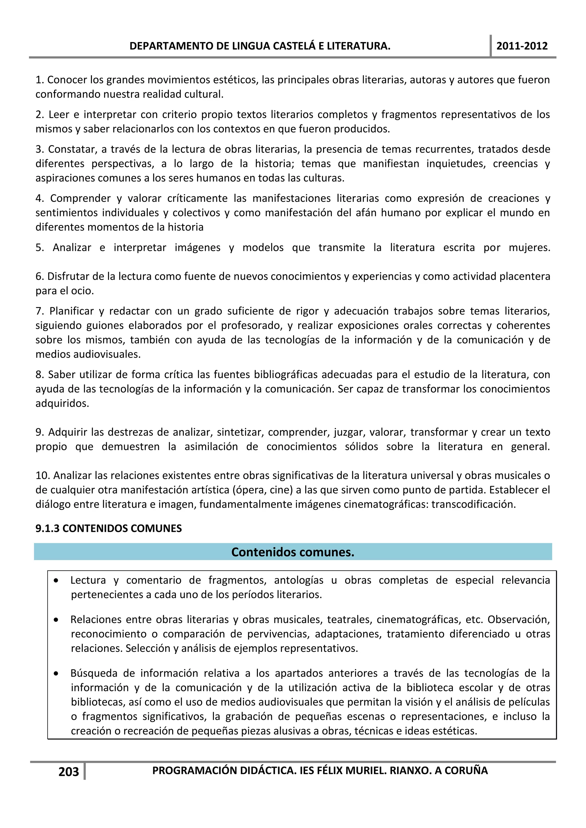 DEPARTAMENTO DE LINGUA CASTELÁ E LITERATURA.                                    2011-2012

1. Conocer los grandes movimientos estéticos, las principales obras literarias, autoras y autores que fueron
conformando nuestra realidad cultural.
2. Leer e interpretar con criterio propio textos literarios completos y fragmentos representativos de los
mismos y saber relacionarlos con los contextos en que fueron producidos.
3. Constatar, a través de la lectura de obras literarias, la presencia de temas recurrentes, tratados desde
diferentes perspectivas, a lo largo de la historia; temas que manifiestan inquietudes, creencias y
aspiraciones comunes a los seres humanos en todas las culturas.
4. Comprender y valorar críticamente las manifestaciones literarias como expresión de creaciones y
sentimientos individuales y colectivos y como manifestación del afán humano por explicar el mundo en
diferentes momentos de la historia
5. Analizar e interpretar imágenes y modelos que transmite la literatura escrita por mujeres.

6. Disfrutar de la lectura como fuente de nuevos conocimientos y experiencias y como actividad placentera
para el ocio.
7. Planificar y redactar con un grado suficiente de rigor y adecuación trabajos sobre temas literarios,
siguiendo guiones elaborados por el profesorado, y realizar exposiciones orales correctas y coherentes
sobre los mismos, también con ayuda de las tecnologías de la información y de la comunicación y de
medios audiovisuales.
8. Saber utilizar de forma crítica las fuentes bibliográficas adecuadas para el estudio de la literatura, con
ayuda de las tecnologías de la información y la comunicación. Ser capaz de transformar los conocimientos
adquiridos.

9. Adquirir las destrezas de analizar, sintetizar, comprender, juzgar, valorar, transformar y crear un texto
propio que demuestren la asimilación de conocimientos sólidos sobre la literatura en general.

10. Analizar las relaciones existentes entre obras significativas de la literatura universal y obras musicales o
de cualquier otra manifestación artística (ópera, cine) a las que sirven como punto de partida. Establecer el
diálogo entre literatura e imagen, fundamentalmente imágenes cinematográficas: transcodificación.

9.1.3 CONTENIDOS COMUNES

                                          Contenidos comunes.
    Lectura y comentario de fragmentos, antologías u obras completas de especial relevancia
     pertenecientes a cada uno de los períodos literarios.

    Relaciones entre obras literarias y obras musicales, teatrales, cinematográficas, etc. Observación,
     reconocimiento o comparación de pervivencias, adaptaciones, tratamiento diferenciado u otras
     relaciones. Selección y análisis de ejemplos representativos.

    Búsqueda de información relativa a los apartados anteriores a través de las tecnologías de la
     información y de la comunicación y de la utilización activa de la biblioteca escolar y de otras
     bibliotecas, así como el uso de medios audiovisuales que permitan la visión y el análisis de películas
     o fragmentos significativos, la grabación de pequeñas escenas o representaciones, e incluso la
     creación o recreación de pequeñas piezas alusivas a obras, técnicas e ideas estéticas.


    203                  PROGRAMACIÓN DIDÁCTICA. IES FÉLIX MURIEL. RIANXO. A CORUÑA
 
