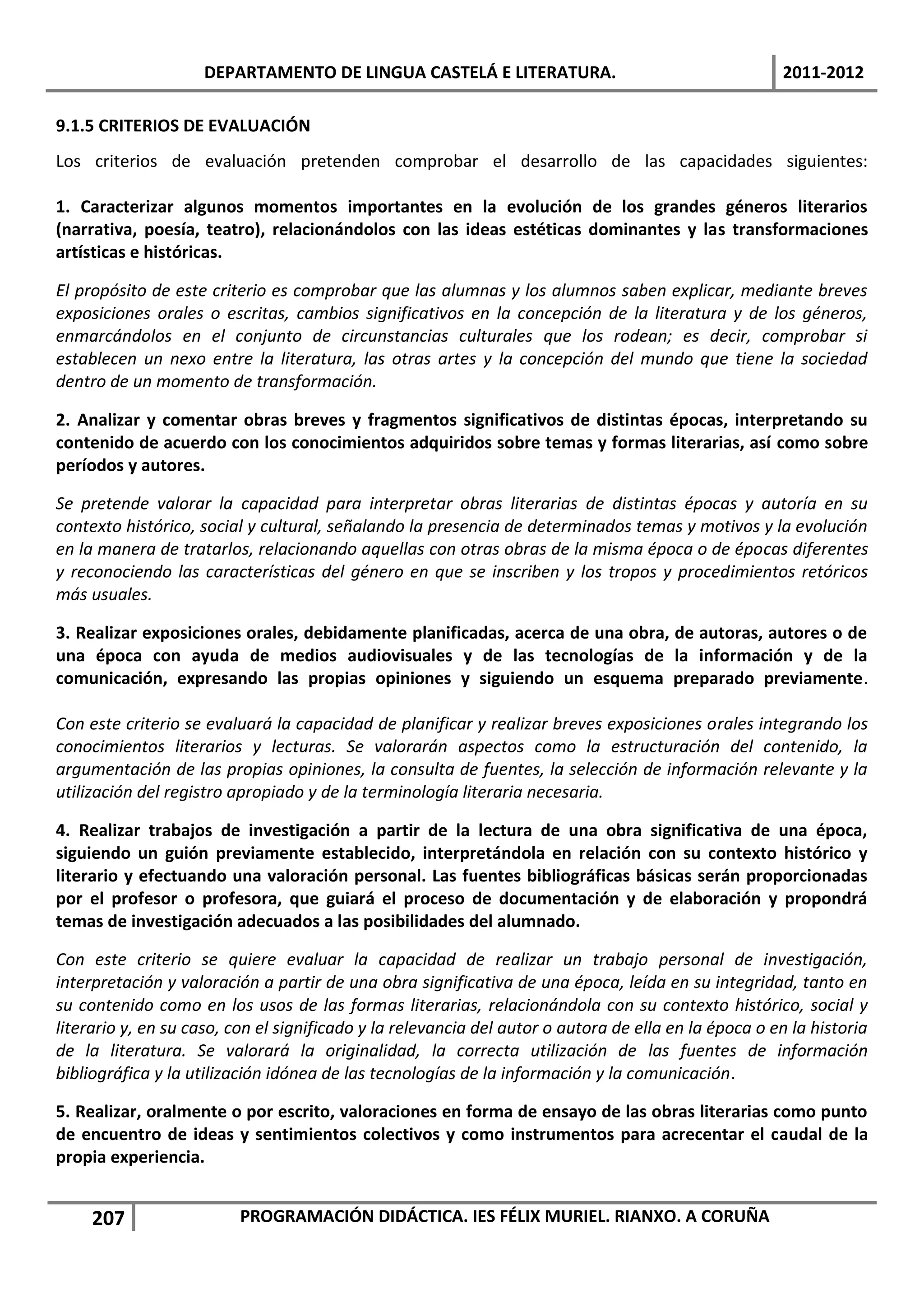 DEPARTAMENTO DE LINGUA CASTELÁ E LITERATURA.                                      2011-2012

9.1.5 CRITERIOS DE EVALUACIÓN
Los criterios de evaluación pretenden comprobar el desarrollo de las capacidades siguientes:

1. Caracterizar algunos momentos importantes en la evolución de los grandes géneros literarios
(narrativa, poesía, teatro), relacionándolos con las ideas estéticas dominantes y las transformaciones
artísticas e históricas.

El propósito de este criterio es comprobar que las alumnas y los alumnos saben explicar, mediante breves
exposiciones orales o escritas, cambios significativos en la concepción de la literatura y de los géneros,
enmarcándolos en el conjunto de circunstancias culturales que los rodean; es decir, comprobar si
establecen un nexo entre la literatura, las otras artes y la concepción del mundo que tiene la sociedad
dentro de un momento de transformación.

2. Analizar y comentar obras breves y fragmentos significativos de distintas épocas, interpretando su
contenido de acuerdo con los conocimientos adquiridos sobre temas y formas literarias, así como sobre
períodos y autores.

Se pretende valorar la capacidad para interpretar obras literarias de distintas épocas y autoría en su
contexto histórico, social y cultural, señalando la presencia de determinados temas y motivos y la evolución
en la manera de tratarlos, relacionando aquellas con otras obras de la misma época o de épocas diferentes
y reconociendo las características del género en que se inscriben y los tropos y procedimientos retóricos
más usuales.

3. Realizar exposiciones orales, debidamente planificadas, acerca de una obra, de autoras, autores o de
una época con ayuda de medios audiovisuales y de las tecnologías de la información y de la
comunicación, expresando las propias opiniones y siguiendo un esquema preparado previamente.

Con este criterio se evaluará la capacidad de planificar y realizar breves exposiciones orales integrando los
conocimientos literarios y lecturas. Se valorarán aspectos como la estructuración del contenido, la
argumentación de las propias opiniones, la consulta de fuentes, la selección de información relevante y la
utilización del registro apropiado y de la terminología literaria necesaria.

4. Realizar trabajos de investigación a partir de la lectura de una obra significativa de una época,
siguiendo un guión previamente establecido, interpretándola en relación con su contexto histórico y
literario y efectuando una valoración personal. Las fuentes bibliográficas básicas serán proporcionadas
por el profesor o profesora, que guiará el proceso de documentación y de elaboración y propondrá
temas de investigación adecuados a las posibilidades del alumnado.

Con este criterio se quiere evaluar la capacidad de realizar un trabajo personal de investigación,
interpretación y valoración a partir de una obra significativa de una época, leída en su integridad, tanto en
su contenido como en los usos de las formas literarias, relacionándola con su contexto histórico, social y
literario y, en su caso, con el significado y la relevancia del autor o autora de ella en la época o en la historia
de la literatura. Se valorará la originalidad, la correcta utilización de las fuentes de información
bibliográfica y la utilización idónea de las tecnologías de la información y la comunicación.

5. Realizar, oralmente o por escrito, valoraciones en forma de ensayo de las obras literarias como punto
de encuentro de ideas y sentimientos colectivos y como instrumentos para acrecentar el caudal de la
propia experiencia.


     207                  PROGRAMACIÓN DIDÁCTICA. IES FÉLIX MURIEL. RIANXO. A CORUÑA
 