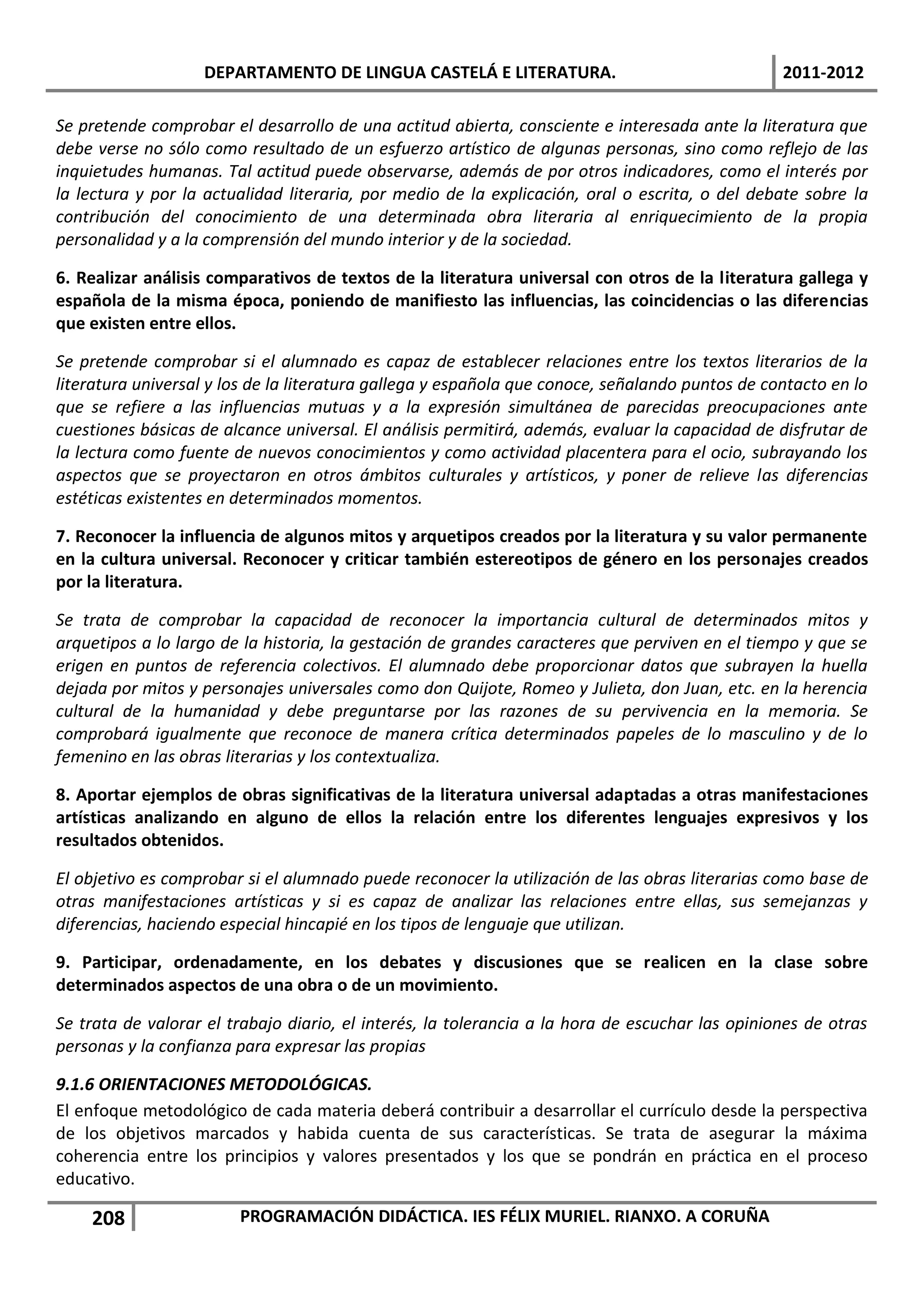 DEPARTAMENTO DE LINGUA CASTELÁ E LITERATURA.                                  2011-2012

Se pretende comprobar el desarrollo de una actitud abierta, consciente e interesada ante la literatura que
debe verse no sólo como resultado de un esfuerzo artístico de algunas personas, sino como reflejo de las
inquietudes humanas. Tal actitud puede observarse, además de por otros indicadores, como el interés por
la lectura y por la actualidad literaria, por medio de la explicación, oral o escrita, o del debate sobre la
contribución del conocimiento de una determinada obra literaria al enriquecimiento de la propia
personalidad y a la comprensión del mundo interior y de la sociedad.

6. Realizar análisis comparativos de textos de la literatura universal con otros de la literatura gallega y
española de la misma época, poniendo de manifiesto las influencias, las coincidencias o las diferencias
que existen entre ellos.

Se pretende comprobar si el alumnado es capaz de establecer relaciones entre los textos literarios de la
literatura universal y los de la literatura gallega y española que conoce, señalando puntos de contacto en lo
que se refiere a las influencias mutuas y a la expresión simultánea de parecidas preocupaciones ante
cuestiones básicas de alcance universal. El análisis permitirá, además, evaluar la capacidad de disfrutar de
la lectura como fuente de nuevos conocimientos y como actividad placentera para el ocio, subrayando los
aspectos que se proyectaron en otros ámbitos culturales y artísticos, y poner de relieve las diferencias
estéticas existentes en determinados momentos.

7. Reconocer la influencia de algunos mitos y arquetipos creados por la literatura y su valor permanente
en la cultura universal. Reconocer y criticar también estereotipos de género en los personajes creados
por la literatura.

Se trata de comprobar la capacidad de reconocer la importancia cultural de determinados mitos y
arquetipos a lo largo de la historia, la gestación de grandes caracteres que perviven en el tiempo y que se
erigen en puntos de referencia colectivos. El alumnado debe proporcionar datos que subrayen la huella
dejada por mitos y personajes universales como don Quijote, Romeo y Julieta, don Juan, etc. en la herencia
cultural de la humanidad y debe preguntarse por las razones de su pervivencia en la memoria. Se
comprobará igualmente que reconoce de manera crítica determinados papeles de lo masculino y de lo
femenino en las obras literarias y los contextualiza.

8. Aportar ejemplos de obras significativas de la literatura universal adaptadas a otras manifestaciones
artísticas analizando en alguno de ellos la relación entre los diferentes lenguajes expresivos y los
resultados obtenidos.

El objetivo es comprobar si el alumnado puede reconocer la utilización de las obras literarias como base de
otras manifestaciones artísticas y si es capaz de analizar las relaciones entre ellas, sus semejanzas y
diferencias, haciendo especial hincapié en los tipos de lenguaje que utilizan.

9. Participar, ordenadamente, en los debates y discusiones que se realicen en la clase sobre
determinados aspectos de una obra o de un movimiento.

Se trata de valorar el trabajo diario, el interés, la tolerancia a la hora de escuchar las opiniones de otras
personas y la confianza para expresar las propias

9.1.6 ORIENTACIONES METODOLÓGICAS.
El enfoque metodológico de cada materia deberá contribuir a desarrollar el currículo desde la perspectiva
de los objetivos marcados y habida cuenta de sus características. Se trata de asegurar la máxima
coherencia entre los principios y valores presentados y los que se pondrán en práctica en el proceso
educativo.

    208                 PROGRAMACIÓN DIDÁCTICA. IES FÉLIX MURIEL. RIANXO. A CORUÑA
 