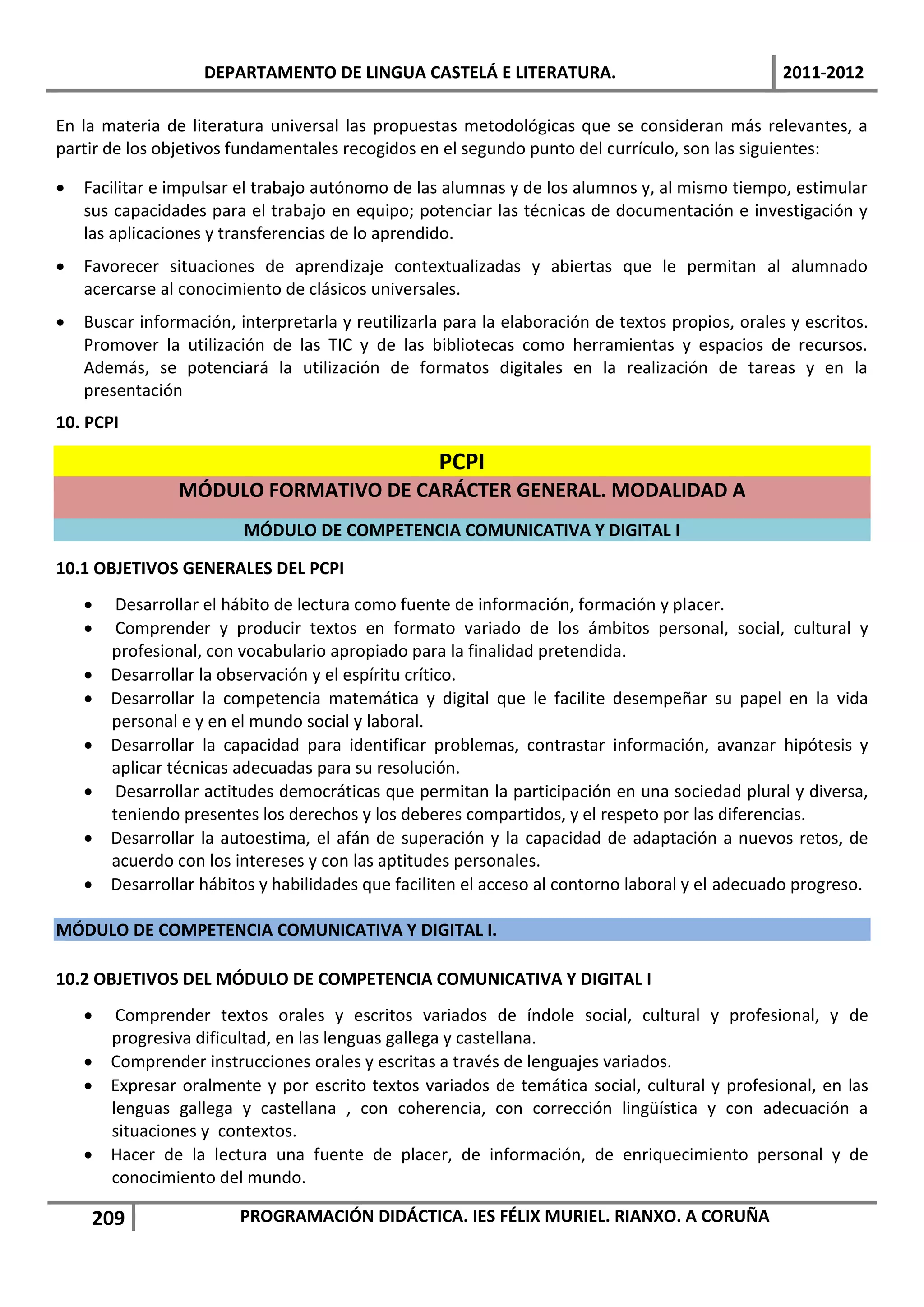 DEPARTAMENTO DE LINGUA CASTELÁ E LITERATURA.                                  2011-2012

En la materia de literatura universal las propuestas metodológicas que se consideran más relevantes, a
partir de los objetivos fundamentales recogidos en el segundo punto del currículo, son las siguientes:

   Facilitar e impulsar el trabajo autónomo de las alumnas y de los alumnos y, al mismo tiempo, estimular
    sus capacidades para el trabajo en equipo; potenciar las técnicas de documentación e investigación y
    las aplicaciones y transferencias de lo aprendido.
   Favorecer situaciones de aprendizaje contextualizadas y abiertas que le permitan al alumnado
    acercarse al conocimiento de clásicos universales.
   Buscar información, interpretarla y reutilizarla para la elaboración de textos propios, orales y escritos.
    Promover la utilización de las TIC y de las bibliotecas como herramientas y espacios de recursos.
    Además, se potenciará la utilización de formatos digitales en la realización de tareas y en la
    presentación
10. PCPI

                                                   PCPI
                 MÓDULO FORMATIVO DE CARÁCTER GENERAL. MODALIDAD A
                         MÓDULO DE COMPETENCIA COMUNICATIVA Y DIGITAL I

10.1 OBJETIVOS GENERALES DEL PCPI
        Desarrollar el hábito de lectura como fuente de información, formación y placer.
        Comprender y producir textos en formato variado de los ámbitos personal, social, cultural y
        profesional, con vocabulario apropiado para la finalidad pretendida.
       Desarrollar la observación y el espíritu crítico.
       Desarrollar la competencia matemática y digital que le facilite desempeñar su papel en la vida
        personal e y en el mundo social y laboral.
       Desarrollar la capacidad para identificar problemas, contrastar información, avanzar hipótesis y
        aplicar técnicas adecuadas para su resolución.
        Desarrollar actitudes democráticas que permitan la participación en una sociedad plural y diversa,
        teniendo presentes los derechos y los deberes compartidos, y el respeto por las diferencias.
       Desarrollar la autoestima, el afán de superación y la capacidad de adaptación a nuevos retos, de
        acuerdo con los intereses y con las aptitudes personales.
       Desarrollar hábitos y habilidades que faciliten el acceso al contorno laboral y el adecuado progreso.

MÓDULO DE COMPETENCIA COMUNICATIVA Y DIGITAL I.

10.2 OBJETIVOS DEL MÓDULO DE COMPETENCIA COMUNICATIVA Y DIGITAL I
      Comprender textos orales y escritos variados de índole social, cultural y profesional, y de
      progresiva dificultad, en las lenguas gallega y castellana.
     Comprender instrucciones orales y escritas a través de lenguajes variados.
     Expresar oralmente y por escrito textos variados de temática social, cultural y profesional, en las
      lenguas gallega y castellana , con coherencia, con corrección lingüística y con adecuación a
      situaciones y contextos.
     Hacer de la lectura una fuente de placer, de información, de enriquecimiento personal y de
      conocimiento del mundo.

     209                 PROGRAMACIÓN DIDÁCTICA. IES FÉLIX MURIEL. RIANXO. A CORUÑA
 