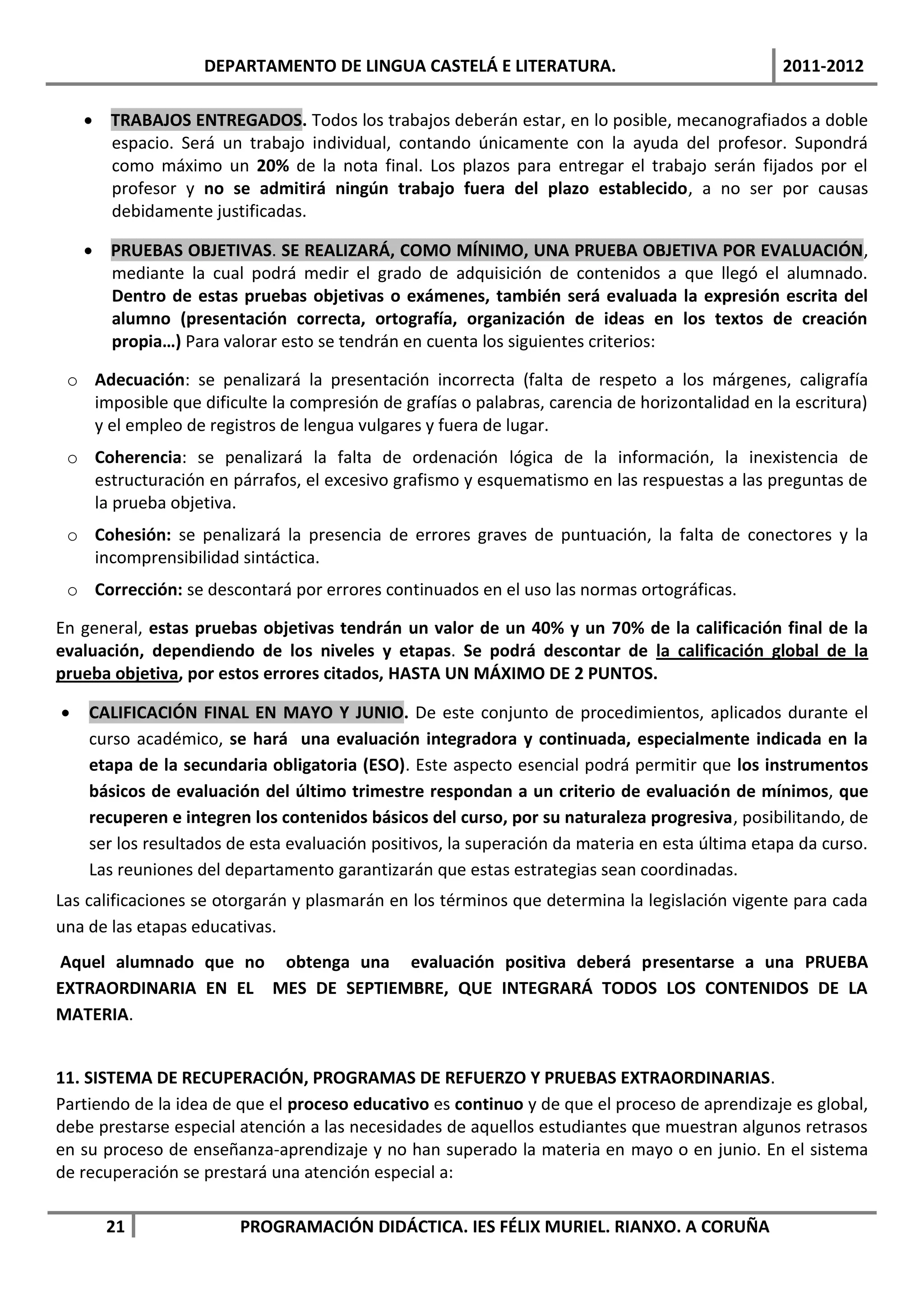DEPARTAMENTO DE LINGUA CASTELÁ E LITERATURA.                                 2011-2012

     TRABAJOS ENTREGADOS. Todos los trabajos deberán estar, en lo posible, mecanografiados a doble
      espacio. Será un trabajo individual, contando únicamente con la ayuda del profesor. Supondrá
      como máximo un 20% de la nota final. Los plazos para entregar el trabajo serán fijados por el
      profesor y no se admitirá ningún trabajo fuera del plazo establecido, a no ser por causas
      debidamente justificadas.

     PRUEBAS OBJETIVAS. SE REALIZARÁ, COMO MÍNIMO, UNA PRUEBA OBJETIVA POR EVALUACIÓN,
      mediante la cual podrá medir el grado de adquisición de contenidos a que llegó el alumnado.
      Dentro de estas pruebas objetivas o exámenes, también será evaluada la expresión escrita del
      alumno (presentación correcta, ortografía, organización de ideas en los textos de creación
      propia…) Para valorar esto se tendrán en cuenta los siguientes criterios:

 o Adecuación: se penalizará la presentación incorrecta (falta de respeto a los márgenes, caligrafía
   imposible que dificulte la compresión de grafías o palabras, carencia de horizontalidad en la escritura)
   y el empleo de registros de lengua vulgares y fuera de lugar.
 o Coherencia: se penalizará la falta de ordenación lógica de la información, la inexistencia de
   estructuración en párrafos, el excesivo grafismo y esquematismo en las respuestas a las preguntas de
   la prueba objetiva.
 o Cohesión: se penalizará la presencia de errores graves de puntuación, la falta de conectores y la
   incomprensibilidad sintáctica.
 o Corrección: se descontará por errores continuados en el uso las normas ortográficas.

En general, estas pruebas objetivas tendrán un valor de un 40% y un 70% de la calificación final de la
evaluación, dependiendo de los niveles y etapas. Se podrá descontar de la calificación global de la
prueba objetiva, por estos errores citados, HASTA UN MÁXIMO DE 2 PUNTOS.

   CALIFICACIÓN FINAL EN MAYO Y JUNIO. De este conjunto de procedimientos, aplicados durante el
    curso académico, se hará una evaluación integradora y continuada, especialmente indicada en la
    etapa de la secundaria obligatoria (ESO). Este aspecto esencial podrá permitir que los instrumentos
    básicos de evaluación del último trimestre respondan a un criterio de evaluación de mínimos, que
    recuperen e integren los contenidos básicos del curso, por su naturaleza progresiva, posibilitando, de
    ser los resultados de esta evaluación positivos, la superación da materia en esta última etapa da curso.
    Las reuniones del departamento garantizarán que estas estrategias sean coordinadas.
Las calificaciones se otorgarán y plasmarán en los términos que determina la legislación vigente para cada
una de las etapas educativas.
Aquel alumnado que no obtenga una evaluación positiva deberá presentarse a una PRUEBA
EXTRAORDINARIA EN EL MES DE SEPTIEMBRE, QUE INTEGRARÁ TODOS LOS CONTENIDOS DE LA
MATERIA.


11. SISTEMA DE RECUPERACIÓN, PROGRAMAS DE REFUERZO Y PRUEBAS EXTRAORDINARIAS.
Partiendo de la idea de que el proceso educativo es continuo y de que el proceso de aprendizaje es global,
debe prestarse especial atención a las necesidades de aquellos estudiantes que muestran algunos retrasos
en su proceso de enseñanza-aprendizaje y no han superado la materia en mayo o en junio. En el sistema
de recuperación se prestará una atención especial a:

      21                PROGRAMACIÓN DIDÁCTICA. IES FÉLIX MURIEL. RIANXO. A CORUÑA
 