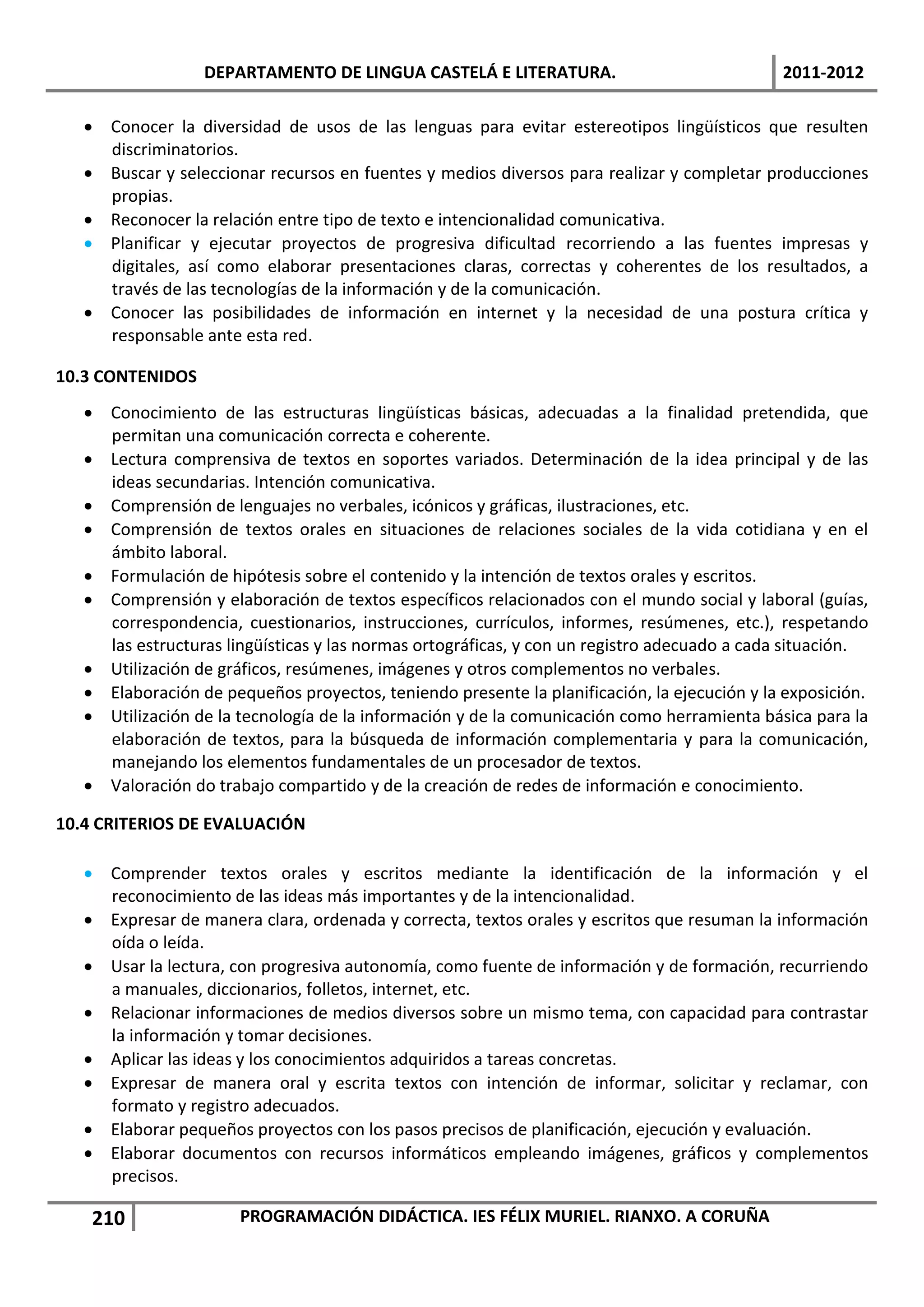 DEPARTAMENTO DE LINGUA CASTELÁ E LITERATURA.                               2011-2012

    Conocer la diversidad de usos de las lenguas para evitar estereotipos lingüísticos que resulten
     discriminatorios.
    Buscar y seleccionar recursos en fuentes y medios diversos para realizar y completar producciones
     propias.
    Reconocer la relación entre tipo de texto e intencionalidad comunicativa.
    Planificar y ejecutar proyectos de progresiva dificultad recorriendo a las fuentes impresas y
     digitales, así como elaborar presentaciones claras, correctas y coherentes de los resultados, a
     través de las tecnologías de la información y de la comunicación.
    Conocer las posibilidades de información en internet y la necesidad de una postura crítica y
     responsable ante esta red.

10.3 CONTENIDOS
    Conocimiento de las estructuras lingüísticas básicas, adecuadas a la finalidad pretendida, que
     permitan una comunicación correcta e coherente.
    Lectura comprensiva de textos en soportes variados. Determinación de la idea principal y de las
     ideas secundarias. Intención comunicativa.
    Comprensión de lenguajes no verbales, icónicos y gráficas, ilustraciones, etc.
    Comprensión de textos orales en situaciones de relaciones sociales de la vida cotidiana y en el
     ámbito laboral.
    Formulación de hipótesis sobre el contenido y la intención de textos orales y escritos.
    Comprensión y elaboración de textos específicos relacionados con el mundo social y laboral (guías,
     correspondencia, cuestionarios, instrucciones, currículos, informes, resúmenes, etc.), respetando
     las estructuras lingüísticas y las normas ortográficas, y con un registro adecuado a cada situación.
    Utilización de gráficos, resúmenes, imágenes y otros complementos no verbales.
    Elaboración de pequeños proyectos, teniendo presente la planificación, la ejecución y la exposición.
    Utilización de la tecnología de la información y de la comunicación como herramienta básica para la
     elaboración de textos, para la búsqueda de información complementaria y para la comunicación,
     manejando los elementos fundamentales de un procesador de textos.
    Valoración do trabajo compartido y de la creación de redes de información e conocimiento.

10.4 CRITERIOS DE EVALUACIÓN

    Comprender textos orales y escritos mediante la identificación de la información y el
     reconocimiento de las ideas más importantes y de la intencionalidad.
    Expresar de manera clara, ordenada y correcta, textos orales y escritos que resuman la información
     oída o leída.
    Usar la lectura, con progresiva autonomía, como fuente de información y de formación, recurriendo
     a manuales, diccionarios, folletos, internet, etc.
    Relacionar informaciones de medios diversos sobre un mismo tema, con capacidad para contrastar
     la información y tomar decisiones.
    Aplicar las ideas y los conocimientos adquiridos a tareas concretas.
    Expresar de manera oral y escrita textos con intención de informar, solicitar y reclamar, con
     formato y registro adecuados.
    Elaborar pequeños proyectos con los pasos precisos de planificación, ejecución y evaluación.
    Elaborar documentos con recursos informáticos empleando imágenes, gráficos y complementos
     precisos.

    210                PROGRAMACIÓN DIDÁCTICA. IES FÉLIX MURIEL. RIANXO. A CORUÑA
 
