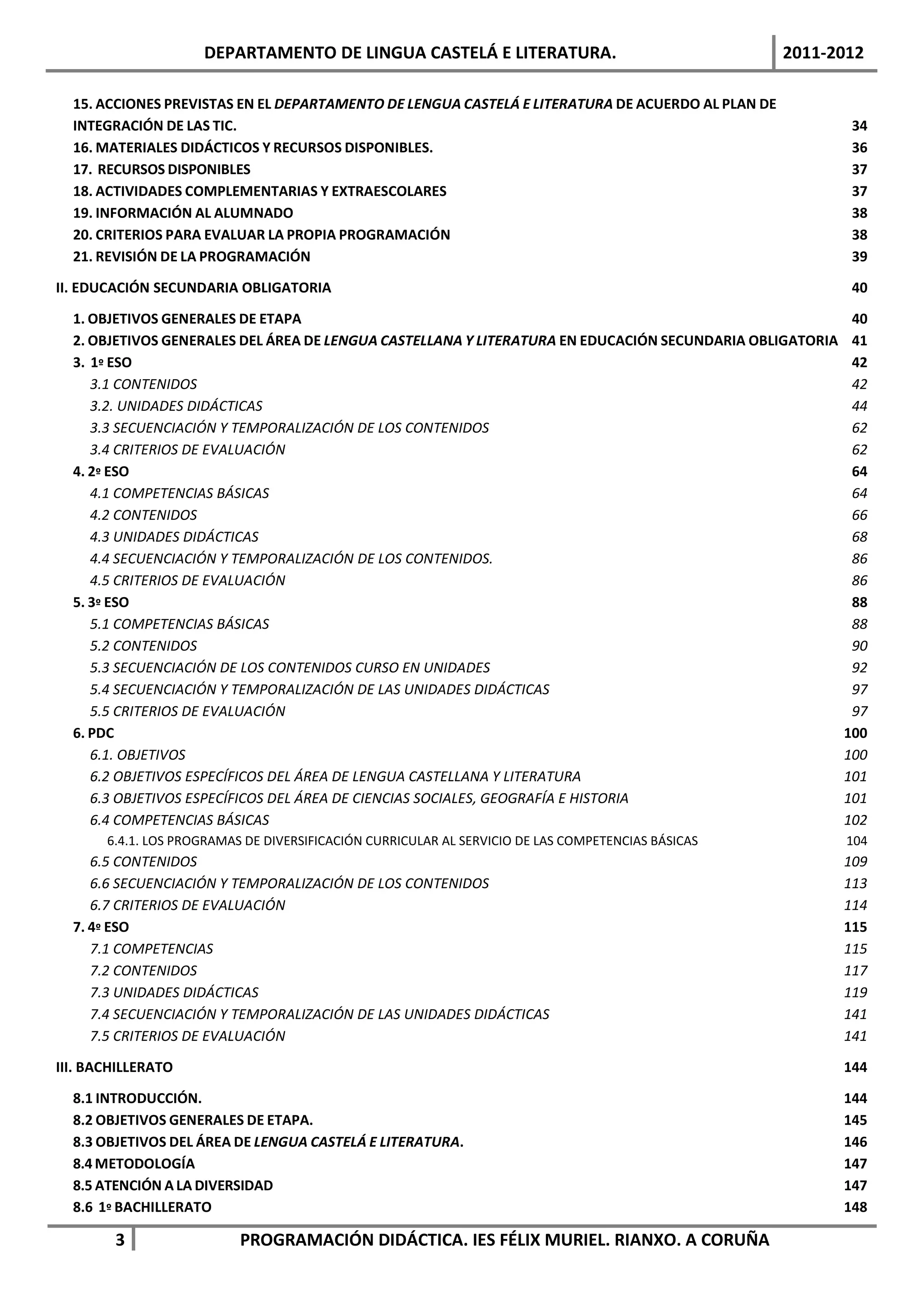 DEPARTAMENTO DE LINGUA CASTELÁ E LITERATURA.                                   2011-2012

  15. ACCIONES PREVISTAS EN EL DEPARTAMENTO DE LENGUA CASTELÁ E LITERATURA DE ACUERDO AL PLAN DE
  INTEGRACIÓN DE LAS TIC.                                                                                  34
  16. MATERIALES DIDÁCTICOS Y RECURSOS DISPONIBLES.                                                        36
  17. RECURSOS DISPONIBLES                                                                                 37
  18. ACTIVIDADES COMPLEMENTARIAS Y EXTRAESCOLARES                                                         37
  19. INFORMACIÓN AL ALUMNADO                                                                              38
  20. CRITERIOS PARA EVALUAR LA PROPIA PROGRAMACIÓN                                                        38
  21. REVISIÓN DE LA PROGRAMACIÓN                                                                          39

II. EDUCACIÓN SECUNDARIA OBLIGATORIA                                                                       40

  1. OBJETIVOS GENERALES DE ETAPA                                                                          40
  2. OBJETIVOS GENERALES DEL ÁREA DE LENGUA CASTELLANA Y LITERATURA EN EDUCACIÓN SECUNDARIA OBLIGATORIA    41
  3. 1º ESO                                                                                                42
     3.1 CONTENIDOS                                                                                        42
     3.2. UNIDADES DIDÁCTICAS                                                                              44
     3.3 SECUENCIACIÓN Y TEMPORALIZACIÓN DE LOS CONTENIDOS                                                 62
     3.4 CRITERIOS DE EVALUACIÓN                                                                           62
  4. 2º ESO                                                                                                64
     4.1 COMPETENCIAS BÁSICAS                                                                              64
     4.2 CONTENIDOS                                                                                        66
     4.3 UNIDADES DIDÁCTICAS                                                                               68
     4.4 SECUENCIACIÓN Y TEMPORALIZACIÓN DE LOS CONTENIDOS.                                                86
     4.5 CRITERIOS DE EVALUACIÓN                                                                           86
  5. 3º ESO                                                                                                88
     5.1 COMPETENCIAS BÁSICAS                                                                              88
     5.2 CONTENIDOS                                                                                        90
     5.3 SECUENCIACIÓN DE LOS CONTENIDOS CURSO EN UNIDADES                                                 92
     5.4 SECUENCIACIÓN Y TEMPORALIZACIÓN DE LAS UNIDADES DIDÁCTICAS                                        97
     5.5 CRITERIOS DE EVALUACIÓN                                                                           97
  6. PDC                                                                                                  100
     6.1. OBJETIVOS                                                                                       100
     6.2 OBJETIVOS ESPECÍFICOS DEL ÁREA DE LENGUA CASTELLANA Y LITERATURA                                 101
     6.3 OBJETIVOS ESPECÍFICOS DEL ÁREA DE CIENCIAS SOCIALES, GEOGRAFÍA E HISTORIA                        101
     6.4 COMPETENCIAS BÁSICAS                                                                             102
       6.4.1. LOS PROGRAMAS DE DIVERSIFICACIÓN CURRICULAR AL SERVICIO DE LAS COMPETENCIAS BÁSICAS          104
     6.5 CONTENIDOS                                                                                       109
     6.6 SECUENCIACIÓN Y TEMPORALIZACIÓN DE LOS CONTENIDOS                                                113
     6.7 CRITERIOS DE EVALUACIÓN                                                                          114
  7. 4º ESO                                                                                               115
     7.1 COMPETENCIAS                                                                                     115
     7.2 CONTENIDOS                                                                                       117
     7.3 UNIDADES DIDÁCTICAS                                                                              119
     7.4 SECUENCIACIÓN Y TEMPORALIZACIÓN DE LAS UNIDADES DIDÁCTICAS                                       141
     7.5 CRITERIOS DE EVALUACIÓN                                                                          141

III. BACHILLERATO                                                                                         144

  8.1 INTRODUCCIÓN.                                                                                       144
  8.2 OBJETIVOS GENERALES DE ETAPA.                                                                       145
  8.3 OBJETIVOS DEL ÁREA DE LENGUA CASTELÁ E LITERATURA.                                                  146
  8.4 METODOLOGÍA                                                                                         147
  8.5 ATENCIÓN A LA DIVERSIDAD                                                                            147
  8.6 1º BACHILLERATO                                                                                     148

        3                  PROGRAMACIÓN DIDÁCTICA. IES FÉLIX MURIEL. RIANXO. A CORUÑA
 