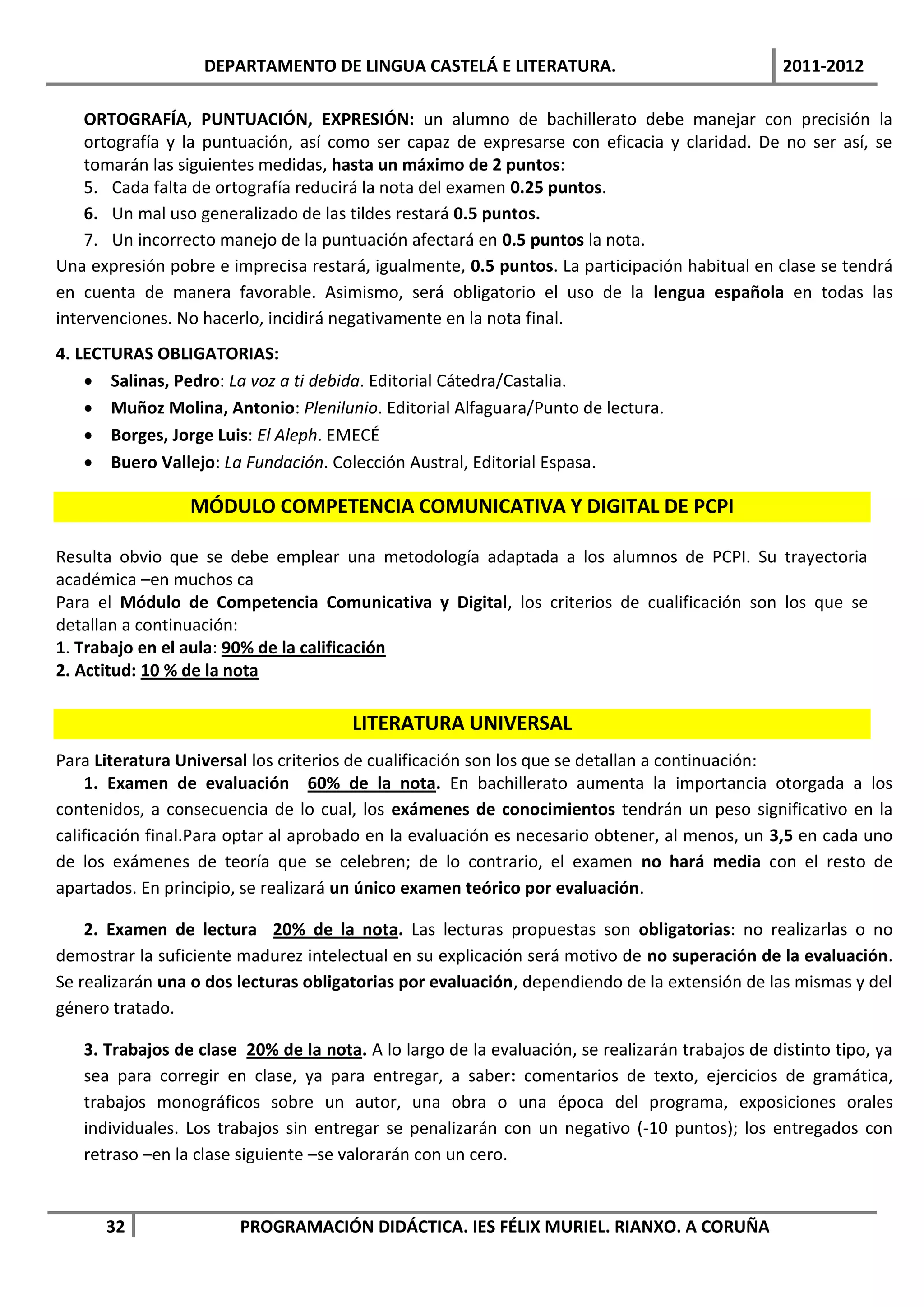 DEPARTAMENTO DE LINGUA CASTELÁ E LITERATURA.                                  2011-2012

    ORTOGRAFÍA, PUNTUACIÓN, EXPRESIÓN: un alumno de bachillerato debe manejar con precisión la
    ortografía y la puntuación, así como ser capaz de expresarse con eficacia y claridad. De no ser así, se
    tomarán las siguientes medidas, hasta un máximo de 2 puntos:
    5. Cada falta de ortografía reducirá la nota del examen 0.25 puntos.
    6. Un mal uso generalizado de las tildes restará 0.5 puntos.
    7. Un incorrecto manejo de la puntuación afectará en 0.5 puntos la nota.
Una expresión pobre e imprecisa restará, igualmente, 0.5 puntos. La participación habitual en clase se tendrá
en cuenta de manera favorable. Asimismo, será obligatorio el uso de la lengua española en todas las
intervenciones. No hacerlo, incidirá negativamente en la nota final.
4. LECTURAS OBLIGATORIAS:
     Salinas, Pedro: La voz a ti debida. Editorial Cátedra/Castalia.
     Muñoz Molina, Antonio: Plenilunio. Editorial Alfaguara/Punto de lectura.
     Borges, Jorge Luis: El Aleph. EMECÉ
     Buero Vallejo: La Fundación. Colección Austral, Editorial Espasa.

                 MÓDULO COMPETENCIA COMUNICATIVA Y DIGITAL DE PCPI

Resulta obvio que se debe emplear una metodología adaptada a los alumnos de PCPI. Su trayectoria
académica –en muchos ca
Para el Módulo de Competencia Comunicativa y Digital, los criterios de cualificación son los que se
detallan a continuación:
1. Trabajo en el aula: 90% de la calificación
2. Actitud: 10 % de la nota

                                       LITERATURA UNIVERSAL
Para Literatura Universal los criterios de cualificación son los que se detallan a continuación:
    1. Examen de evaluación 60% de la nota. En bachillerato aumenta la importancia otorgada a los
contenidos, a consecuencia de lo cual, los exámenes de conocimientos tendrán un peso significativo en la
calificación final.Para optar al aprobado en la evaluación es necesario obtener, al menos, un 3,5 en cada uno
de los exámenes de teoría que se celebren; de lo contrario, el examen no hará media con el resto de
apartados. En principio, se realizará un único examen teórico por evaluación.

    2. Examen de lectura 20% de la nota. Las lecturas propuestas son obligatorias: no realizarlas o no
demostrar la suficiente madurez intelectual en su explicación será motivo de no superación de la evaluación.
Se realizarán una o dos lecturas obligatorias por evaluación, dependiendo de la extensión de las mismas y del
género tratado.

   3. Trabajos de clase 20% de la nota. A lo largo de la evaluación, se realizarán trabajos de distinto tipo, ya
   sea para corregir en clase, ya para entregar, a saber: comentarios de texto, ejercicios de gramática,
   trabajos monográficos sobre un autor, una obra o una época del programa, exposiciones orales
   individuales. Los trabajos sin entregar se penalizarán con un negativo (-10 puntos); los entregados con
   retraso –en la clase siguiente –se valorarán con un cero.


      32                PROGRAMACIÓN DIDÁCTICA. IES FÉLIX MURIEL. RIANXO. A CORUÑA
 