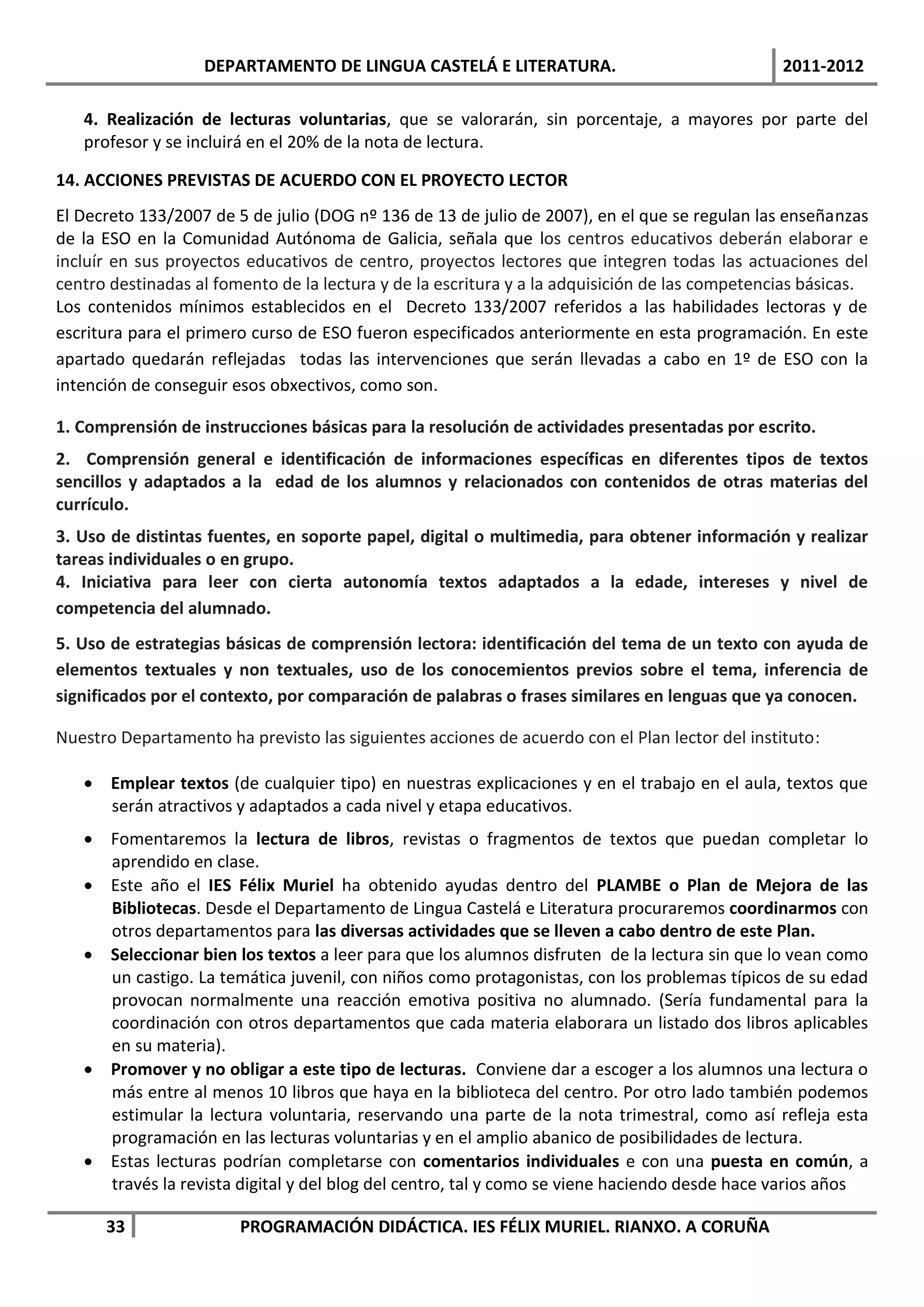 DEPARTAMENTO DE LINGUA CASTELÁ E LITERATURA.                                 2011-2012

   4. Realización de lecturas voluntarias, que se valorarán, sin porcentaje, a mayores por parte del
   profesor y se incluirá en el 20% de la nota de lectura.

14. ACCIONES PREVISTAS DE ACUERDO CON EL PROYECTO LECTOR
El Decreto 133/2007 de 5 de julio (DOG nº 136 de 13 de julio de 2007), en el que se regulan las enseñanzas
de la ESO en la Comunidad Autónoma de Galicia, señala que los centros educativos deberán elaborar e
incluír en sus proyectos educativos de centro, proyectos lectores que integren todas las actuaciones del
centro destinadas al fomento de la lectura y de la escritura y a la adquisición de las competencias básicas.
Los contenidos mínimos establecidos en el Decreto 133/2007 referidos a las habilidades lectoras y de
escritura para el primero curso de ESO fueron especificados anteriormente en esta programación. En este
apartado quedarán reflejadas todas las intervenciones que serán llevadas a cabo en 1º de ESO con la
intención de conseguir esos obxectivos, como son.

1. Comprensión de instrucciones básicas para la resolución de actividades presentadas por escrito.
2. Comprensión general e identificación de informaciones específicas en diferentes tipos de textos
sencillos y adaptados a la edad de los alumnos y relacionados con contenidos de otras materias del
currículo.
3. Uso de distintas fuentes, en soporte papel, digital o multimedia, para obtener información y realizar
tareas individuales o en grupo.
4. Iniciativa para leer con cierta autonomía textos adaptados a la edade, intereses y nivel de
competencia del alumnado.
5. Uso de estrategias básicas de comprensión lectora: identificación del tema de un texto con ayuda de
elementos textuales y non textuales, uso de los conocemientos previos sobre el tema, inferencia de
significados por el contexto, por comparación de palabras o frases similares en lenguas que ya conocen.

Nuestro Departamento ha previsto las siguientes acciones de acuerdo con el Plan lector del instituto:

    Emplear textos (de cualquier tipo) en nuestras explicaciones y en el trabajo en el aula, textos que
     serán atractivos y adaptados a cada nivel y etapa educativos.
    Fomentaremos la lectura de libros, revistas o fragmentos de textos que puedan completar lo
     aprendido en clase.
    Este año el IES Félix Muriel ha obtenido ayudas dentro del PLAMBE o Plan de Mejora de las
     Bibliotecas. Desde el Departamento de Lingua Castelá e Literatura procuraremos coordinarmos con
     otros departamentos para las diversas actividades que se lleven a cabo dentro de este Plan.
    Seleccionar bien los textos a leer para que los alumnos disfruten de la lectura sin que lo vean como
     un castigo. La temática juvenil, con niños como protagonistas, con los problemas típicos de su edad
     provocan normalmente una reacción emotiva positiva no alumnado. (Sería fundamental para la
     coordinación con otros departamentos que cada materia elaborara un listado dos libros aplicables
     en su materia).
    Promover y no obligar a este tipo de lecturas. Conviene dar a escoger a los alumnos una lectura o
     más entre al menos 10 libros que haya en la biblioteca del centro. Por otro lado también podemos
     estimular la lectura voluntaria, reservando una parte de la nota trimestral, como así refleja esta
     programación en las lecturas voluntarias y en el amplio abanico de posibilidades de lectura.
    Estas lecturas podrían completarse con comentarios individuales e con una puesta en común, a
     través la revista digital y del blog del centro, tal y como se viene haciendo desde hace varios años

      33                PROGRAMACIÓN DIDÁCTICA. IES FÉLIX MURIEL. RIANXO. A CORUÑA
 