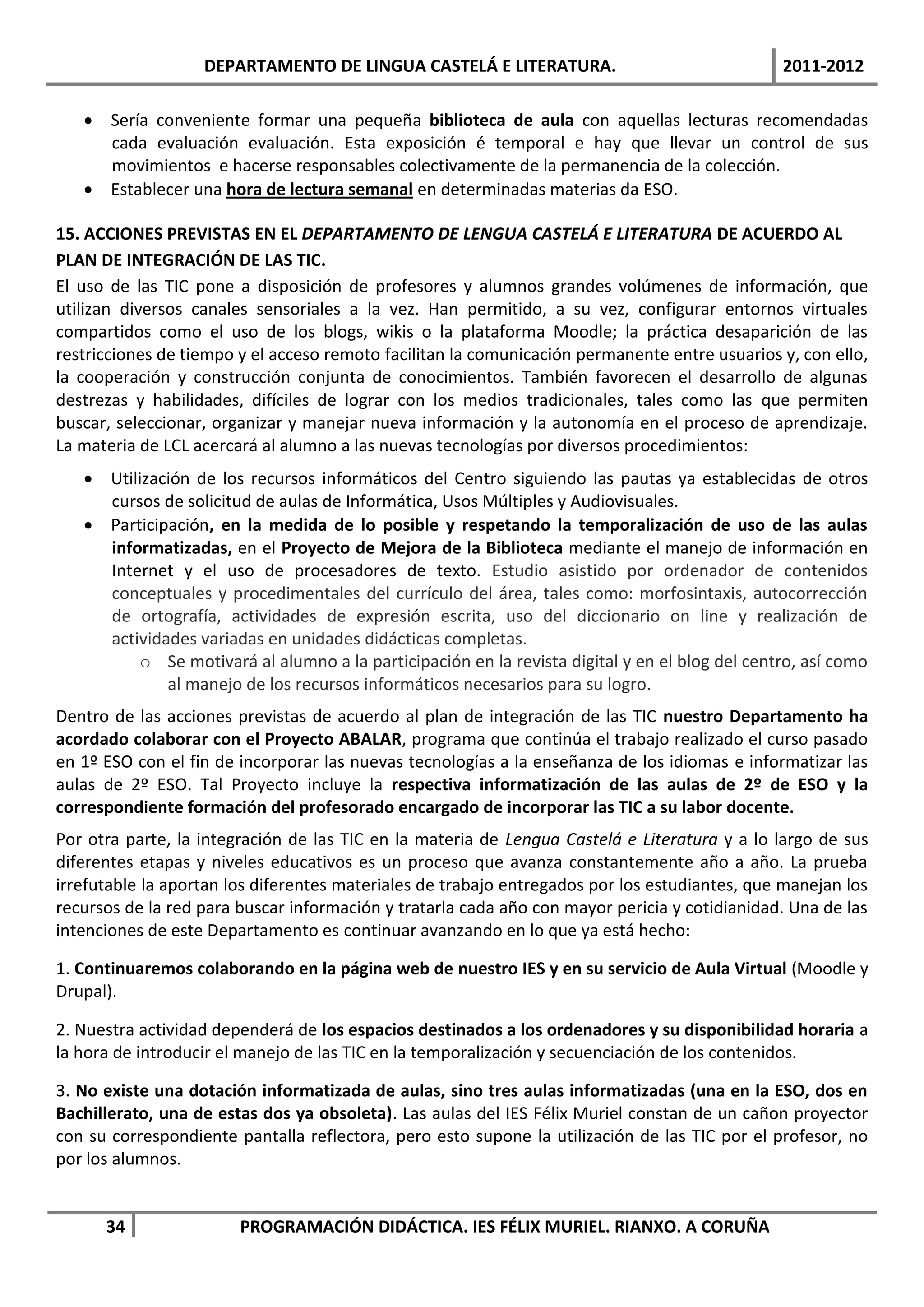 DEPARTAMENTO DE LINGUA CASTELÁ E LITERATURA.                                2011-2012

    Sería conveniente formar una pequeña biblioteca de aula con aquellas lecturas recomendadas
     cada evaluación evaluación. Esta exposición é temporal e hay que llevar un control de sus
     movimientos e hacerse responsables colectivamente de la permanencia de la colección.
    Establecer una hora de lectura semanal en determinadas materias da ESO.

15. ACCIONES PREVISTAS EN EL DEPARTAMENTO DE LENGUA CASTELÁ E LITERATURA DE ACUERDO AL
PLAN DE INTEGRACIÓN DE LAS TIC.
El uso de las TIC pone a disposición de profesores y alumnos grandes volúmenes de información, que
utilizan diversos canales sensoriales a la vez. Han permitido, a su vez, configurar entornos virtuales
compartidos como el uso de los blogs, wikis o la plataforma Moodle; la práctica desaparición de las
restricciones de tiempo y el acceso remoto facilitan la comunicación permanente entre usuarios y, con ello,
la cooperación y construcción conjunta de conocimientos. También favorecen el desarrollo de algunas
destrezas y habilidades, difíciles de lograr con los medios tradicionales, tales como las que permiten
buscar, seleccionar, organizar y manejar nueva información y la autonomía en el proceso de aprendizaje.
La materia de LCL acercará al alumno a las nuevas tecnologías por diversos procedimientos:
    Utilización de los recursos informáticos del Centro siguiendo las pautas ya establecidas de otros
     cursos de solicitud de aulas de Informática, Usos Múltiples y Audiovisuales.
    Participación, en la medida de lo posible y respetando la temporalización de uso de las aulas
     informatizadas, en el Proyecto de Mejora de la Biblioteca mediante el manejo de información en
     Internet y el uso de procesadores de texto. Estudio asistido por ordenador de contenidos
     conceptuales y procedimentales del currículo del área, tales como: morfosintaxis, autocorrección
     de ortografía, actividades de expresión escrita, uso del diccionario on line y realización de
     actividades variadas en unidades didácticas completas.
         o Se motivará al alumno a la participación en la revista digital y en el blog del centro, así como
             al manejo de los recursos informáticos necesarios para su logro.
Dentro de las acciones previstas de acuerdo al plan de integración de las TIC nuestro Departamento ha
acordado colaborar con el Proyecto ABALAR, programa que continúa el trabajo realizado el curso pasado
en 1º ESO con el fin de incorporar las nuevas tecnologías a la enseñanza de los idiomas e informatizar las
aulas de 2º ESO. Tal Proyecto incluye la respectiva informatización de las aulas de 2º de ESO y la
correspondiente formación del profesorado encargado de incorporar las TIC a su labor docente.
Por otra parte, la integración de las TIC en la materia de Lengua Castelá e Literatura y a lo largo de sus
diferentes etapas y niveles educativos es un proceso que avanza constantemente año a año. La prueba
irrefutable la aportan los diferentes materiales de trabajo entregados por los estudiantes, que manejan los
recursos de la red para buscar información y tratarla cada año con mayor pericia y cotidianidad. Una de las
intenciones de este Departamento es continuar avanzando en lo que ya está hecho:

1. Continuaremos colaborando en la página web de nuestro IES y en su servicio de Aula Virtual (Moodle y
Drupal).

2. Nuestra actividad dependerá de los espacios destinados a los ordenadores y su disponibilidad horaria a
la hora de introducir el manejo de las TIC en la temporalización y secuenciación de los contenidos.

3. No existe una dotación informatizada de aulas, sino tres aulas informatizadas (una en la ESO, dos en
Bachillerato, una de estas dos ya obsoleta). Las aulas del IES Félix Muriel constan de un cañon proyector
con su correspondiente pantalla reflectora, pero esto supone la utilización de las TIC por el profesor, no
por los alumnos.


      34                PROGRAMACIÓN DIDÁCTICA. IES FÉLIX MURIEL. RIANXO. A CORUÑA
 