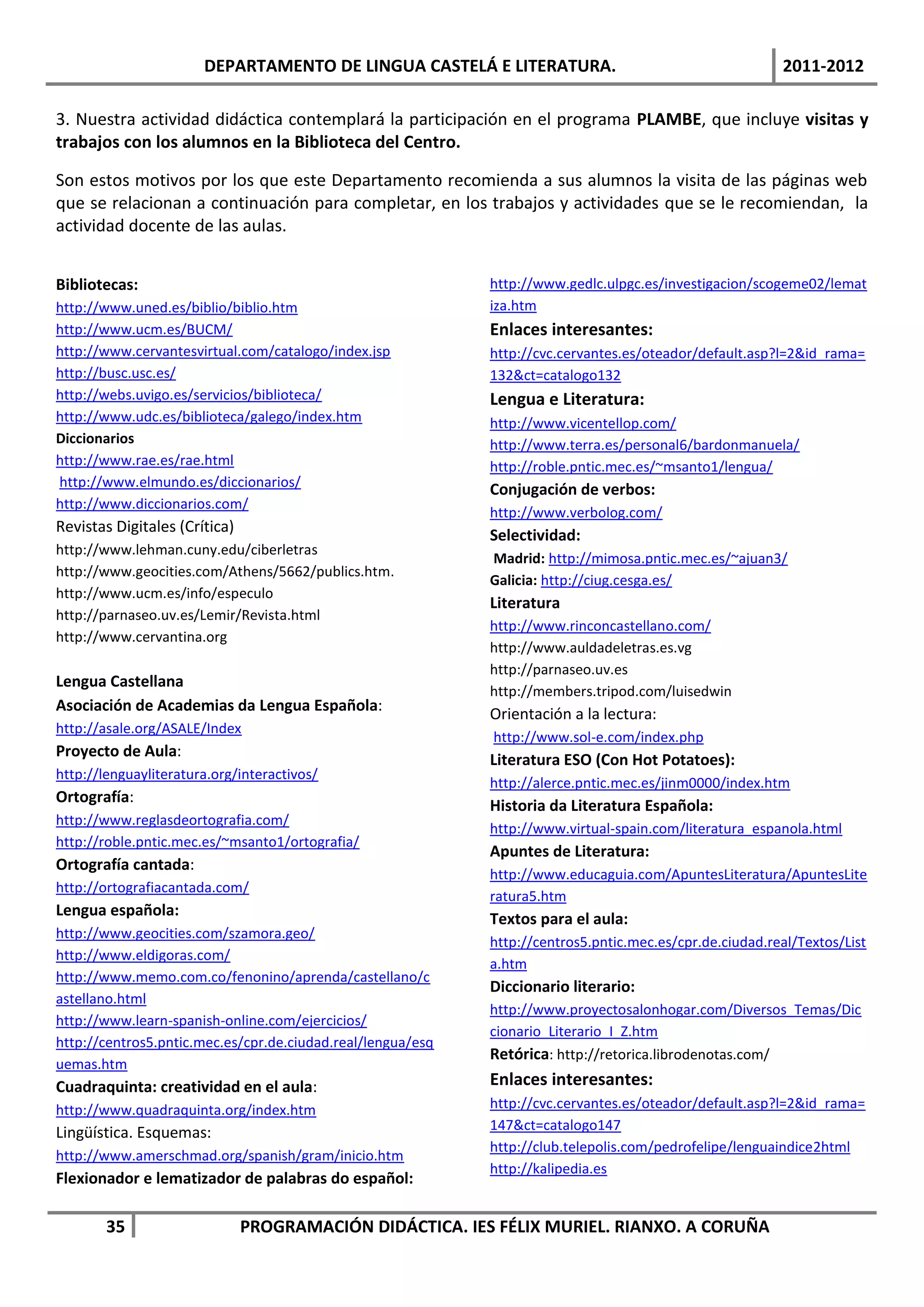 DEPARTAMENTO DE LINGUA CASTELÁ E LITERATURA.                                       2011-2012

3. Nuestra actividad didáctica contemplará la participación en el programa PLAMBE, que incluye visitas y
trabajos con los alumnos en la Biblioteca del Centro.

Son estos motivos por los que este Departamento recomienda a sus alumnos la visita de las páginas web
que se relacionan a continuación para completar, en los trabajos y actividades que se le recomiendan, la
actividad docente de las aulas.


Bibliotecas:                                                 http://www.gedlc.ulpgc.es/investigacion/scogeme02/lemat
http://www.uned.es/biblio/biblio.htm                         iza.htm
http://www.ucm.es/BUCM/                                      Enlaces interesantes:
http://www.cervantesvirtual.com/catalogo/index.jsp           http://cvc.cervantes.es/oteador/default.asp?l=2&id_rama=
http://busc.usc.es/                                          132&ct=catalogo132
http://webs.uvigo.es/servicios/biblioteca/                   Lengua e Literatura:
http://www.udc.es/biblioteca/galego/index.htm                http://www.vicentellop.com/
Diccionarios                                                 http://www.terra.es/personal6/bardonmanuela/
http://www.rae.es/rae.html                                   http://roble.pntic.mec.es/~msanto1/lengua/
http://www.elmundo.es/diccionarios/
                                                             Conjugación de verbos:
http://www.diccionarios.com/
                                                             http://www.verbolog.com/
Revistas Digitales (Crítica)
                                                             Selectividad:
http://www.lehman.cuny.edu/ciberletras
                                                             Madrid: http://mimosa.pntic.mec.es/~ajuan3/
http://www.geocities.com/Athens/5662/publics.htm.
                                                             Galicia: http://ciug.cesga.es/
http://www.ucm.es/info/especulo
                                                             Literatura
http://parnaseo.uv.es/Lemir/Revista.html
                                                             http://www.rinconcastellano.com/
http://www.cervantina.org
                                                             http://www.auldadeletras.es.vg
                                                             http://parnaseo.uv.es
Lengua Castellana
                                                             http://members.tripod.com/luisedwin
Asociación de Academias da Lengua Española:                  Orientación a la lectura:
http://asale.org/ASALE/Index
                                                             http://www.sol-e.com/index.php
Proyecto de Aula:
                                                             Literatura ESO (Con Hot Potatoes):
http://lenguayliteratura.org/interactivos/
                                                             http://alerce.pntic.mec.es/jinm0000/index.htm
Ortografía:
                                                             Historia da Literatura Española:
http://www.reglasdeortografia.com/
                                                             http://www.virtual-spain.com/literatura_espanola.html
http://roble.pntic.mec.es/~msanto1/ortografia/
                                                             Apuntes de Literatura:
Ortografía cantada:
                                                             http://www.educaguia.com/ApuntesLiteratura/ApuntesLite
http://ortografiacantada.com/
                                                             ratura5.htm
Lengua española:
                                                             Textos para el aula:
http://www.geocities.com/szamora.geo/
                                                             http://centros5.pntic.mec.es/cpr.de.ciudad.real/Textos/List
http://www.eldigoras.com/
                                                             a.htm
http://www.memo.com.co/fenonino/aprenda/castellano/c
                                                             Diccionario literario:
astellano.html
                                                             http://www.proyectosalonhogar.com/Diversos_Temas/Dic
http://www.learn-spanish-online.com/ejercicios/
                                                             cionario_Literario_I_Z.htm
http://centros5.pntic.mec.es/cpr.de.ciudad.real/lengua/esq
                                                             Retórica: http://retorica.librodenotas.com/
uemas.htm
Cuadraquinta: creatividad en el aula:                        Enlaces interesantes:
http://www.quadraquinta.org/index.htm                        http://cvc.cervantes.es/oteador/default.asp?l=2&id_rama=
                                                             147&ct=catalogo147
Lingüística. Esquemas:
                                                             http://club.telepolis.com/pedrofelipe/lenguaindice2html
http://www.amerschmad.org/spanish/gram/inicio.htm
                                                             http://kalipedia.es
Flexionador e lematizador de palabras do español:

        35                     PROGRAMACIÓN DIDÁCTICA. IES FÉLIX MURIEL. RIANXO. A CORUÑA
 