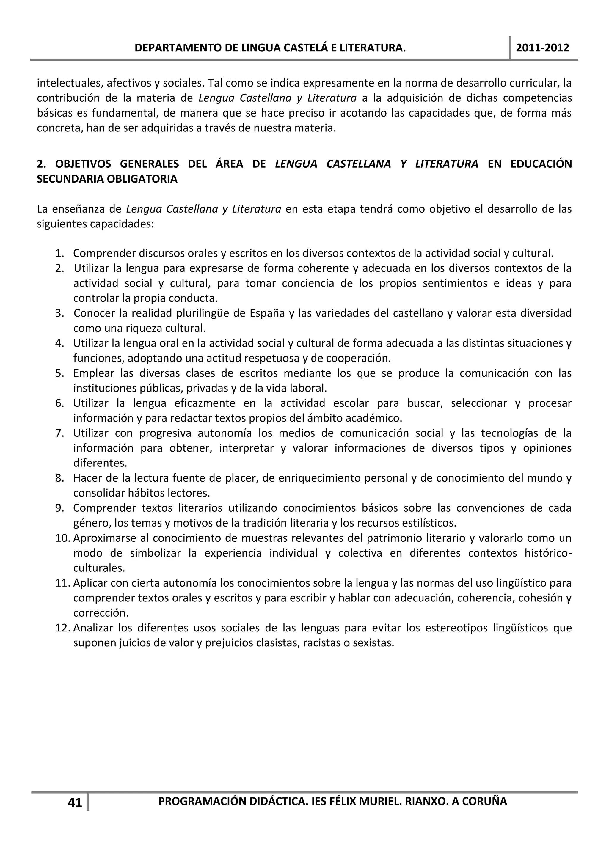 DEPARTAMENTO DE LINGUA CASTELÁ E LITERATURA.                                    2011-2012

intelectuales, afectivos y sociales. Tal como se indica expresamente en la norma de desarrollo curricular, la
contribución de la materia de Lengua Castellana y Literatura a la adquisición de dichas competencias
básicas es fundamental, de manera que se hace preciso ir acotando las capacidades que, de forma más
concreta, han de ser adquiridas a través de nuestra materia.

2. OBJETIVOS GENERALES DEL ÁREA DE LENGUA CASTELLANA Y LITERATURA EN EDUCACIÓN
SECUNDARIA OBLIGATORIA

La enseñanza de Lengua Castellana y Literatura en esta etapa tendrá como objetivo el desarrollo de las
siguientes capacidades:

   1. Comprender discursos orales y escritos en los diversos contextos de la actividad social y cultural.
   2. Utilizar la lengua para expresarse de forma coherente y adecuada en los diversos contextos de la
       actividad social y cultural, para tomar conciencia de los propios sentimientos e ideas y para
       controlar la propia conducta.
   3. Conocer la realidad plurilingüe de España y las variedades del castellano y valorar esta diversidad
       como una riqueza cultural.
   4. Utilizar la lengua oral en la actividad social y cultural de forma adecuada a las distintas situaciones y
       funciones, adoptando una actitud respetuosa y de cooperación.
   5. Emplear las diversas clases de escritos mediante los que se produce la comunicación con las
       instituciones públicas, privadas y de la vida laboral.
   6. Utilizar la lengua eficazmente en la actividad escolar para buscar, seleccionar y procesar
       información y para redactar textos propios del ámbito académico.
   7. Utilizar con progresiva autonomía los medios de comunicación social y las tecnologías de la
       información para obtener, interpretar y valorar informaciones de diversos tipos y opiniones
       diferentes.
   8. Hacer de la lectura fuente de placer, de enriquecimiento personal y de conocimiento del mundo y
       consolidar hábitos lectores.
   9. Comprender textos literarios utilizando conocimientos básicos sobre las convenciones de cada
       género, los temas y motivos de la tradición literaria y los recursos estilísticos.
   10. Aproximarse al conocimiento de muestras relevantes del patrimonio literario y valorarlo como un
       modo de simbolizar la experiencia individual y colectiva en diferentes contextos histórico-
       culturales.
   11. Aplicar con cierta autonomía los conocimientos sobre la lengua y las normas del uso lingüístico para
       comprender textos orales y escritos y para escribir y hablar con adecuación, coherencia, cohesión y
       corrección.
   12. Analizar los diferentes usos sociales de las lenguas para evitar los estereotipos lingüísticos que
       suponen juicios de valor y prejuicios clasistas, racistas o sexistas.




      41                PROGRAMACIÓN DIDÁCTICA. IES FÉLIX MURIEL. RIANXO. A CORUÑA
 