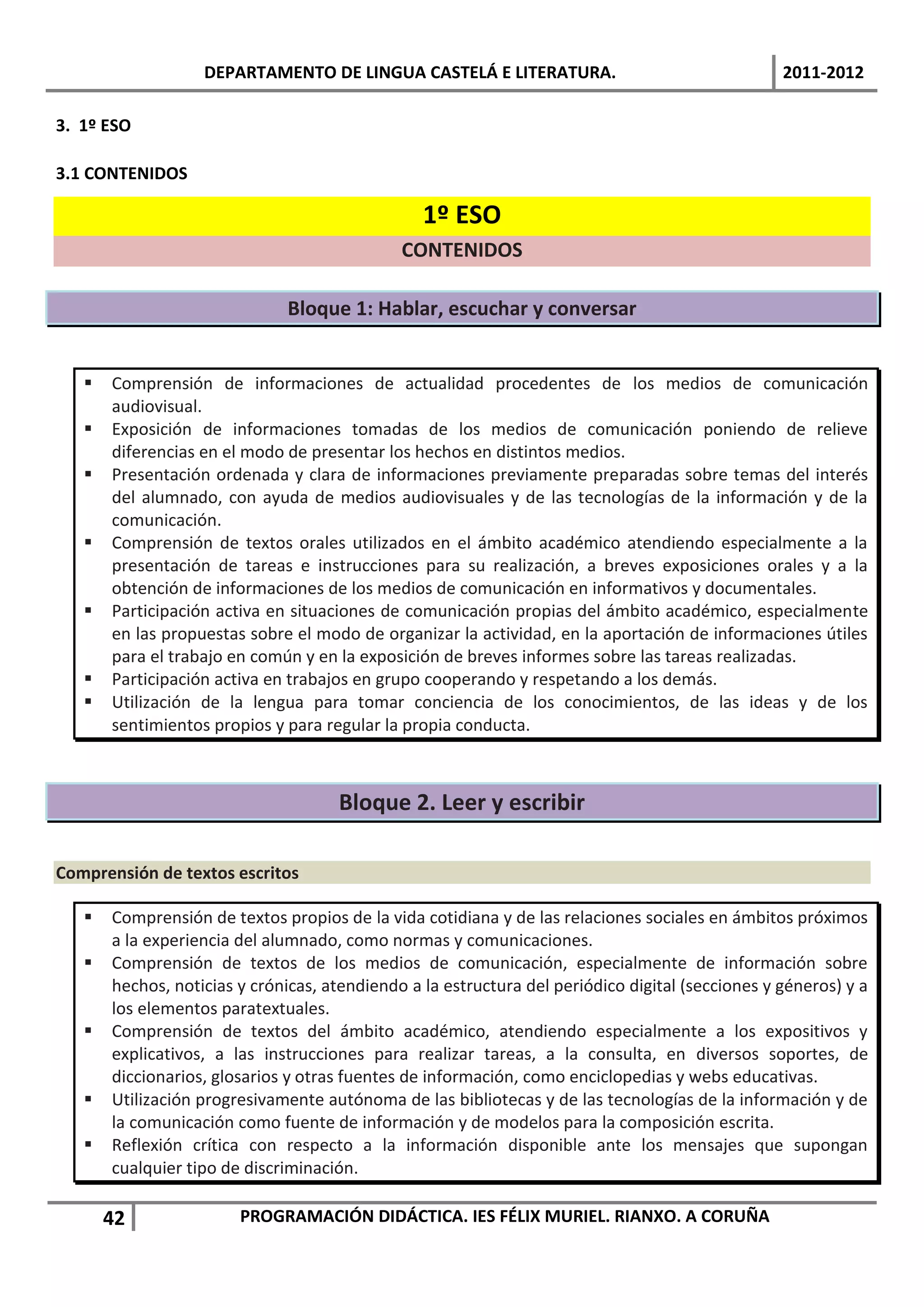 DEPARTAMENTO DE LINGUA CASTELÁ E LITERATURA.                                   2011-2012

3. 1º ESO

3.1 CONTENIDOS

                                                 1º ESO
                                              CONTENIDOS

                              Bloque 1: Hablar, escuchar y conversar


      Comprensión de informaciones de actualidad procedentes de los medios de comunicación
       audiovisual.
      Exposición de informaciones tomadas de los medios de comunicación poniendo de relieve
       diferencias en el modo de presentar los hechos en distintos medios.
      Presentación ordenada y clara de informaciones previamente preparadas sobre temas del interés
       del alumnado, con ayuda de medios audiovisuales y de las tecnologías de la información y de la
       comunicación.
      Comprensión de textos orales utilizados en el ámbito académico atendiendo especialmente a la
       presentación de tareas e instrucciones para su realización, a breves exposiciones orales y a la
       obtención de informaciones de los medios de comunicación en informativos y documentales.
      Participación activa en situaciones de comunicación propias del ámbito académico, especialmente
       en las propuestas sobre el modo de organizar la actividad, en la aportación de informaciones útiles
       para el trabajo en común y en la exposición de breves informes sobre las tareas realizadas.
      Participación activa en trabajos en grupo cooperando y respetando a los demás.
      Utilización de la lengua para tomar conciencia de los conocimientos, de las ideas y de los
       sentimientos propios y para regular la propia conducta.



                                     Bloque 2. Leer y escribir

Comprensión de textos escritos

      Comprensión de textos propios de la vida cotidiana y de las relaciones sociales en ámbitos próximos
       a la experiencia del alumnado, como normas y comunicaciones.
      Comprensión de textos de los medios de comunicación, especialmente de información sobre
       hechos, noticias y crónicas, atendiendo a la estructura del periódico digital (secciones y géneros) y a
       los elementos paratextuales.
      Comprensión de textos del ámbito académico, atendiendo especialmente a los expositivos y
       explicativos, a las instrucciones para realizar tareas, a la consulta, en diversos soportes, de
       diccionarios, glosarios y otras fuentes de información, como enciclopedias y webs educativas.
      Utilización progresivamente autónoma de las bibliotecas y de las tecnologías de la información y de
       la comunicación como fuente de información y de modelos para la composición escrita.
      Reflexión crítica con respecto a la información disponible ante los mensajes que supongan
       cualquier tipo de discriminación.

       42               PROGRAMACIÓN DIDÁCTICA. IES FÉLIX MURIEL. RIANXO. A CORUÑA
 
