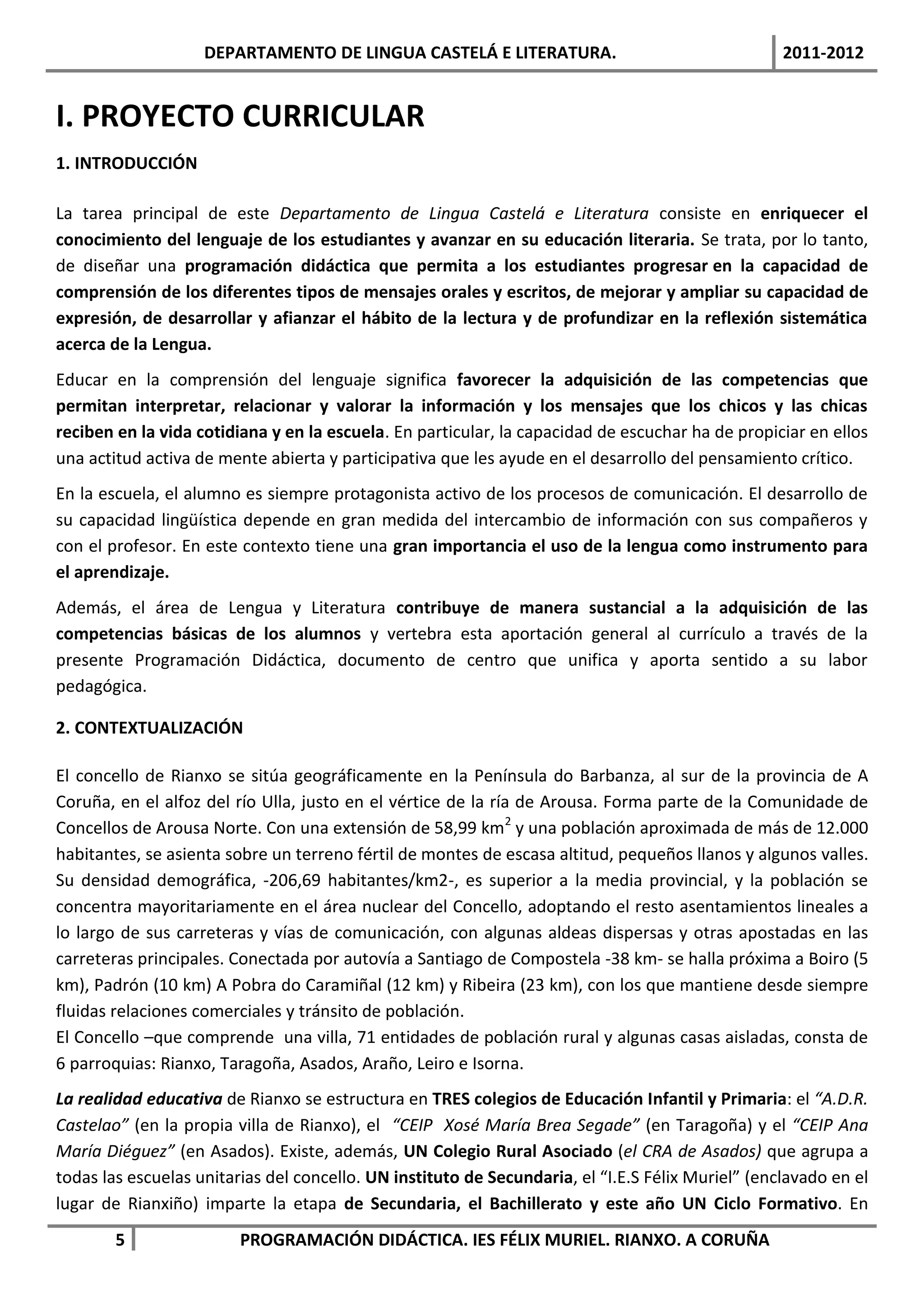 DEPARTAMENTO DE LINGUA CASTELÁ E LITERATURA.                                   2011-2012


I. PROYECTO CURRICULAR
1. INTRODUCCIÓN

La tarea principal de este Departamento de Lingua Castelá e Literatura consiste en enriquecer el
conocimiento del lenguaje de los estudiantes y avanzar en su educación literaria. Se trata, por lo tanto,
de diseñar una programación didáctica que permita a los estudiantes progresar en la capacidad de
comprensión de los diferentes tipos de mensajes orales y escritos, de mejorar y ampliar su capacidad de
expresión, de desarrollar y afianzar el hábito de la lectura y de profundizar en la reflexión sistemática
acerca de la Lengua.
Educar en la comprensión del lenguaje significa favorecer la adquisición de las competencias que
permitan interpretar, relacionar y valorar la información y los mensajes que los chicos y las chicas
reciben en la vida cotidiana y en la escuela. En particular, la capacidad de escuchar ha de propiciar en ellos
una actitud activa de mente abierta y participativa que les ayude en el desarrollo del pensamiento crítico.
En la escuela, el alumno es siempre protagonista activo de los procesos de comunicación. El desarrollo de
su capacidad lingüística depende en gran medida del intercambio de información con sus compañeros y
con el profesor. En este contexto tiene una gran importancia el uso de la lengua como instrumento para
el aprendizaje.
Además, el área de Lengua y Literatura contribuye de manera sustancial a la adquisición de las
competencias básicas de los alumnos y vertebra esta aportación general al currículo a través de la
presente Programación Didáctica, documento de centro que unifica y aporta sentido a su labor
pedagógica.

2. CONTEXTUALIZACIÓN

El concello de Rianxo se sitúa geográficamente en la Península do Barbanza, al sur de la provincia de A
Coruña, en el alfoz del río Ulla, justo en el vértice de la ría de Arousa. Forma parte de la Comunidade de
Concellos de Arousa Norte. Con una extensión de 58,99 km2 y una población aproximada de más de 12.000
habitantes, se asienta sobre un terreno fértil de montes de escasa altitud, pequeños llanos y algunos valles.
Su densidad demográfica, -206,69 habitantes/km2-, es superior a la media provincial, y la población se
concentra mayoritariamente en el área nuclear del Concello, adoptando el resto asentamientos lineales a
lo largo de sus carreteras y vías de comunicación, con algunas aldeas dispersas y otras apostadas en las
carreteras principales. Conectada por autovía a Santiago de Compostela -38 km- se halla próxima a Boiro (5
km), Padrón (10 km) A Pobra do Caramiñal (12 km) y Ribeira (23 km), con los que mantiene desde siempre
fluidas relaciones comerciales y tránsito de población.
El Concello –que comprende una villa, 71 entidades de población rural y algunas casas aisladas, consta de
6 parroquias: Rianxo, Taragoña, Asados, Araño, Leiro e Isorna.
La realidad educativa de Rianxo se estructura en TRES colegios de Educación Infantil y Primaria: el “A.D.R.
Castelao” (en la propia villa de Rianxo), el “CEIP Xosé María Brea Segade” (en Taragoña) y el “CEIP Ana
María Diéguez” (en Asados). Existe, además, UN Colegio Rural Asociado (el CRA de Asados) que agrupa a
todas las escuelas unitarias del concello. UN instituto de Secundaria, el “I.E.S Félix Muriel” (enclavado en el
lugar de Rianxiño) imparte la etapa de Secundaria, el Bachillerato y este año UN Ciclo Formativo. En
        5                PROGRAMACIÓN DIDÁCTICA. IES FÉLIX MURIEL. RIANXO. A CORUÑA
 