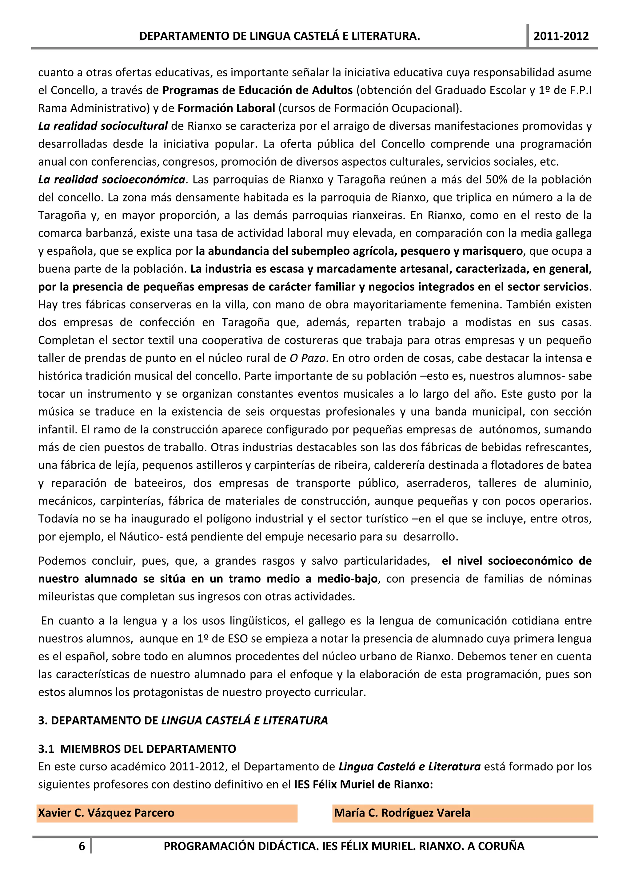 DEPARTAMENTO DE LINGUA CASTELÁ E LITERATURA.                                   2011-2012

cuanto a otras ofertas educativas, es importante señalar la iniciativa educativa cuya responsabilidad asume
el Concello, a través de Programas de Educación de Adultos (obtención del Graduado Escolar y 1º de F.P.I
Rama Administrativo) y de Formación Laboral (cursos de Formación Ocupacional).
La realidad sociocultural de Rianxo se caracteriza por el arraigo de diversas manifestaciones promovidas y
desarrolladas desde la iniciativa popular. La oferta pública del Concello comprende una programación
anual con conferencias, congresos, promoción de diversos aspectos culturales, servicios sociales, etc.
La realidad socioeconómica. Las parroquias de Rianxo y Taragoña reúnen a más del 50% de la población
del concello. La zona más densamente habitada es la parroquia de Rianxo, que triplica en número a la de
Taragoña y, en mayor proporción, a las demás parroquias rianxeiras. En Rianxo, como en el resto de la
comarca barbanzá, existe una tasa de actividad laboral muy elevada, en comparación con la media gallega
y española, que se explica por la abundancia del subempleo agrícola, pesquero y marisquero, que ocupa a
buena parte de la población. La industria es escasa y marcadamente artesanal, caracterizada, en general,
por la presencia de pequeñas empresas de carácter familiar y negocios integrados en el sector servicios.
Hay tres fábricas conserveras en la villa, con mano de obra mayoritariamente femenina. También existen
dos empresas de confección en Taragoña que, además, reparten trabajo a modistas en sus casas.
Completan el sector textil una cooperativa de costureras que trabaja para otras empresas y un pequeño
taller de prendas de punto en el núcleo rural de O Pazo. En otro orden de cosas, cabe destacar la intensa e
histórica tradición musical del concello. Parte importante de su población –esto es, nuestros alumnos- sabe
tocar un instrumento y se organizan constantes eventos musicales a lo largo del año. Este gusto por la
música se traduce en la existencia de seis orquestas profesionales y una banda municipal, con sección
infantil. El ramo de la construcción aparece configurado por pequeñas empresas de autónomos, sumando
más de cien puestos de traballo. Otras industrias destacables son las dos fábricas de bebidas refrescantes,
una fábrica de lejía, pequenos astilleros y carpinterías de ribeira, calderería destinada a flotadores de batea
y reparación de bateeiros, dos empresas de transporte público, aserraderos, talleres de aluminio,
mecánicos, carpinterías, fábrica de materiales de construcción, aunque pequeñas y con pocos operarios.
Todavía no se ha inaugurado el polígono industrial y el sector turístico –en el que se incluye, entre otros,
por ejemplo, el Náutico- está pendiente del empuje necesario para su desarrollo.
Podemos concluir, pues, que, a grandes rasgos y salvo particularidades, el nivel socioeconómico de
nuestro alumnado se sitúa en un tramo medio a medio-bajo, con presencia de familias de nóminas
mileuristas que completan sus ingresos con otras actividades.
 En cuanto a la lengua y a los usos lingüísticos, el gallego es la lengua de comunicación cotidiana entre
nuestros alumnos, aunque en 1º de ESO se empieza a notar la presencia de alumnado cuya primera lengua
es el español, sobre todo en alumnos procedentes del núcleo urbano de Rianxo. Debemos tener en cuenta
las características de nuestro alumnado para el enfoque y la elaboración de esta programación, pues son
estos alumnos los protagonistas de nuestro proyecto curricular.

3. DEPARTAMENTO DE LINGUA CASTELÁ E LITERATURA

3.1 MIEMBROS DEL DEPARTAMENTO
En este curso académico 2011-2012, el Departamento de Lingua Castelá e Literatura está formado por los
siguientes profesores con destino definitivo en el IES Félix Muriel de Rianxo:

Xavier C. Vázquez Parcero                                  María C. Rodríguez Varela

        6                PROGRAMACIÓN DIDÁCTICA. IES FÉLIX MURIEL. RIANXO. A CORUÑA
 