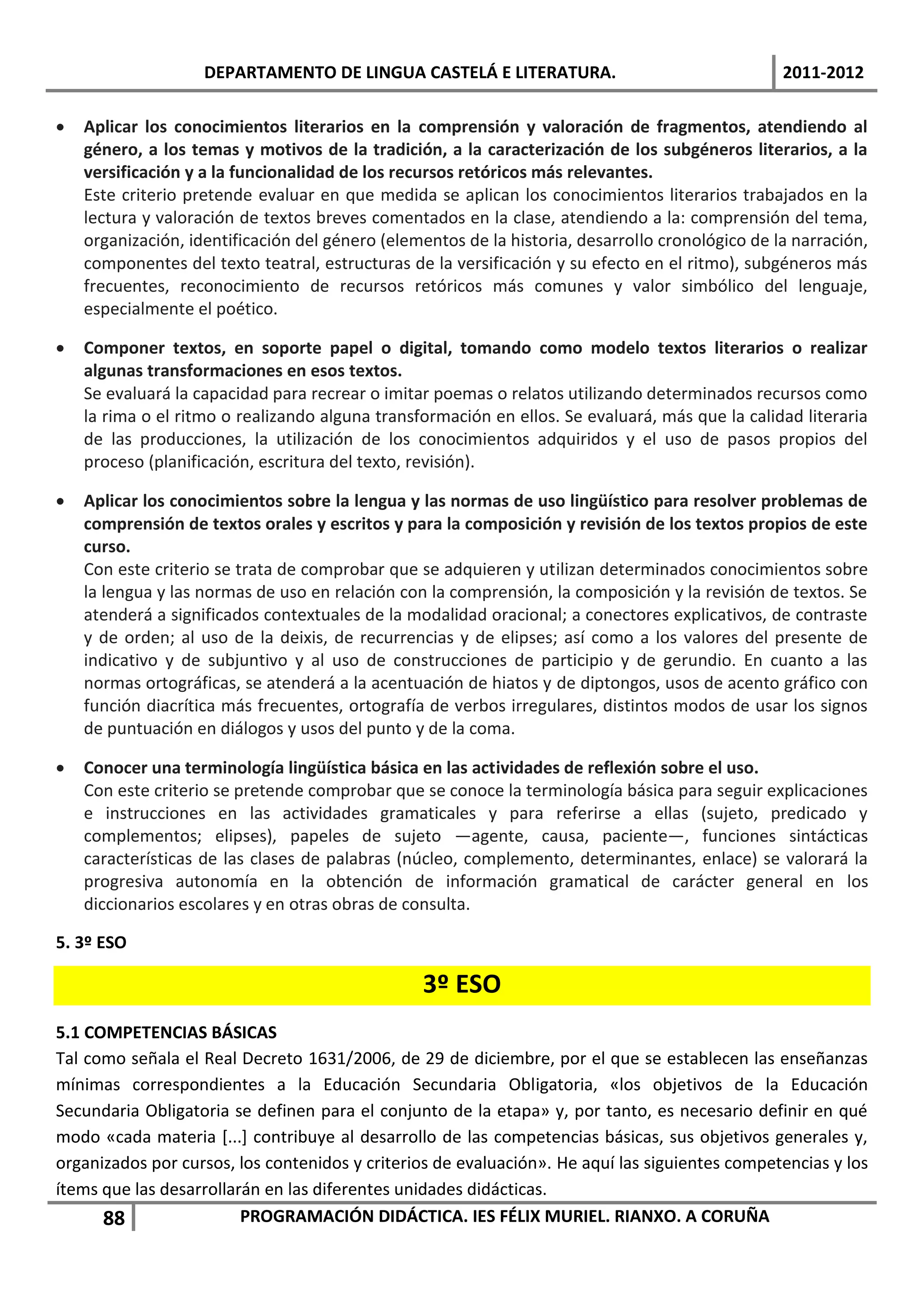 DEPARTAMENTO DE LINGUA CASTELÁ E LITERATURA.                                  2011-2012

   Aplicar los conocimientos literarios en la comprensión y valoración de fragmentos, atendiendo al
    género, a los temas y motivos de la tradición, a la caracterización de los subgéneros literarios, a la
    versificación y a la funcionalidad de los recursos retóricos más relevantes.
    Este criterio pretende evaluar en que medida se aplican los conocimientos literarios trabajados en la
    lectura y valoración de textos breves comentados en la clase, atendiendo a la: comprensión del tema,
    organización, identificación del género (elementos de la historia, desarrollo cronológico de la narración,
    componentes del texto teatral, estructuras de la versificación y su efecto en el ritmo), subgéneros más
    frecuentes, reconocimiento de recursos retóricos más comunes y valor simbólico del lenguaje,
    especialmente el poético.

   Componer textos, en soporte papel o digital, tomando como modelo textos literarios o realizar
    algunas transformaciones en esos textos.
    Se evaluará la capacidad para recrear o imitar poemas o relatos utilizando determinados recursos como
    la rima o el ritmo o realizando alguna transformación en ellos. Se evaluará, más que la calidad literaria
    de las producciones, la utilización de los conocimientos adquiridos y el uso de pasos propios del
    proceso (planificación, escritura del texto, revisión).

   Aplicar los conocimientos sobre la lengua y las normas de uso lingüístico para resolver problemas de
    comprensión de textos orales y escritos y para la composición y revisión de los textos propios de este
    curso.
    Con este criterio se trata de comprobar que se adquieren y utilizan determinados conocimientos sobre
    la lengua y las normas de uso en relación con la comprensión, la composición y la revisión de textos. Se
    atenderá a significados contextuales de la modalidad oracional; a conectores explicativos, de contraste
    y de orden; al uso de la deixis, de recurrencias y de elipses; así como a los valores del presente de
    indicativo y de subjuntivo y al uso de construcciones de participio y de gerundio. En cuanto a las
    normas ortográficas, se atenderá a la acentuación de hiatos y de diptongos, usos de acento gráfico con
    función diacrítica más frecuentes, ortografía de verbos irregulares, distintos modos de usar los signos
    de puntuación en diálogos y usos del punto y de la coma.

   Conocer una terminología lingüística básica en las actividades de reflexión sobre el uso.
    Con este criterio se pretende comprobar que se conoce la terminología básica para seguir explicaciones
    e instrucciones en las actividades gramaticales y para referirse a ellas (sujeto, predicado y
    complementos; elipses), papeles de sujeto —agente, causa, paciente—, funciones sintácticas
    características de las clases de palabras (núcleo, complemento, determinantes, enlace) se valorará la
    progresiva autonomía en la obtención de información gramatical de carácter general en los
    diccionarios escolares y en otras obras de consulta.

5. 3º ESO

                                                 3º ESO
5.1 COMPETENCIAS BÁSICAS
Tal como señala el Real Decreto 1631/2006, de 29 de diciembre, por el que se establecen las enseñanzas
mínimas correspondientes a la Educación Secundaria Obligatoria, «los objetivos de la Educación
Secundaria Obligatoria se definen para el conjunto de la etapa» y, por tanto, es necesario definir en qué
modo «cada materia [...] contribuye al desarrollo de las competencias básicas, sus objetivos generales y,
organizados por cursos, los contenidos y criterios de evaluación». He aquí las siguientes competencias y los
ítems que las desarrollarán en las diferentes unidades didácticas.
      88                 PROGRAMACIÓN DIDÁCTICA. IES FÉLIX MURIEL. RIANXO. A CORUÑA
 
