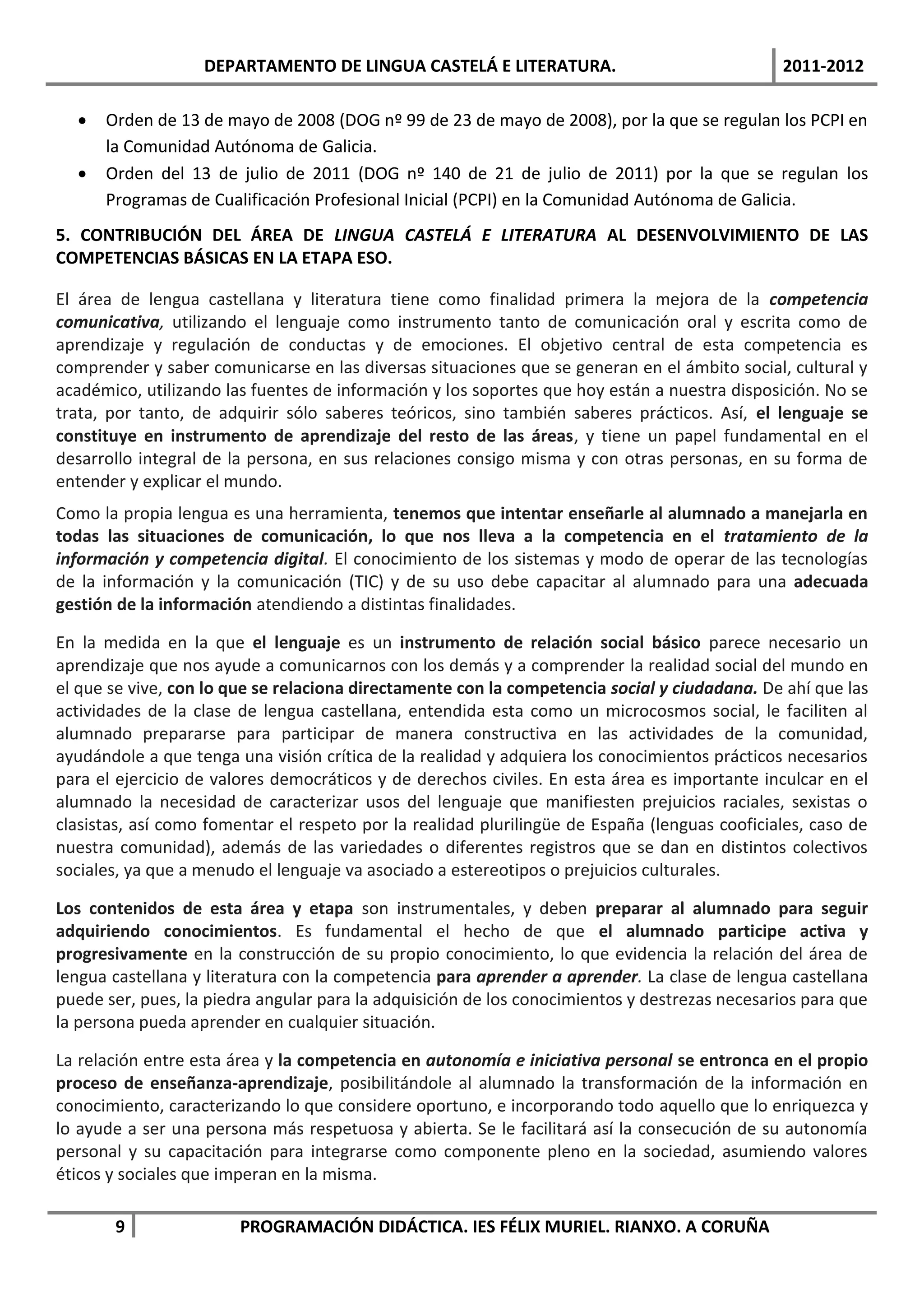 DEPARTAMENTO DE LINGUA CASTELÁ E LITERATURA.                                2011-2012

     Orden de 13 de mayo de 2008 (DOG nº 99 de 23 de mayo de 2008), por la que se regulan los PCPI en
      la Comunidad Autónoma de Galicia.
     Orden del 13 de julio de 2011 (DOG nº 140 de 21 de julio de 2011) por la que se regulan los
      Programas de Cualificación Profesional Inicial (PCPI) en la Comunidad Autónoma de Galicia.
5. CONTRIBUCIÓN DEL ÁREA DE LINGUA CASTELÁ E LITERATURA AL DESENVOLVIMIENTO DE LAS
COMPETENCIAS BÁSICAS EN LA ETAPA ESO.

El área de lengua castellana y literatura tiene como finalidad primera la mejora de la competencia
comunicativa, utilizando el lenguaje como instrumento tanto de comunicación oral y escrita como de
aprendizaje y regulación de conductas y de emociones. El objetivo central de esta competencia es
comprender y saber comunicarse en las diversas situaciones que se generan en el ámbito social, cultural y
académico, utilizando las fuentes de información y los soportes que hoy están a nuestra disposición. No se
trata, por tanto, de adquirir sólo saberes teóricos, sino también saberes prácticos. Así, el lenguaje se
constituye en instrumento de aprendizaje del resto de las áreas, y tiene un papel fundamental en el
desarrollo integral de la persona, en sus relaciones consigo misma y con otras personas, en su forma de
entender y explicar el mundo.
Como la propia lengua es una herramienta, tenemos que intentar enseñarle al alumnado a manejarla en
todas las situaciones de comunicación, lo que nos lleva a la competencia en el tratamiento de la
información y competencia digital. El conocimiento de los sistemas y modo de operar de las tecnologías
de la información y la comunicación (TIC) y de su uso debe capacitar al alumnado para una adecuada
gestión de la información atendiendo a distintas finalidades.

En la medida en la que el lenguaje es un instrumento de relación social básico parece necesario un
aprendizaje que nos ayude a comunicarnos con los demás y a comprender la realidad social del mundo en
el que se vive, con lo que se relaciona directamente con la competencia social y ciudadana. De ahí que las
actividades de la clase de lengua castellana, entendida esta como un microcosmos social, le faciliten al
alumnado prepararse para participar de manera constructiva en las actividades de la comunidad,
ayudándole a que tenga una visión crítica de la realidad y adquiera los conocimientos prácticos necesarios
para el ejercicio de valores democráticos y de derechos civiles. En esta área es importante inculcar en el
alumnado la necesidad de caracterizar usos del lenguaje que manifiesten prejuicios raciales, sexistas o
clasistas, así como fomentar el respeto por la realidad plurilingüe de España (lenguas cooficiales, caso de
nuestra comunidad), además de las variedades o diferentes registros que se dan en distintos colectivos
sociales, ya que a menudo el lenguaje va asociado a estereotipos o prejuicios culturales.

Los contenidos de esta área y etapa son instrumentales, y deben preparar al alumnado para seguir
adquiriendo conocimientos. Es fundamental el hecho de que el alumnado participe activa y
progresivamente en la construcción de su propio conocimiento, lo que evidencia la relación del área de
lengua castellana y literatura con la competencia para aprender a aprender. La clase de lengua castellana
puede ser, pues, la piedra angular para la adquisición de los conocimientos y destrezas necesarios para que
la persona pueda aprender en cualquier situación.

La relación entre esta área y la competencia en autonomía e iniciativa personal se entronca en el propio
proceso de enseñanza-aprendizaje, posibilitándole al alumnado la transformación de la información en
conocimiento, caracterizando lo que considere oportuno, e incorporando todo aquello que lo enriquezca y
lo ayude a ser una persona más respetuosa y abierta. Se le facilitará así la consecución de su autonomía
personal y su capacitación para integrarse como componente pleno en la sociedad, asumiendo valores
éticos y sociales que imperan en la misma.

       9                PROGRAMACIÓN DIDÁCTICA. IES FÉLIX MURIEL. RIANXO. A CORUÑA
 