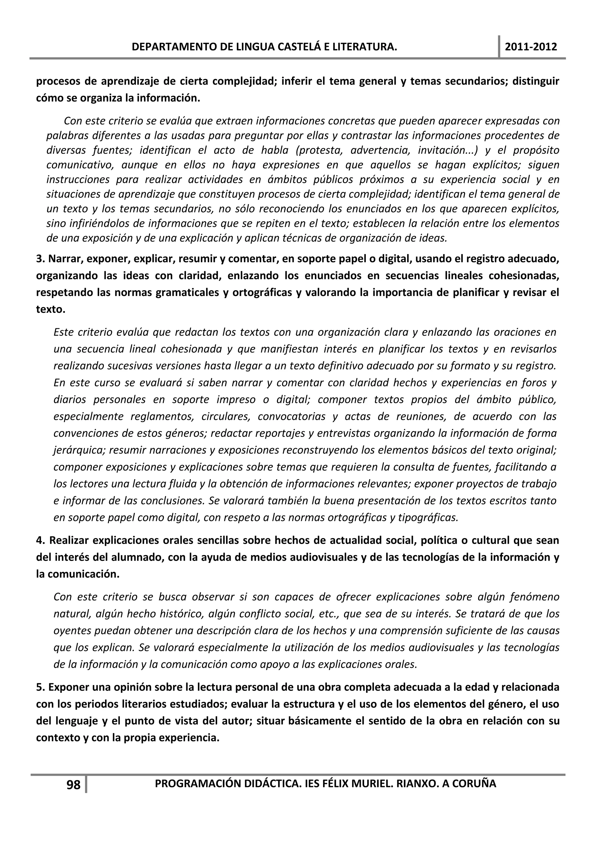 DEPARTAMENTO DE LINGUA CASTELÁ E LITERATURA.                                  2011-2012

procesos de aprendizaje de cierta complejidad; inferir el tema general y temas secundarios; distinguir
cómo se organiza la información.
      Con este criterio se evalúa que extraen informaciones concretas que pueden aparecer expresadas con
  palabras diferentes a las usadas para preguntar por ellas y contrastar las informaciones procedentes de
  diversas fuentes; identifican el acto de habla (protesta, advertencia, invitación...) y el propósito
  comunicativo, aunque en ellos no haya expresiones en que aquellos se hagan explícitos; siguen
  instrucciones para realizar actividades en ámbitos públicos próximos a su experiencia social y en
  situaciones de aprendizaje que constituyen procesos de cierta complejidad; identifican el tema general de
  un texto y los temas secundarios, no sólo reconociendo los enunciados en los que aparecen explícitos,
  sino infiriéndolos de informaciones que se repiten en el texto; establecen la relación entre los elementos
  de una exposición y de una explicación y aplican técnicas de organización de ideas.
3. Narrar, exponer, explicar, resumir y comentar, en soporte papel o digital, usando el registro adecuado,
organizando las ideas con claridad, enlazando los enunciados en secuencias lineales cohesionadas,
respetando las normas gramaticales y ortográficas y valorando la importancia de planificar y revisar el
texto.
   Este criterio evalúa que redactan los textos con una organización clara y enlazando las oraciones en
   una secuencia lineal cohesionada y que manifiestan interés en planificar los textos y en revisarlos
   realizando sucesivas versiones hasta llegar a un texto definitivo adecuado por su formato y su registro.
   En este curso se evaluará si saben narrar y comentar con claridad hechos y experiencias en foros y
   diarios personales en soporte impreso o digital; componer textos propios del ámbito público,
   especialmente reglamentos, circulares, convocatorias y actas de reuniones, de acuerdo con las
   convenciones de estos géneros; redactar reportajes y entrevistas organizando la información de forma
   jerárquica; resumir narraciones y exposiciones reconstruyendo los elementos básicos del texto original;
   componer exposiciones y explicaciones sobre temas que requieren la consulta de fuentes, facilitando a
   los lectores una lectura fluida y la obtención de informaciones relevantes; exponer proyectos de trabajo
   e informar de las conclusiones. Se valorará también la buena presentación de los textos escritos tanto
   en soporte papel como digital, con respeto a las normas ortográficas y tipográficas.
4. Realizar explicaciones orales sencillas sobre hechos de actualidad social, política o cultural que sean
del interés del alumnado, con la ayuda de medios audiovisuales y de las tecnologías de la información y
la comunicación.
   Con este criterio se busca observar si son capaces de ofrecer explicaciones sobre algún fenómeno
   natural, algún hecho histórico, algún conflicto social, etc., que sea de su interés. Se tratará de que los
   oyentes puedan obtener una descripción clara de los hechos y una comprensión suficiente de las causas
   que los explican. Se valorará especialmente la utilización de los medios audiovisuales y las tecnologías
   de la información y la comunicación como apoyo a las explicaciones orales.
5. Exponer una opinión sobre la lectura personal de una obra completa adecuada a la edad y relacionada
con los periodos literarios estudiados; evaluar la estructura y el uso de los elementos del género, el uso
del lenguaje y el punto de vista del autor; situar básicamente el sentido de la obra en relación con su
contexto y con la propia experiencia.


      98                PROGRAMACIÓN DIDÁCTICA. IES FÉLIX MURIEL. RIANXO. A CORUÑA
 