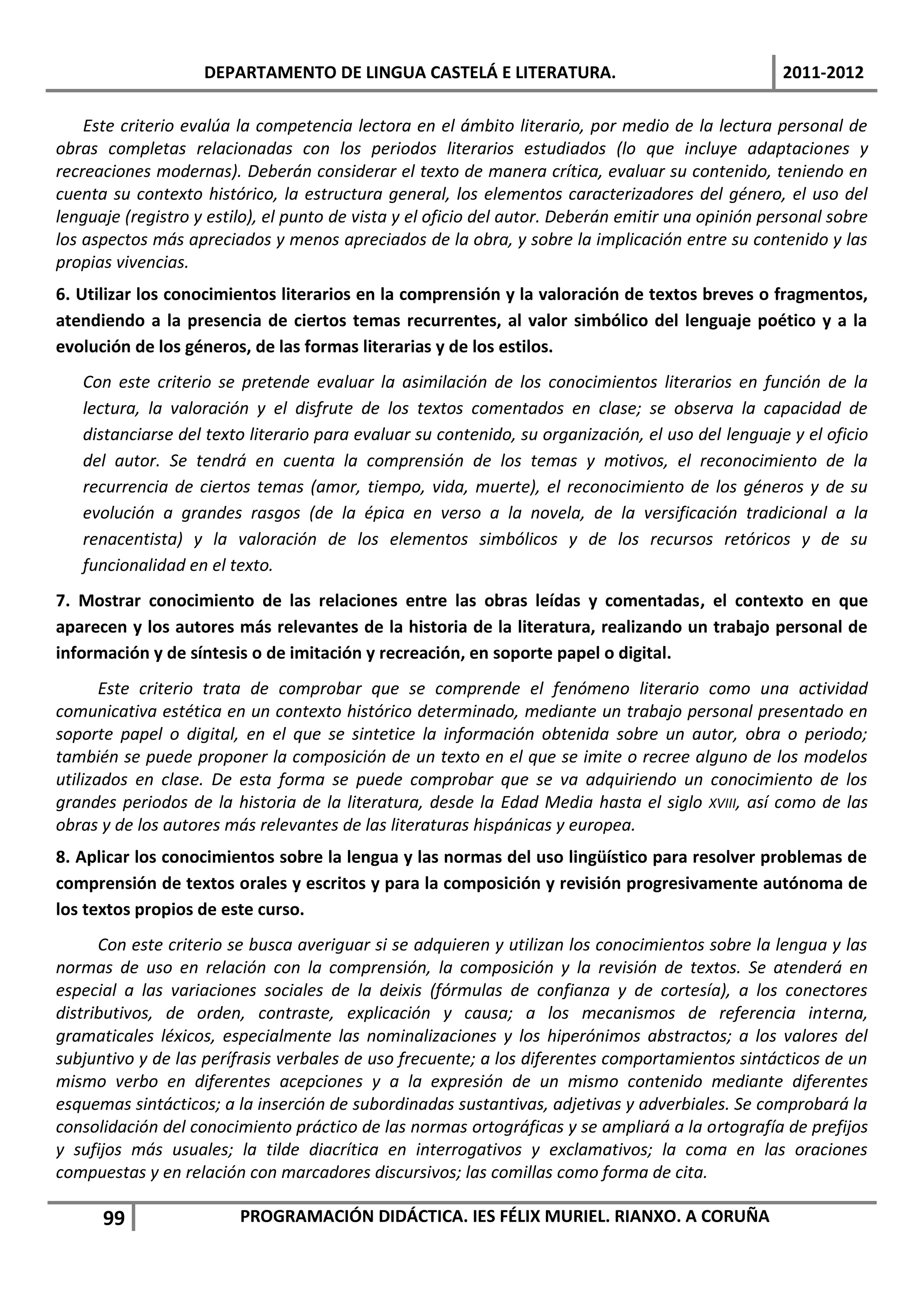 DEPARTAMENTO DE LINGUA CASTELÁ E LITERATURA.                                    2011-2012

    Este criterio evalúa la competencia lectora en el ámbito literario, por medio de la lectura personal de
obras completas relacionadas con los periodos literarios estudiados (lo que incluye adaptaciones y
recreaciones modernas). Deberán considerar el texto de manera crítica, evaluar su contenido, teniendo en
cuenta su contexto histórico, la estructura general, los elementos caracterizadores del género, el uso del
lenguaje (registro y estilo), el punto de vista y el oficio del autor. Deberán emitir una opinión personal sobre
los aspectos más apreciados y menos apreciados de la obra, y sobre la implicación entre su contenido y las
propias vivencias.
6. Utilizar los conocimientos literarios en la comprensión y la valoración de textos breves o fragmentos,
atendiendo a la presencia de ciertos temas recurrentes, al valor simbólico del lenguaje poético y a la
evolución de los géneros, de las formas literarias y de los estilos.
   Con este criterio se pretende evaluar la asimilación de los conocimientos literarios en función de la
   lectura, la valoración y el disfrute de los textos comentados en clase; se observa la capacidad de
   distanciarse del texto literario para evaluar su contenido, su organización, el uso del lenguaje y el oficio
   del autor. Se tendrá en cuenta la comprensión de los temas y motivos, el reconocimiento de la
   recurrencia de ciertos temas (amor, tiempo, vida, muerte), el reconocimiento de los géneros y de su
   evolución a grandes rasgos (de la épica en verso a la novela, de la versificación tradicional a la
   renacentista) y la valoración de los elementos simbólicos y de los recursos retóricos y de su
   funcionalidad en el texto.
7. Mostrar conocimiento de las relaciones entre las obras leídas y comentadas, el contexto en que
aparecen y los autores más relevantes de la historia de la literatura, realizando un trabajo personal de
información y de síntesis o de imitación y recreación, en soporte papel o digital.
       Este criterio trata de comprobar que se comprende el fenómeno literario como una actividad
comunicativa estética en un contexto histórico determinado, mediante un trabajo personal presentado en
soporte papel o digital, en el que se sintetice la información obtenida sobre un autor, obra o periodo;
también se puede proponer la composición de un texto en el que se imite o recree alguno de los modelos
utilizados en clase. De esta forma se puede comprobar que se va adquiriendo un conocimiento de los
grandes periodos de la historia de la literatura, desde la Edad Media hasta el siglo XVIII, así como de las
obras y de los autores más relevantes de las literaturas hispánicas y europea.
8. Aplicar los conocimientos sobre la lengua y las normas del uso lingüístico para resolver problemas de
comprensión de textos orales y escritos y para la composición y revisión progresivamente autónoma de
los textos propios de este curso.
      Con este criterio se busca averiguar si se adquieren y utilizan los conocimientos sobre la lengua y las
normas de uso en relación con la comprensión, la composición y la revisión de textos. Se atenderá en
especial a las variaciones sociales de la deixis (fórmulas de confianza y de cortesía), a los conectores
distributivos, de orden, contraste, explicación y causa; a los mecanismos de referencia interna,
gramaticales léxicos, especialmente las nominalizaciones y los hiperónimos abstractos; a los valores del
subjuntivo y de las perífrasis verbales de uso frecuente; a los diferentes comportamientos sintácticos de un
mismo verbo en diferentes acepciones y a la expresión de un mismo contenido mediante diferentes
esquemas sintácticos; a la inserción de subordinadas sustantivas, adjetivas y adverbiales. Se comprobará la
consolidación del conocimiento práctico de las normas ortográficas y se ampliará a la ortografía de prefijos
y sufijos más usuales; la tilde diacrítica en interrogativos y exclamativos; la coma en las oraciones
compuestas y en relación con marcadores discursivos; las comillas como forma de cita.

      99                 PROGRAMACIÓN DIDÁCTICA. IES FÉLIX MURIEL. RIANXO. A CORUÑA
 