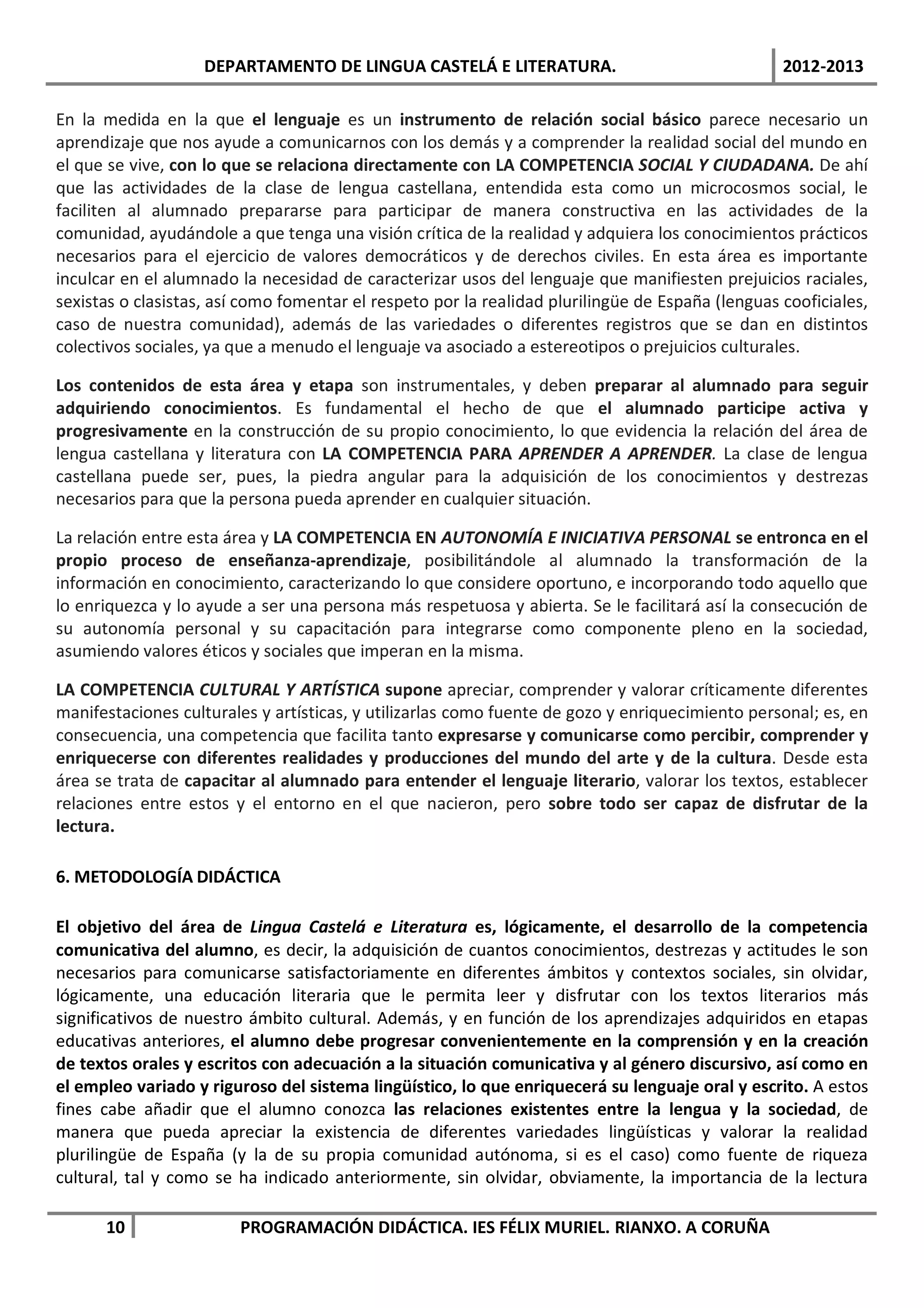 DEPARTAMENTO DE LINGUA CASTELÁ E LITERATURA.                                  2012-2013

En la medida en la que el lenguaje es un instrumento de relación social básico parece necesario un
aprendizaje que nos ayude a comunicarnos con los demás y a comprender la realidad social del mundo en
el que se vive, con lo que se relaciona directamente con LA COMPETENCIA SOCIAL Y CIUDADANA. De ahí
que las actividades de la clase de lengua castellana, entendida esta como un microcosmos social, le
faciliten al alumnado prepararse para participar de manera constructiva en las actividades de la
comunidad, ayudándole a que tenga una visión crítica de la realidad y adquiera los conocimientos prácticos
necesarios para el ejercicio de valores democráticos y de derechos civiles. En esta área es importante
inculcar en el alumnado la necesidad de caracterizar usos del lenguaje que manifiesten prejuicios raciales,
sexistas o clasistas, así como fomentar el respeto por la realidad plurilingüe de España (lenguas cooficiales,
caso de nuestra comunidad), además de las variedades o diferentes registros que se dan en distintos
colectivos sociales, ya que a menudo el lenguaje va asociado a estereotipos o prejuicios culturales.

Los contenidos de esta área y etapa son instrumentales, y deben preparar al alumnado para seguir
adquiriendo conocimientos. Es fundamental el hecho de que el alumnado participe activa y
progresivamente en la construcción de su propio conocimiento, lo que evidencia la relación del área de
lengua castellana y literatura con LA COMPETENCIA PARA APRENDER A APRENDER. La clase de lengua
castellana puede ser, pues, la piedra angular para la adquisición de los conocimientos y destrezas
necesarios para que la persona pueda aprender en cualquier situación.

La relación entre esta área y LA COMPETENCIA EN AUTONOMÍA E INICIATIVA PERSONAL se entronca en el
propio proceso de enseñanza-aprendizaje, posibilitándole al alumnado la transformación de la
información en conocimiento, caracterizando lo que considere oportuno, e incorporando todo aquello que
lo enriquezca y lo ayude a ser una persona más respetuosa y abierta. Se le facilitará así la consecución de
su autonomía personal y su capacitación para integrarse como componente pleno en la sociedad,
asumiendo valores éticos y sociales que imperan en la misma.

LA COMPETENCIA CULTURAL Y ARTÍSTICA supone apreciar, comprender y valorar críticamente diferentes
manifestaciones culturales y artísticas, y utilizarlas como fuente de gozo y enriquecimiento personal; es, en
consecuencia, una competencia que facilita tanto expresarse y comunicarse como percibir, comprender y
enriquecerse con diferentes realidades y producciones del mundo del arte y de la cultura. Desde esta
área se trata de capacitar al alumnado para entender el lenguaje literario, valorar los textos, establecer
relaciones entre estos y el entorno en el que nacieron, pero sobre todo ser capaz de disfrutar de la
lectura.

6. METODOLOGÍA DIDÁCTICA

El objetivo del área de Lingua Castelá e Literatura es, lógicamente, el desarrollo de la competencia
comunicativa del alumno, es decir, la adquisición de cuantos conocimientos, destrezas y actitudes le son
necesarios para comunicarse satisfactoriamente en diferentes ámbitos y contextos sociales, sin olvidar,
lógicamente, una educación literaria que le permita leer y disfrutar con los textos literarios más
significativos de nuestro ámbito cultural. Además, y en función de los aprendizajes adquiridos en etapas
educativas anteriores, el alumno debe progresar convenientemente en la comprensión y en la creación
de textos orales y escritos con adecuación a la situación comunicativa y al género discursivo, así como en
el empleo variado y riguroso del sistema lingüístico, lo que enriquecerá su lenguaje oral y escrito. A estos
fines cabe añadir que el alumno conozca las relaciones existentes entre la lengua y la sociedad, de
manera que pueda apreciar la existencia de diferentes variedades lingüísticas y valorar la realidad
plurilingüe de España (y la de su propia comunidad autónoma, si es el caso) como fuente de riqueza
cultural, tal y como se ha indicado anteriormente, sin olvidar, obviamente, la importancia de la lectura

      10                PROGRAMACIÓN DIDÁCTICA. IES FÉLIX MURIEL. RIANXO. A CORUÑA
 