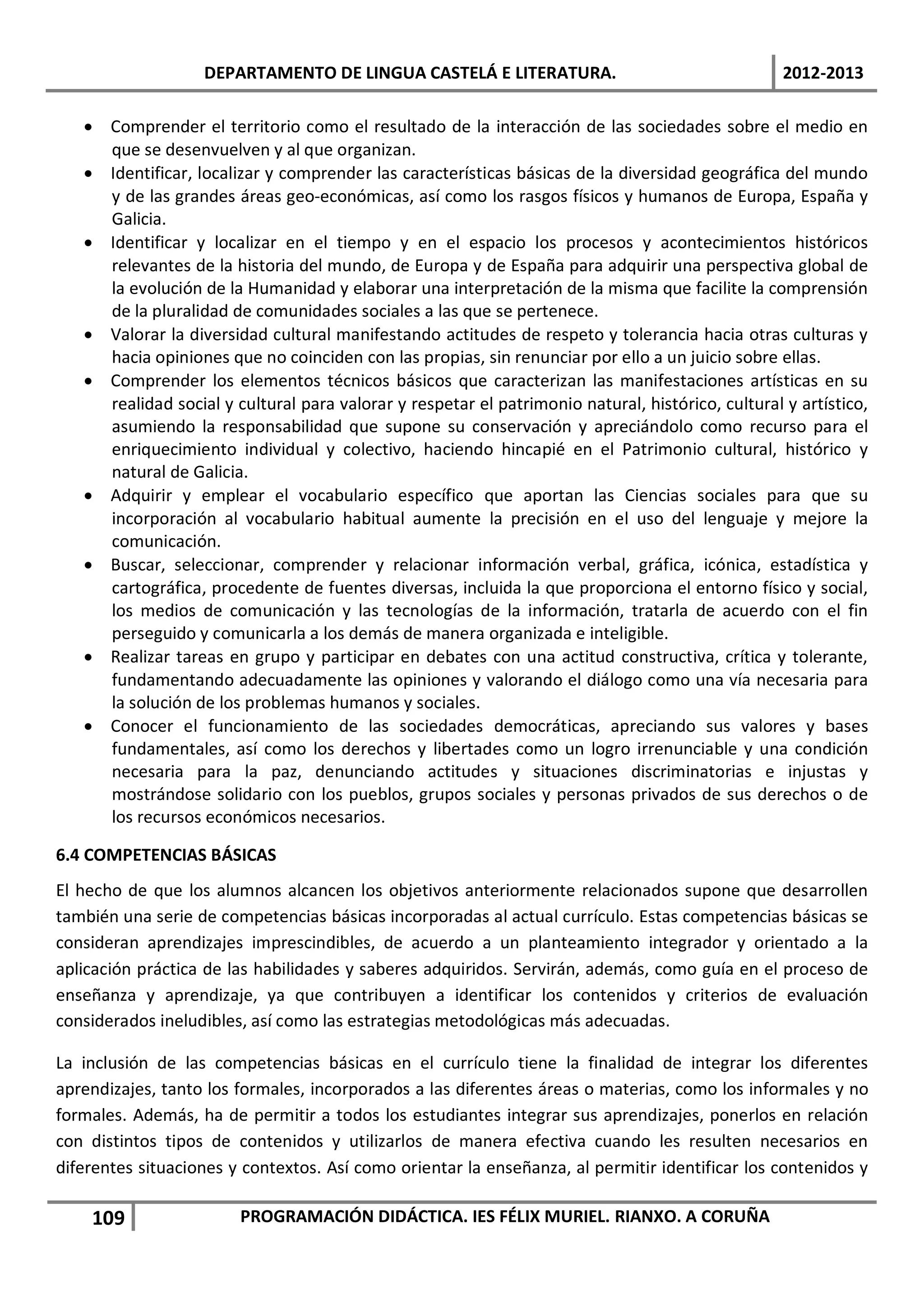 DEPARTAMENTO DE LINGUA CASTELÁ E LITERATURA.                                    2012-2013

   • Comprender el territorio como el resultado de la interacción de las sociedades sobre el medio en
     que se desenvuelven y al que organizan.
   • Identificar, localizar y comprender las características básicas de la diversidad geográfica del mundo
     y de las grandes áreas geo-económicas, así como los rasgos físicos y humanos de Europa, España y
     Galicia.
   • Identificar y localizar en el tiempo y en el espacio los procesos y acontecimientos históricos
     relevantes de la historia del mundo, de Europa y de España para adquirir una perspectiva global de
     la evolución de la Humanidad y elaborar una interpretación de la misma que facilite la comprensión
     de la pluralidad de comunidades sociales a las que se pertenece.
   • Valorar la diversidad cultural manifestando actitudes de respeto y tolerancia hacia otras culturas y
     hacia opiniones que no coinciden con las propias, sin renunciar por ello a un juicio sobre ellas.
   • Comprender los elementos técnicos básicos que caracterizan las manifestaciones artísticas en su
     realidad social y cultural para valorar y respetar el patrimonio natural, histórico, cultural y artístico,
     asumiendo la responsabilidad que supone su conservación y apreciándolo como recurso para el
     enriquecimiento individual y colectivo, haciendo hincapié en el Patrimonio cultural, histórico y
     natural de Galicia.
   • Adquirir y emplear el vocabulario específico que aportan las Ciencias sociales para que su
     incorporación al vocabulario habitual aumente la precisión en el uso del lenguaje y mejore la
     comunicación.
   • Buscar, seleccionar, comprender y relacionar información verbal, gráfica, icónica, estadística y
     cartográfica, procedente de fuentes diversas, incluida la que proporciona el entorno físico y social,
     los medios de comunicación y las tecnologías de la información, tratarla de acuerdo con el fin
     perseguido y comunicarla a los demás de manera organizada e inteligible.
   • Realizar tareas en grupo y participar en debates con una actitud constructiva, crítica y tolerante,
     fundamentando adecuadamente las opiniones y valorando el diálogo como una vía necesaria para
     la solución de los problemas humanos y sociales.
   • Conocer el funcionamiento de las sociedades democráticas, apreciando sus valores y bases
     fundamentales, así como los derechos y libertades como un logro irrenunciable y una condición
     necesaria para la paz, denunciando actitudes y situaciones discriminatorias e injustas y
     mostrándose solidario con los pueblos, grupos sociales y personas privados de sus derechos o de
     los recursos económicos necesarios.

6.4 COMPETENCIAS BÁSICAS
El hecho de que los alumnos alcancen los objetivos anteriormente relacionados supone que desarrollen
también una serie de competencias básicas incorporadas al actual currículo. Estas competencias básicas se
consideran aprendizajes imprescindibles, de acuerdo a un planteamiento integrador y orientado a la
aplicación práctica de las habilidades y saberes adquiridos. Servirán, además, como guía en el proceso de
enseñanza y aprendizaje, ya que contribuyen a identificar los contenidos y criterios de evaluación
considerados ineludibles, así como las estrategias metodológicas más adecuadas.

La inclusión de las competencias básicas en el currículo tiene la finalidad de integrar los diferentes
aprendizajes, tanto los formales, incorporados a las diferentes áreas o materias, como los informales y no
formales. Además, ha de permitir a todos los estudiantes integrar sus aprendizajes, ponerlos en relación
con distintos tipos de contenidos y utilizarlos de manera efectiva cuando les resulten necesarios en
diferentes situaciones y contextos. Así como orientar la enseñanza, al permitir identificar los contenidos y

    109                 PROGRAMACIÓN DIDÁCTICA. IES FÉLIX MURIEL. RIANXO. A CORUÑA
 