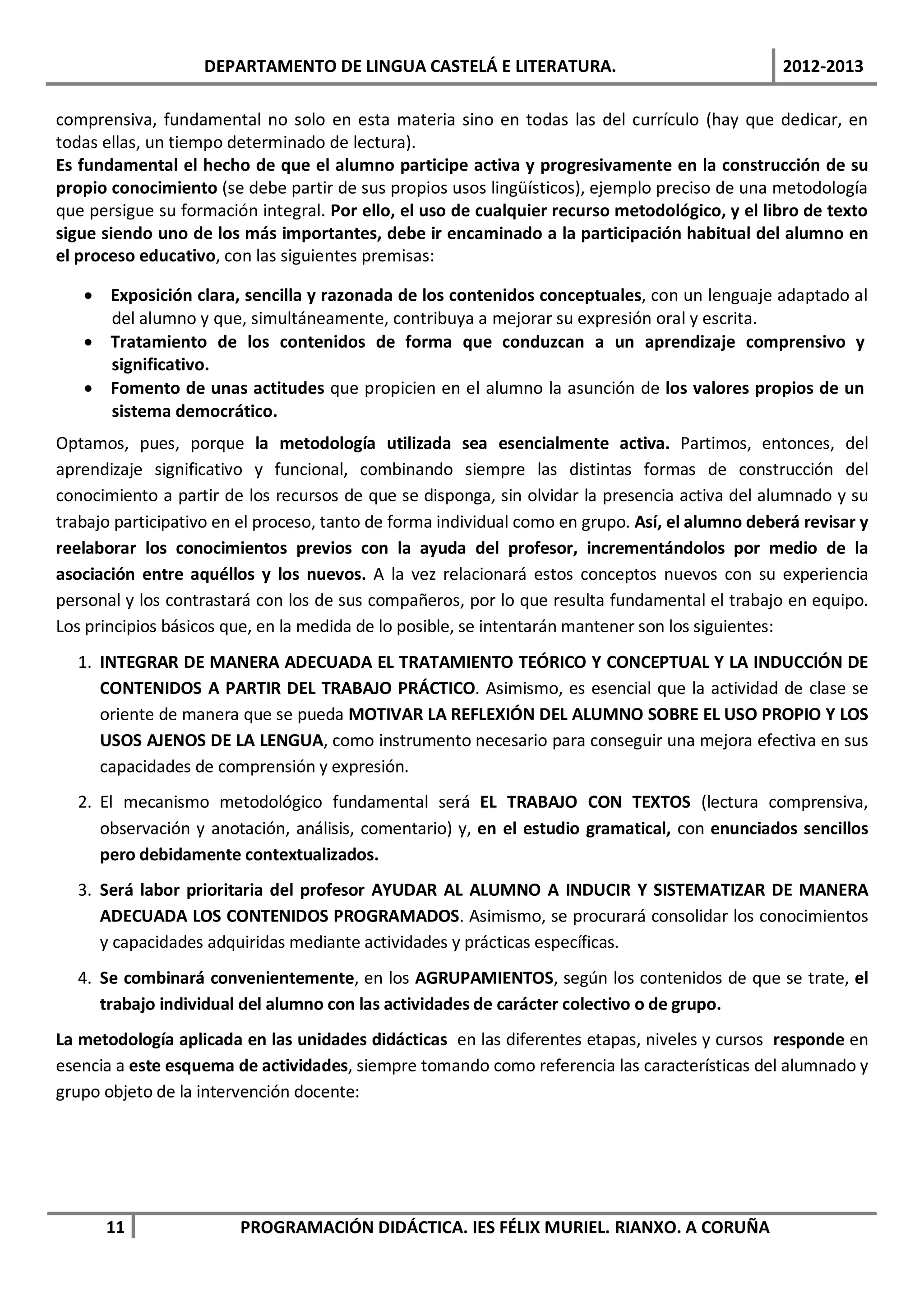 DEPARTAMENTO DE LINGUA CASTELÁ E LITERATURA.                                  2012-2013

comprensiva, fundamental no solo en esta materia sino en todas las del currículo (hay que dedicar, en
todas ellas, un tiempo determinado de lectura).
Es fundamental el hecho de que el alumno participe activa y progresivamente en la construcción de su
propio conocimiento (se debe partir de sus propios usos lingüísticos), ejemplo preciso de una metodología
que persigue su formación integral. Por ello, el uso de cualquier recurso metodológico, y el libro de texto
sigue siendo uno de los más importantes, debe ir encaminado a la participación habitual del alumno en
el proceso educativo, con las siguientes premisas:

   • Exposición clara, sencilla y razonada de los contenidos conceptuales, con un lenguaje adaptado al
     del alumno y que, simultáneamente, contribuya a mejorar su expresión oral y escrita.
   • Tratamiento de los contenidos de forma que conduzcan a un aprendizaje comprensivo y
     significativo.
   • Fomento de unas actitudes que propicien en el alumno la asunción de los valores propios de un
     sistema democrático.
Optamos, pues, porque la metodología utilizada sea esencialmente activa. Partimos, entonces, del
aprendizaje significativo y funcional, combinando siempre las distintas formas de construcción del
conocimiento a partir de los recursos de que se disponga, sin olvidar la presencia activa del alumnado y su
trabajo participativo en el proceso, tanto de forma individual como en grupo. Así, el alumno deberá revisar y
reelaborar los conocimientos previos con la ayuda del profesor, incrementándolos por medio de la
asociación entre aquéllos y los nuevos. A la vez relacionará estos conceptos nuevos con su experiencia
personal y los contrastará con los de sus compañeros, por lo que resulta fundamental el trabajo en equipo.
Los principios básicos que, en la medida de lo posible, se intentarán mantener son los siguientes:
  1. INTEGRAR DE MANERA ADECUADA EL TRATAMIENTO TEÓRICO Y CONCEPTUAL Y LA INDUCCIÓN DE
     CONTENIDOS A PARTIR DEL TRABAJO PRÁCTICO. Asimismo, es esencial que la actividad de clase se
     oriente de manera que se pueda MOTIVAR LA REFLEXIÓN DEL ALUMNO SOBRE EL USO PROPIO Y LOS
     USOS AJENOS DE LA LENGUA, como instrumento necesario para conseguir una mejora efectiva en sus
     capacidades de comprensión y expresión.
  2. El mecanismo metodológico fundamental será EL TRABAJO CON TEXTOS (lectura comprensiva,
     observación y anotación, análisis, comentario) y, en el estudio gramatical, con enunciados sencillos
     pero debidamente contextualizados.
  3. Será labor prioritaria del profesor AYUDAR AL ALUMNO A INDUCIR Y SISTEMATIZAR DE MANERA
     ADECUADA LOS CONTENIDOS PROGRAMADOS. Asimismo, se procurará consolidar los conocimientos
     y capacidades adquiridas mediante actividades y prácticas específicas.
  4. Se combinará convenientemente, en los AGRUPAMIENTOS, según los contenidos de que se trate, el
     trabajo individual del alumno con las actividades de carácter colectivo o de grupo.
La metodología aplicada en las unidades didácticas en las diferentes etapas, niveles y cursos responde en
esencia a este esquema de actividades, siempre tomando como referencia las características del alumnado y
grupo objeto de la intervención docente:




      11                PROGRAMACIÓN DIDÁCTICA. IES FÉLIX MURIEL. RIANXO. A CORUÑA
 