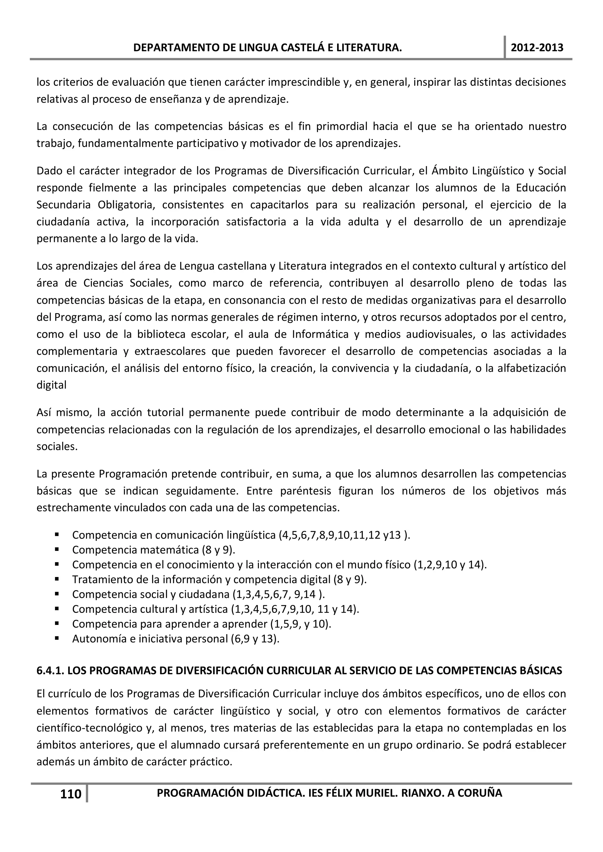 DEPARTAMENTO DE LINGUA CASTELÁ E LITERATURA.                                   2012-2013

los criterios de evaluación que tienen carácter imprescindible y, en general, inspirar las distintas decisiones
relativas al proceso de enseñanza y de aprendizaje.

La consecución de las competencias básicas es el fin primordial hacia el que se ha orientado nuestro
trabajo, fundamentalmente participativo y motivador de los aprendizajes.

Dado el carácter integrador de los Programas de Diversificación Curricular, el Ámbito Lingüístico y Social
responde fielmente a las principales competencias que deben alcanzar los alumnos de la Educación
Secundaria Obligatoria, consistentes en capacitarlos para su realización personal, el ejercicio de la
ciudadanía activa, la incorporación satisfactoria a la vida adulta y el desarrollo de un aprendizaje
permanente a lo largo de la vida.

Los aprendizajes del área de Lengua castellana y Literatura integrados en el contexto cultural y artístico del
área de Ciencias Sociales, como marco de referencia, contribuyen al desarrollo pleno de todas las
competencias básicas de la etapa, en consonancia con el resto de medidas organizativas para el desarrollo
del Programa, así como las normas generales de régimen interno, y otros recursos adoptados por el centro,
como el uso de la biblioteca escolar, el aula de Informática y medios audiovisuales, o las actividades
complementaria y extraescolares que pueden favorecer el desarrollo de competencias asociadas a la
comunicación, el análisis del entorno físico, la creación, la convivencia y la ciudadanía, o la alfabetización
digital

Así mismo, la acción tutorial permanente puede contribuir de modo determinante a la adquisición de
competencias relacionadas con la regulación de los aprendizajes, el desarrollo emocional o las habilidades
sociales.

La presente Programación pretende contribuir, en suma, a que los alumnos desarrollen las competencias
básicas que se indican seguidamente. Entre paréntesis figuran los números de los objetivos más
estrechamente vinculados con cada una de las competencias.

       Competencia en comunicación lingüística (4,5,6,7,8,9,10,11,12 y13 ).
       Competencia matemática (8 y 9).
       Competencia en el conocimiento y la interacción con el mundo físico (1,2,9,10 y 14).
       Tratamiento de la información y competencia digital (8 y 9).
       Competencia social y ciudadana (1,3,4,5,6,7, 9,14 ).
       Competencia cultural y artística (1,3,4,5,6,7,9,10, 11 y 14).
       Competencia para aprender a aprender (1,5,9, y 10).
       Autonomía e iniciativa personal (6,9 y 13).

6.4.1. LOS PROGRAMAS DE DIVERSIFICACIÓN CURRICULAR AL SERVICIO DE LAS COMPETENCIAS BÁSICAS
El currículo de los Programas de Diversificación Curricular incluye dos ámbitos específicos, uno de ellos con
elementos formativos de carácter lingüístico y social, y otro con elementos formativos de carácter
científico-tecnológico y, al menos, tres materias de las establecidas para la etapa no contempladas en los
ámbitos anteriores, que el alumnado cursará preferentemente en un grupo ordinario. Se podrá establecer
además un ámbito de carácter práctico.

       110               PROGRAMACIÓN DIDÁCTICA. IES FÉLIX MURIEL. RIANXO. A CORUÑA
 
