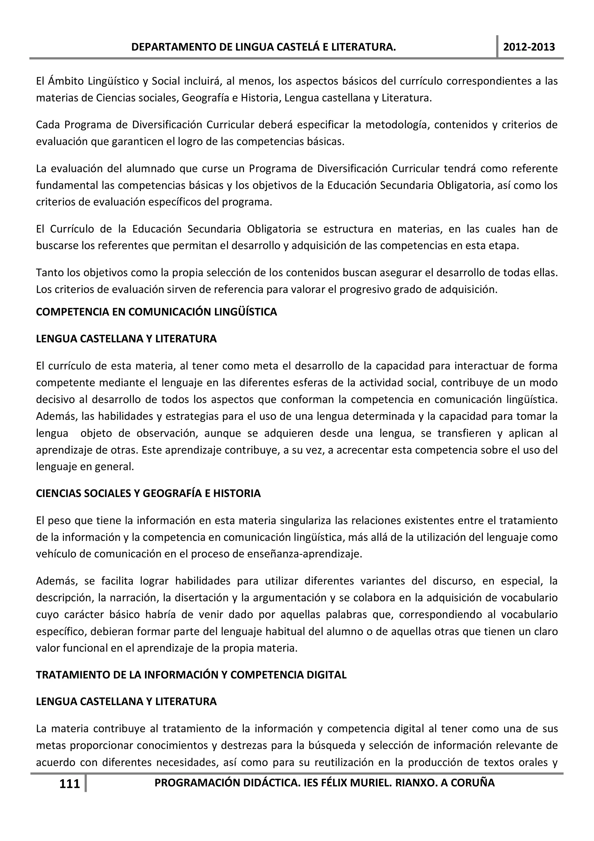 DEPARTAMENTO DE LINGUA CASTELÁ E LITERATURA.                                 2012-2013

El Ámbito Lingüístico y Social incluirá, al menos, los aspectos básicos del currículo correspondientes a las
materias de Ciencias sociales, Geografía e Historia, Lengua castellana y Literatura.

Cada Programa de Diversificación Curricular deberá especificar la metodología, contenidos y criterios de
evaluación que garanticen el logro de las competencias básicas.

La evaluación del alumnado que curse un Programa de Diversificación Curricular tendrá como referente
fundamental las competencias básicas y los objetivos de la Educación Secundaria Obligatoria, así como los
criterios de evaluación específicos del programa.

El Currículo de la Educación Secundaria Obligatoria se estructura en materias, en las cuales han de
buscarse los referentes que permitan el desarrollo y adquisición de las competencias en esta etapa.

Tanto los objetivos como la propia selección de los contenidos buscan asegurar el desarrollo de todas ellas.
Los criterios de evaluación sirven de referencia para valorar el progresivo grado de adquisición.
COMPETENCIA EN COMUNICACIÓN LINGÜÍSTICA

LENGUA CASTELLANA Y LITERATURA

El currículo de esta materia, al tener como meta el desarrollo de la capacidad para interactuar de forma
competente mediante el lenguaje en las diferentes esferas de la actividad social, contribuye de un modo
decisivo al desarrollo de todos los aspectos que conforman la competencia en comunicación lingüística.
Además, las habilidades y estrategias para el uso de una lengua determinada y la capacidad para tomar la
lengua objeto de observación, aunque se adquieren desde una lengua, se transfieren y aplican al
aprendizaje de otras. Este aprendizaje contribuye, a su vez, a acrecentar esta competencia sobre el uso del
lenguaje en general.

CIENCIAS SOCIALES Y GEOGRAFÍA E HISTORIA

El peso que tiene la información en esta materia singulariza las relaciones existentes entre el tratamiento
de la información y la competencia en comunicación lingüística, más allá de la utilización del lenguaje como
vehículo de comunicación en el proceso de enseñanza-aprendizaje.

Además, se facilita lograr habilidades para utilizar diferentes variantes del discurso, en especial, la
descripción, la narración, la disertación y la argumentación y se colabora en la adquisición de vocabulario
cuyo carácter básico habría de venir dado por aquellas palabras que, correspondiendo al vocabulario
específico, debieran formar parte del lenguaje habitual del alumno o de aquellas otras que tienen un claro
valor funcional en el aprendizaje de la propia materia.

TRATAMIENTO DE LA INFORMACIÓN Y COMPETENCIA DIGITAL

LENGUA CASTELLANA Y LITERATURA

La materia contribuye al tratamiento de la información y competencia digital al tener como una de sus
metas proporcionar conocimientos y destrezas para la búsqueda y selección de información relevante de
acuerdo con diferentes necesidades, así como para su reutilización en la producción de textos orales y
    111                 PROGRAMACIÓN DIDÁCTICA. IES FÉLIX MURIEL. RIANXO. A CORUÑA
 