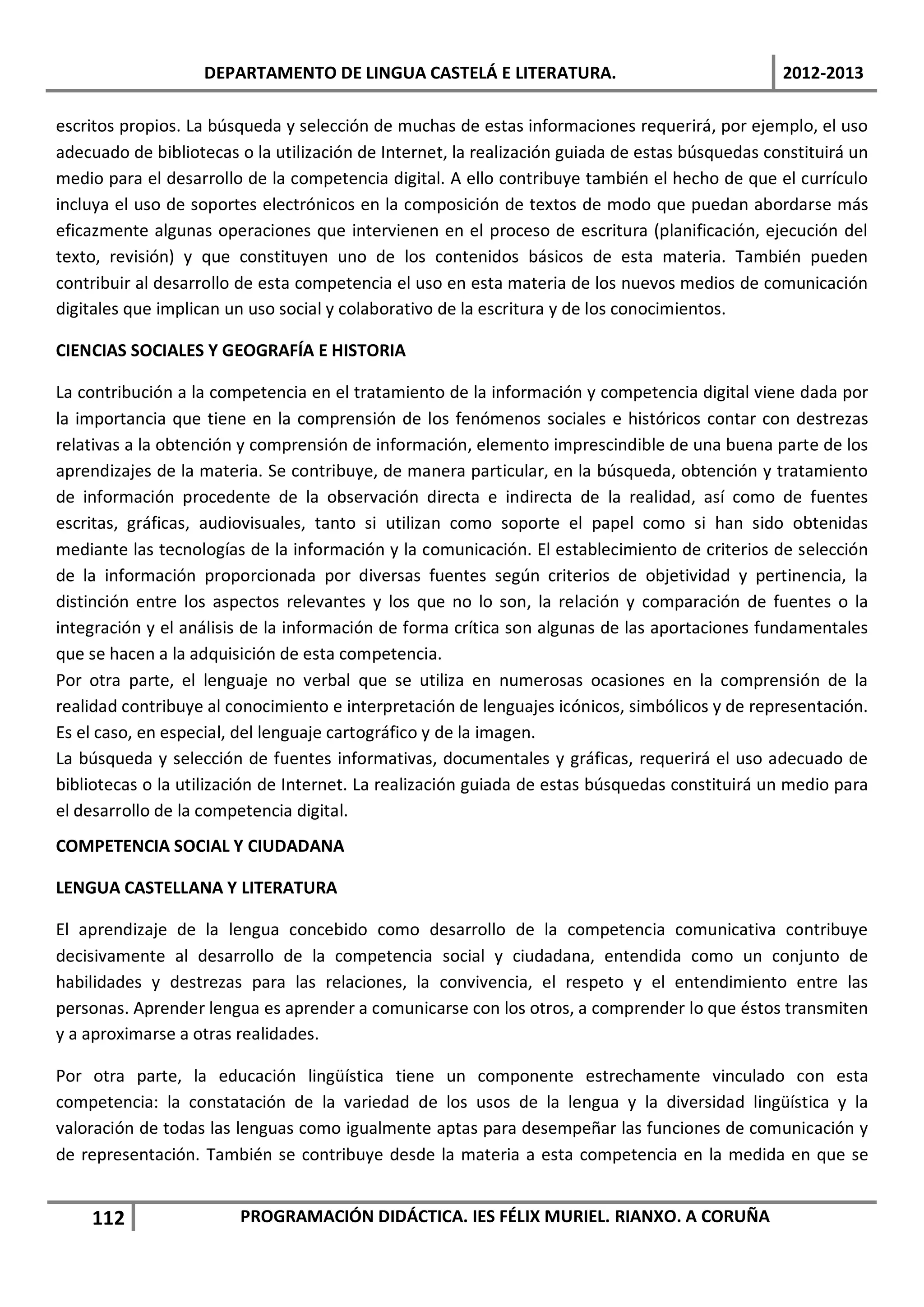 DEPARTAMENTO DE LINGUA CASTELÁ E LITERATURA.                                  2012-2013

escritos propios. La búsqueda y selección de muchas de estas informaciones requerirá, por ejemplo, el uso
adecuado de bibliotecas o la utilización de Internet, la realización guiada de estas búsquedas constituirá un
medio para el desarrollo de la competencia digital. A ello contribuye también el hecho de que el currículo
incluya el uso de soportes electrónicos en la composición de textos de modo que puedan abordarse más
eficazmente algunas operaciones que intervienen en el proceso de escritura (planificación, ejecución del
texto, revisión) y que constituyen uno de los contenidos básicos de esta materia. También pueden
contribuir al desarrollo de esta competencia el uso en esta materia de los nuevos medios de comunicación
digitales que implican un uso social y colaborativo de la escritura y de los conocimientos.

CIENCIAS SOCIALES Y GEOGRAFÍA E HISTORIA

La contribución a la competencia en el tratamiento de la información y competencia digital viene dada por
la importancia que tiene en la comprensión de los fenómenos sociales e históricos contar con destrezas
relativas a la obtención y comprensión de información, elemento imprescindible de una buena parte de los
aprendizajes de la materia. Se contribuye, de manera particular, en la búsqueda, obtención y tratamiento
de información procedente de la observación directa e indirecta de la realidad, así como de fuentes
escritas, gráficas, audiovisuales, tanto si utilizan como soporte el papel como si han sido obtenidas
mediante las tecnologías de la información y la comunicación. El establecimiento de criterios de selección
de la información proporcionada por diversas fuentes según criterios de objetividad y pertinencia, la
distinción entre los aspectos relevantes y los que no lo son, la relación y comparación de fuentes o la
integración y el análisis de la información de forma crítica son algunas de las aportaciones fundamentales
que se hacen a la adquisición de esta competencia.
Por otra parte, el lenguaje no verbal que se utiliza en numerosas ocasiones en la comprensión de la
realidad contribuye al conocimiento e interpretación de lenguajes icónicos, simbólicos y de representación.
Es el caso, en especial, del lenguaje cartográfico y de la imagen.
La búsqueda y selección de fuentes informativas, documentales y gráficas, requerirá el uso adecuado de
bibliotecas o la utilización de Internet. La realización guiada de estas búsquedas constituirá un medio para
el desarrollo de la competencia digital.
COMPETENCIA SOCIAL Y CIUDADANA

LENGUA CASTELLANA Y LITERATURA

El aprendizaje de la lengua concebido como desarrollo de la competencia comunicativa contribuye
decisivamente al desarrollo de la competencia social y ciudadana, entendida como un conjunto de
habilidades y destrezas para las relaciones, la convivencia, el respeto y el entendimiento entre las
personas. Aprender lengua es aprender a comunicarse con los otros, a comprender lo que éstos transmiten
y a aproximarse a otras realidades.

Por otra parte, la educación lingüística tiene un componente estrechamente vinculado con esta
competencia: la constatación de la variedad de los usos de la lengua y la diversidad lingüística y la
valoración de todas las lenguas como igualmente aptas para desempeñar las funciones de comunicación y
de representación. También se contribuye desde la materia a esta competencia en la medida en que se


    112                 PROGRAMACIÓN DIDÁCTICA. IES FÉLIX MURIEL. RIANXO. A CORUÑA
 