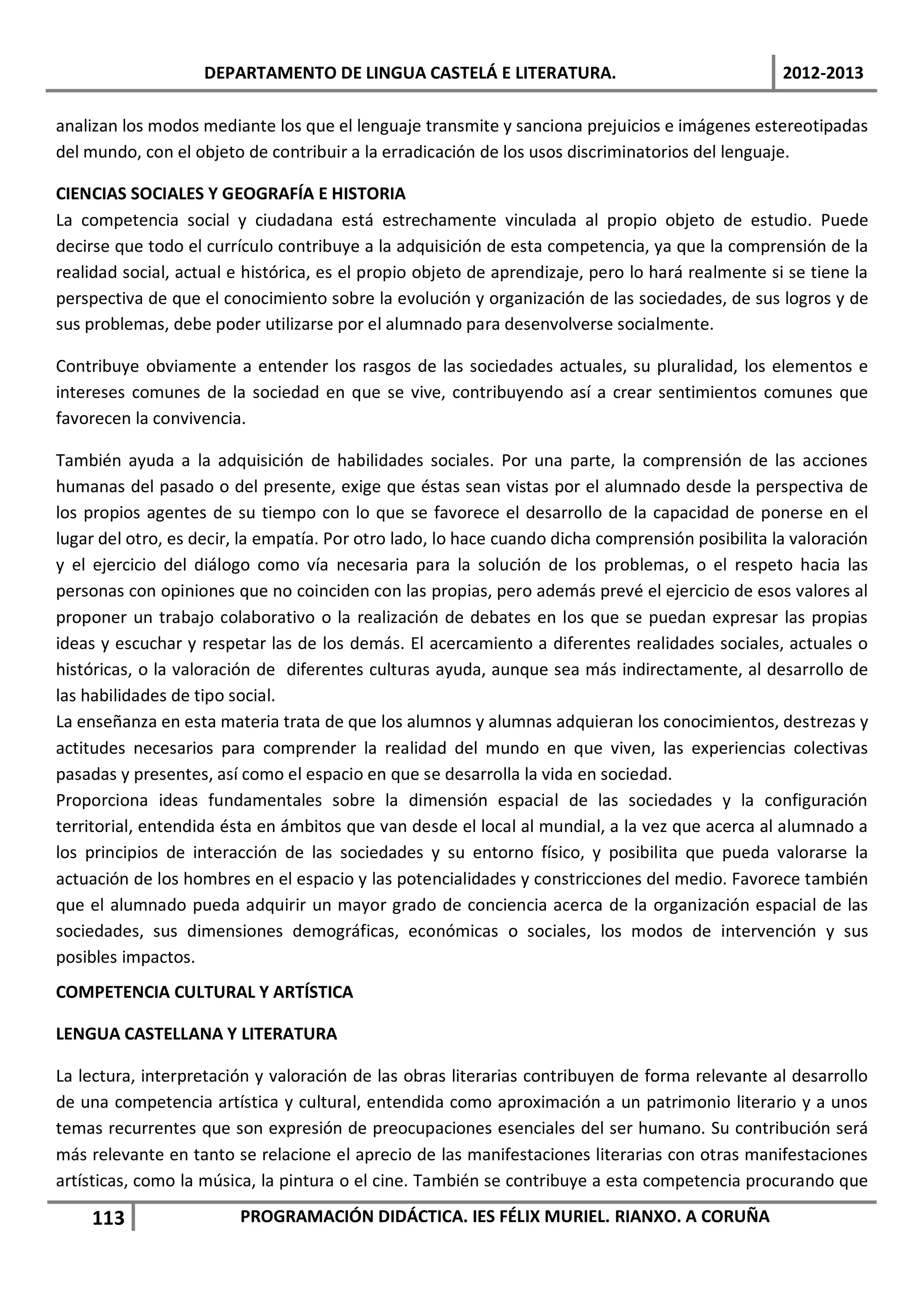 DEPARTAMENTO DE LINGUA CASTELÁ E LITERATURA.                                  2012-2013

analizan los modos mediante los que el lenguaje transmite y sanciona prejuicios e imágenes estereotipadas
del mundo, con el objeto de contribuir a la erradicación de los usos discriminatorios del lenguaje.

CIENCIAS SOCIALES Y GEOGRAFÍA E HISTORIA
La competencia social y ciudadana está estrechamente vinculada al propio objeto de estudio. Puede
decirse que todo el currículo contribuye a la adquisición de esta competencia, ya que la comprensión de la
realidad social, actual e histórica, es el propio objeto de aprendizaje, pero lo hará realmente si se tiene la
perspectiva de que el conocimiento sobre la evolución y organización de las sociedades, de sus logros y de
sus problemas, debe poder utilizarse por el alumnado para desenvolverse socialmente.

Contribuye obviamente a entender los rasgos de las sociedades actuales, su pluralidad, los elementos e
intereses comunes de la sociedad en que se vive, contribuyendo así a crear sentimientos comunes que
favorecen la convivencia.

También ayuda a la adquisición de habilidades sociales. Por una parte, la comprensión de las acciones
humanas del pasado o del presente, exige que éstas sean vistas por el alumnado desde la perspectiva de
los propios agentes de su tiempo con lo que se favorece el desarrollo de la capacidad de ponerse en el
lugar del otro, es decir, la empatía. Por otro lado, lo hace cuando dicha comprensión posibilita la valoración
y el ejercicio del diálogo como vía necesaria para la solución de los problemas, o el respeto hacia las
personas con opiniones que no coinciden con las propias, pero además prevé el ejercicio de esos valores al
proponer un trabajo colaborativo o la realización de debates en los que se puedan expresar las propias
ideas y escuchar y respetar las de los demás. El acercamiento a diferentes realidades sociales, actuales o
históricas, o la valoración de diferentes culturas ayuda, aunque sea más indirectamente, al desarrollo de
las habilidades de tipo social.
La enseñanza en esta materia trata de que los alumnos y alumnas adquieran los conocimientos, destrezas y
actitudes necesarios para comprender la realidad del mundo en que viven, las experiencias colectivas
pasadas y presentes, así como el espacio en que se desarrolla la vida en sociedad.
Proporciona ideas fundamentales sobre la dimensión espacial de las sociedades y la configuración
territorial, entendida ésta en ámbitos que van desde el local al mundial, a la vez que acerca al alumnado a
los principios de interacción de las sociedades y su entorno físico, y posibilita que pueda valorarse la
actuación de los hombres en el espacio y las potencialidades y constricciones del medio. Favorece también
que el alumnado pueda adquirir un mayor grado de conciencia acerca de la organización espacial de las
sociedades, sus dimensiones demográficas, económicas o sociales, los modos de intervención y sus
posibles impactos.
COMPETENCIA CULTURAL Y ARTÍSTICA

LENGUA CASTELLANA Y LITERATURA

La lectura, interpretación y valoración de las obras literarias contribuyen de forma relevante al desarrollo
de una competencia artística y cultural, entendida como aproximación a un patrimonio literario y a unos
temas recurrentes que son expresión de preocupaciones esenciales del ser humano. Su contribución será
más relevante en tanto se relacione el aprecio de las manifestaciones literarias con otras manifestaciones
artísticas, como la música, la pintura o el cine. También se contribuye a esta competencia procurando que

    113                 PROGRAMACIÓN DIDÁCTICA. IES FÉLIX MURIEL. RIANXO. A CORUÑA
 