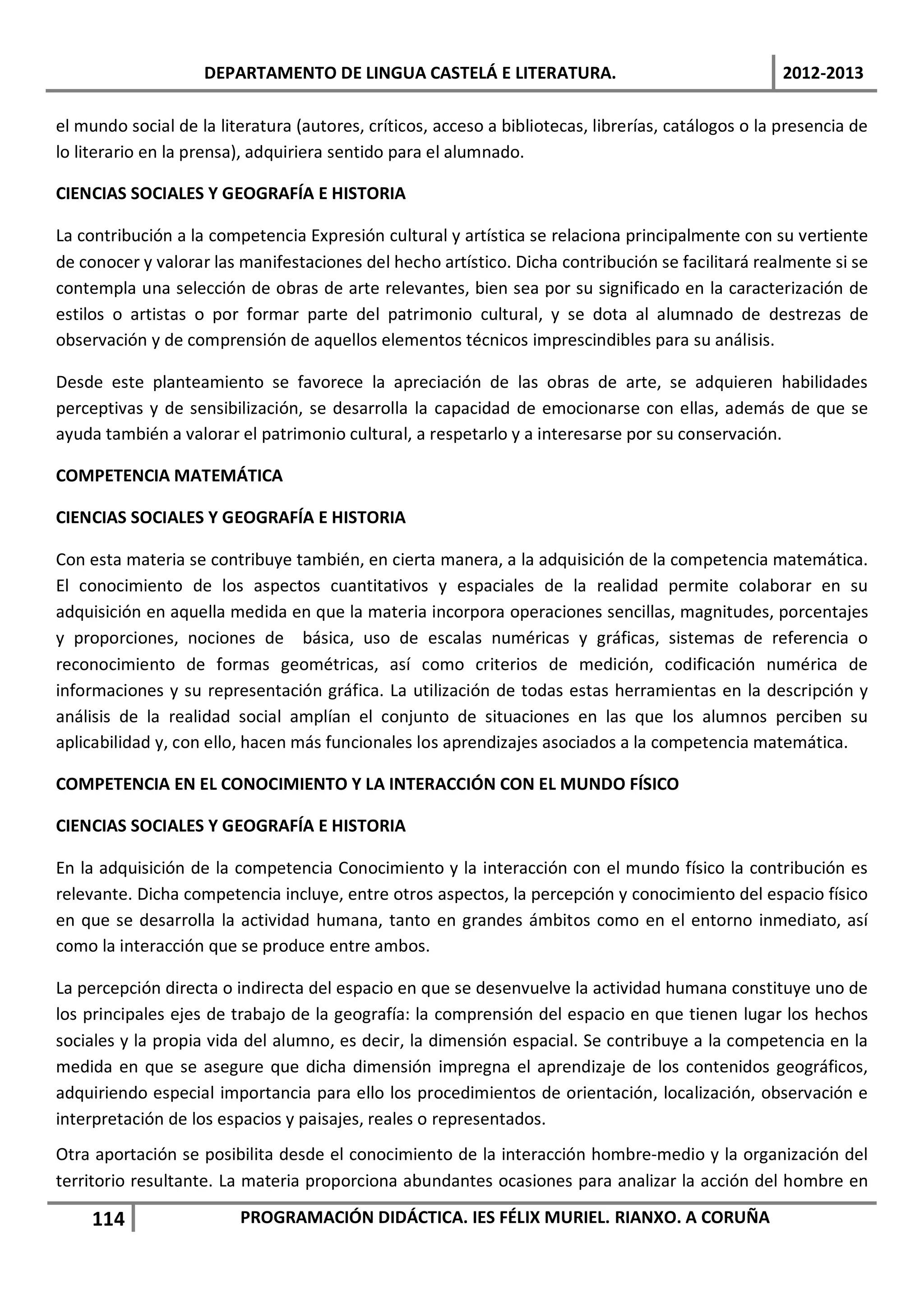 DEPARTAMENTO DE LINGUA CASTELÁ E LITERATURA.                                     2012-2013

el mundo social de la literatura (autores, críticos, acceso a bibliotecas, librerías, catálogos o la presencia de
lo literario en la prensa), adquiriera sentido para el alumnado.

CIENCIAS SOCIALES Y GEOGRAFÍA E HISTORIA

La contribución a la competencia Expresión cultural y artística se relaciona principalmente con su vertiente
de conocer y valorar las manifestaciones del hecho artístico. Dicha contribución se facilitará realmente si se
contempla una selección de obras de arte relevantes, bien sea por su significado en la caracterización de
estilos o artistas o por formar parte del patrimonio cultural, y se dota al alumnado de destrezas de
observación y de comprensión de aquellos elementos técnicos imprescindibles para su análisis.

Desde este planteamiento se favorece la apreciación de las obras de arte, se adquieren habilidades
perceptivas y de sensibilización, se desarrolla la capacidad de emocionarse con ellas, además de que se
ayuda también a valorar el patrimonio cultural, a respetarlo y a interesarse por su conservación.

COMPETENCIA MATEMÁTICA

CIENCIAS SOCIALES Y GEOGRAFÍA E HISTORIA

Con esta materia se contribuye también, en cierta manera, a la adquisición de la competencia matemática.
El conocimiento de los aspectos cuantitativos y espaciales de la realidad permite colaborar en su
adquisición en aquella medida en que la materia incorpora operaciones sencillas, magnitudes, porcentajes
y proporciones, nociones de básica, uso de escalas numéricas y gráficas, sistemas de referencia o
reconocimiento de formas geométricas, así como criterios de medición, codificación numérica de
informaciones y su representación gráfica. La utilización de todas estas herramientas en la descripción y
análisis de la realidad social amplían el conjunto de situaciones en las que los alumnos perciben su
aplicabilidad y, con ello, hacen más funcionales los aprendizajes asociados a la competencia matemática.

COMPETENCIA EN EL CONOCIMIENTO Y LA INTERACCIÓN CON EL MUNDO FÍSICO

CIENCIAS SOCIALES Y GEOGRAFÍA E HISTORIA

En la adquisición de la competencia Conocimiento y la interacción con el mundo físico la contribución es
relevante. Dicha competencia incluye, entre otros aspectos, la percepción y conocimiento del espacio físico
en que se desarrolla la actividad humana, tanto en grandes ámbitos como en el entorno inmediato, así
como la interacción que se produce entre ambos.

La percepción directa o indirecta del espacio en que se desenvuelve la actividad humana constituye uno de
los principales ejes de trabajo de la geografía: la comprensión del espacio en que tienen lugar los hechos
sociales y la propia vida del alumno, es decir, la dimensión espacial. Se contribuye a la competencia en la
medida en que se asegure que dicha dimensión impregna el aprendizaje de los contenidos geográficos,
adquiriendo especial importancia para ello los procedimientos de orientación, localización, observación e
interpretación de los espacios y paisajes, reales o representados.
Otra aportación se posibilita desde el conocimiento de la interacción hombre-medio y la organización del
territorio resultante. La materia proporciona abundantes ocasiones para analizar la acción del hombre en

     114                 PROGRAMACIÓN DIDÁCTICA. IES FÉLIX MURIEL. RIANXO. A CORUÑA
 