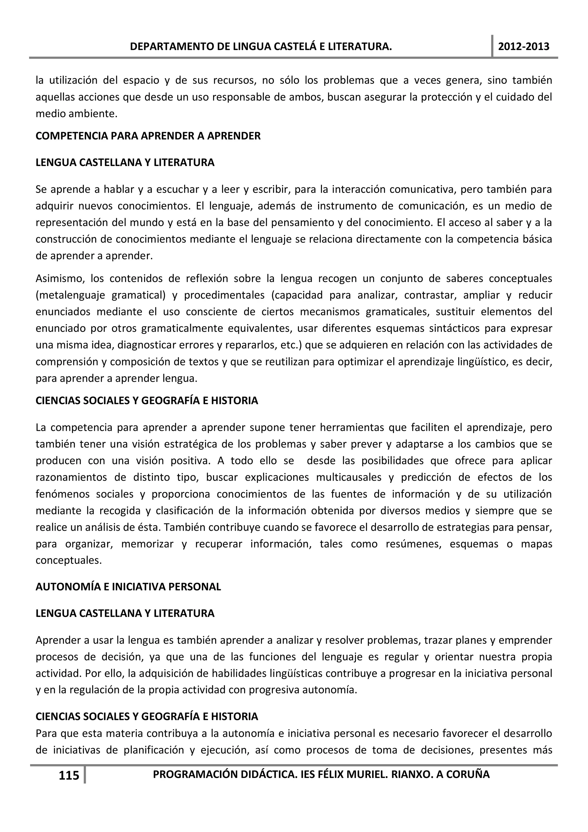 DEPARTAMENTO DE LINGUA CASTELÁ E LITERATURA.                                    2012-2013

la utilización del espacio y de sus recursos, no sólo los problemas que a veces genera, sino también
aquellas acciones que desde un uso responsable de ambos, buscan asegurar la protección y el cuidado del
medio ambiente.
COMPETENCIA PARA APRENDER A APRENDER

LENGUA CASTELLANA Y LITERATURA

Se aprende a hablar y a escuchar y a leer y escribir, para la interacción comunicativa, pero también para
adquirir nuevos conocimientos. El lenguaje, además de instrumento de comunicación, es un medio de
representación del mundo y está en la base del pensamiento y del conocimiento. El acceso al saber y a la
construcción de conocimientos mediante el lenguaje se relaciona directamente con la competencia básica
de aprender a aprender.
Asimismo, los contenidos de reflexión sobre la lengua recogen un conjunto de saberes conceptuales
(metalenguaje gramatical) y procedimentales (capacidad para analizar, contrastar, ampliar y reducir
enunciados mediante el uso consciente de ciertos mecanismos gramaticales, sustituir elementos del
enunciado por otros gramaticalmente equivalentes, usar diferentes esquemas sintácticos para expresar
una misma idea, diagnosticar errores y repararlos, etc.) que se adquieren en relación con las actividades de
comprensión y composición de textos y que se reutilizan para optimizar el aprendizaje lingüístico, es decir,
para aprender a aprender lengua.
CIENCIAS SOCIALES Y GEOGRAFÍA E HISTORIA

La competencia para aprender a aprender supone tener herramientas que faciliten el aprendizaje, pero
también tener una visión estratégica de los problemas y saber prever y adaptarse a los cambios que se
producen con una visión positiva. A todo ello se desde las posibilidades que ofrece para aplicar
razonamientos de distinto tipo, buscar explicaciones multicausales y predicción de efectos de los
fenómenos sociales y proporciona conocimientos de las fuentes de información y de su utilización
mediante la recogida y clasificación de la información obtenida por diversos medios y siempre que se
realice un análisis de ésta. También contribuye cuando se favorece el desarrollo de estrategias para pensar,
para organizar, memorizar y recuperar información, tales como resúmenes, esquemas o mapas
conceptuales.

AUTONOMÍA E INICIATIVA PERSONAL

LENGUA CASTELLANA Y LITERATURA

Aprender a usar la lengua es también aprender a analizar y resolver problemas, trazar planes y emprender
procesos de decisión, ya que una de las funciones del lenguaje es regular y orientar nuestra propia
actividad. Por ello, la adquisición de habilidades lingüísticas contribuye a progresar en la iniciativa personal
y en la regulación de la propia actividad con progresiva autonomía.

CIENCIAS SOCIALES Y GEOGRAFÍA E HISTORIA
Para que esta materia contribuya a la autonomía e iniciativa personal es necesario favorecer el desarrollo
de iniciativas de planificación y ejecución, así como procesos de toma de decisiones, presentes más

    115                  PROGRAMACIÓN DIDÁCTICA. IES FÉLIX MURIEL. RIANXO. A CORUÑA
 