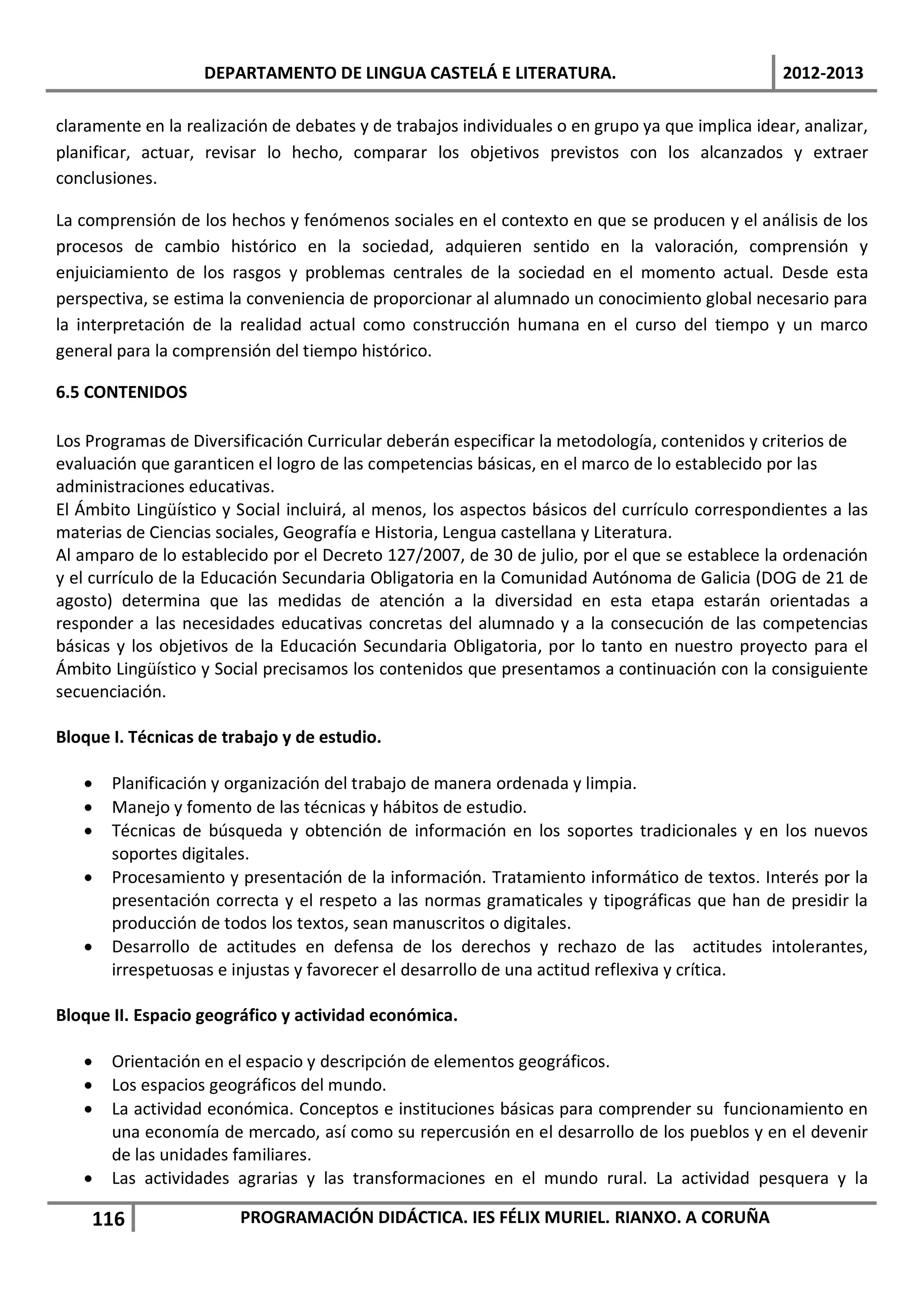 DEPARTAMENTO DE LINGUA CASTELÁ E LITERATURA.                                  2012-2013

claramente en la realización de debates y de trabajos individuales o en grupo ya que implica idear, analizar,
planificar, actuar, revisar lo hecho, comparar los objetivos previstos con los alcanzados y extraer
conclusiones.

La comprensión de los hechos y fenómenos sociales en el contexto en que se producen y el análisis de los
procesos de cambio histórico en la sociedad, adquieren sentido en la valoración, comprensión y
enjuiciamiento de los rasgos y problemas centrales de la sociedad en el momento actual. Desde esta
perspectiva, se estima la conveniencia de proporcionar al alumnado un conocimiento global necesario para
la interpretación de la realidad actual como construcción humana en el curso del tiempo y un marco
general para la comprensión del tiempo histórico.

6.5 CONTENIDOS

Los Programas de Diversificación Curricular deberán especificar la metodología, contenidos y criterios de
evaluación que garanticen el logro de las competencias básicas, en el marco de lo establecido por las
administraciones educativas.
El Ámbito Lingüístico y Social incluirá, al menos, los aspectos básicos del currículo correspondientes a las
materias de Ciencias sociales, Geografía e Historia, Lengua castellana y Literatura.
Al amparo de lo establecido por el Decreto 127/2007, de 30 de julio, por el que se establece la ordenación
y el currículo de la Educación Secundaria Obligatoria en la Comunidad Autónoma de Galicia (DOG de 21 de
agosto) determina que las medidas de atención a la diversidad en esta etapa estarán orientadas a
responder a las necesidades educativas concretas del alumnado y a la consecución de las competencias
básicas y los objetivos de la Educación Secundaria Obligatoria, por lo tanto en nuestro proyecto para el
Ámbito Lingüístico y Social precisamos los contenidos que presentamos a continuación con la consiguiente
secuenciación.

Bloque I. Técnicas de trabajo y de estudio.

   •   Planificación y organización del trabajo de manera ordenada y limpia.
   •   Manejo y fomento de las técnicas y hábitos de estudio.
   •   Técnicas de búsqueda y obtención de información en los soportes tradicionales y en los nuevos
       soportes digitales.
   •   Procesamiento y presentación de la información. Tratamiento informático de textos. Interés por la
       presentación correcta y el respeto a las normas gramaticales y tipográficas que han de presidir la
       producción de todos los textos, sean manuscritos o digitales.
   •   Desarrollo de actitudes en defensa de los derechos y rechazo de las actitudes intolerantes,
       irrespetuosas e injustas y favorecer el desarrollo de una actitud reflexiva y crítica.

Bloque II. Espacio geográfico y actividad económica.

   •   Orientación en el espacio y descripción de elementos geográficos.
   •   Los espacios geográficos del mundo.
   •   La actividad económica. Conceptos e instituciones básicas para comprender su funcionamiento en
       una economía de mercado, así como su repercusión en el desarrollo de los pueblos y en el devenir
       de las unidades familiares.
   •   Las actividades agrarias y las transformaciones en el mundo rural. La actividad pesquera y la

    116                 PROGRAMACIÓN DIDÁCTICA. IES FÉLIX MURIEL. RIANXO. A CORUÑA
 