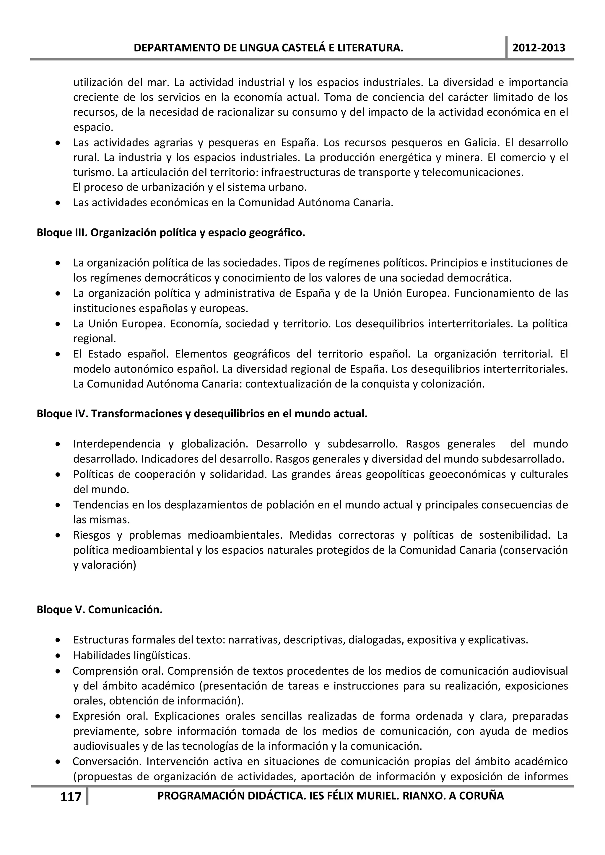 DEPARTAMENTO DE LINGUA CASTELÁ E LITERATURA.                                   2012-2013

     utilización del mar. La actividad industrial y los espacios industriales. La diversidad e importancia
     creciente de los servicios en la economía actual. Toma de conciencia del carácter limitado de los
     recursos, de la necesidad de racionalizar su consumo y del impacto de la actividad económica en el
     espacio.
   • Las actividades agrarias y pesqueras en España. Los recursos pesqueros en Galicia. El desarrollo
     rural. La industria y los espacios industriales. La producción energética y minera. El comercio y el
     turismo. La articulación del territorio: infraestructuras de transporte y telecomunicaciones.
     El proceso de urbanización y el sistema urbano.
   • Las actividades económicas en la Comunidad Autónoma Canaria.

Bloque III. Organización política y espacio geográfico.

   •   La organización política de las sociedades. Tipos de regímenes políticos. Principios e instituciones de
       los regímenes democráticos y conocimiento de los valores de una sociedad democrática.
   •   La organización política y administrativa de España y de la Unión Europea. Funcionamiento de las
       instituciones españolas y europeas.
   •   La Unión Europea. Economía, sociedad y territorio. Los desequilibrios interterritoriales. La política
       regional.
   •   El Estado español. Elementos geográficos del territorio español. La organización territorial. El
       modelo autonómico español. La diversidad regional de España. Los desequilibrios interterritoriales.
       La Comunidad Autónoma Canaria: contextualización de la conquista y colonización.

Bloque IV. Transformaciones y desequilibrios en el mundo actual.

   •   Interdependencia y globalización. Desarrollo y subdesarrollo. Rasgos generales del mundo
       desarrollado. Indicadores del desarrollo. Rasgos generales y diversidad del mundo subdesarrollado.
   •   Políticas de cooperación y solidaridad. Las grandes áreas geopolíticas geoeconómicas y culturales
       del mundo.
   •   Tendencias en los desplazamientos de población en el mundo actual y principales consecuencias de
       las mismas.
   •   Riesgos y problemas medioambientales. Medidas correctoras y políticas de sostenibilidad. La
       política medioambiental y los espacios naturales protegidos de la Comunidad Canaria (conservación
       y valoración)


Bloque V. Comunicación.

   • Estructuras formales del texto: narrativas, descriptivas, dialogadas, expositiva y explicativas.
   • Habilidades lingüísticas.
   • Comprensión oral. Comprensión de textos procedentes de los medios de comunicación audiovisual
     y del ámbito académico (presentación de tareas e instrucciones para su realización, exposiciones
     orales, obtención de información).
   • Expresión oral. Explicaciones orales sencillas realizadas de forma ordenada y clara, preparadas
     previamente, sobre información tomada de los medios de comunicación, con ayuda de medios
     audiovisuales y de las tecnologías de la información y la comunicación.
   • Conversación. Intervención activa en situaciones de comunicación propias del ámbito académico
     (propuestas de organización de actividades, aportación de información y exposición de informes
    117                 PROGRAMACIÓN DIDÁCTICA. IES FÉLIX MURIEL. RIANXO. A CORUÑA
 