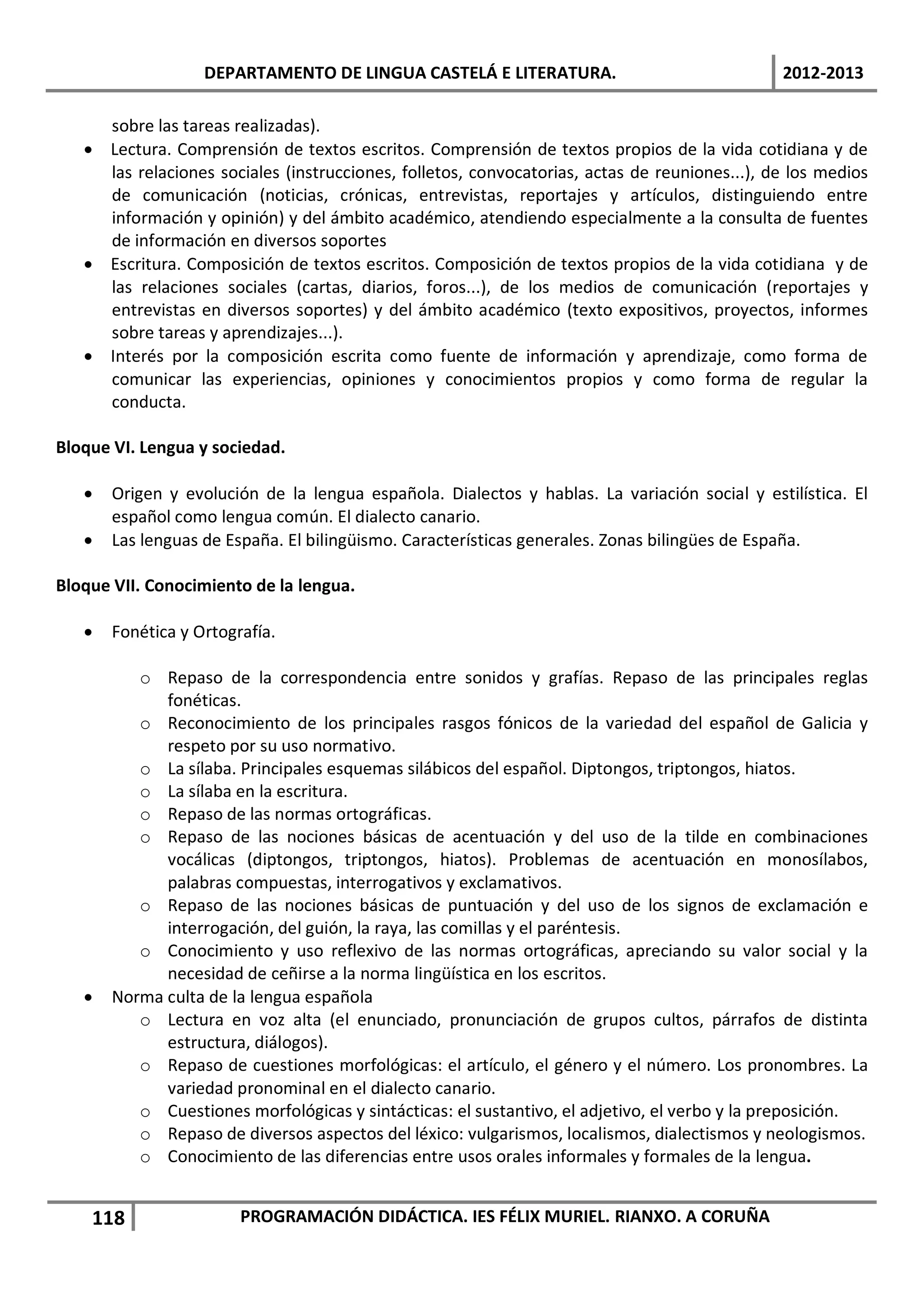 DEPARTAMENTO DE LINGUA CASTELÁ E LITERATURA.                                2012-2013

     sobre las tareas realizadas).
   • Lectura. Comprensión de textos escritos. Comprensión de textos propios de la vida cotidiana y de
     las relaciones sociales (instrucciones, folletos, convocatorias, actas de reuniones...), de los medios
     de comunicación (noticias, crónicas, entrevistas, reportajes y artículos, distinguiendo entre
     información y opinión) y del ámbito académico, atendiendo especialmente a la consulta de fuentes
     de información en diversos soportes
   • Escritura. Composición de textos escritos. Composición de textos propios de la vida cotidiana y de
     las relaciones sociales (cartas, diarios, foros...), de los medios de comunicación (reportajes y
     entrevistas en diversos soportes) y del ámbito académico (texto expositivos, proyectos, informes
     sobre tareas y aprendizajes...).
   • Interés por la composición escrita como fuente de información y aprendizaje, como forma de
     comunicar las experiencias, opiniones y conocimientos propios y como forma de regular la
     conducta.

Bloque VI. Lengua y sociedad.

   •   Origen y evolución de la lengua española. Dialectos y hablas. La variación social y estilística. El
       español como lengua común. El dialecto canario.
   •   Las lenguas de España. El bilingüismo. Características generales. Zonas bilingües de España.

Bloque VII. Conocimiento de la lengua.

   •   Fonética y Ortografía.

          o Repaso de la correspondencia entre sonidos y grafías. Repaso de las principales reglas
             fonéticas.
          o Reconocimiento de los principales rasgos fónicos de la variedad del español de Galicia y
             respeto por su uso normativo.
          o La sílaba. Principales esquemas silábicos del español. Diptongos, triptongos, hiatos.
          o La sílaba en la escritura.
          o Repaso de las normas ortográficas.
          o Repaso de las nociones básicas de acentuación y del uso de la tilde en combinaciones
             vocálicas (diptongos, triptongos, hiatos). Problemas de acentuación en monosílabos,
             palabras compuestas, interrogativos y exclamativos.
          o Repaso de las nociones básicas de puntuación y del uso de los signos de exclamación e
             interrogación, del guión, la raya, las comillas y el paréntesis.
          o Conocimiento y uso reflexivo de las normas ortográficas, apreciando su valor social y la
             necesidad de ceñirse a la norma lingüística en los escritos.
   •   Norma culta de la lengua española
          o Lectura en voz alta (el enunciado, pronunciación de grupos cultos, párrafos de distinta
             estructura, diálogos).
          o Repaso de cuestiones morfológicas: el artículo, el género y el número. Los pronombres. La
             variedad pronominal en el dialecto canario.
          o Cuestiones morfológicas y sintácticas: el sustantivo, el adjetivo, el verbo y la preposición.
          o Repaso de diversos aspectos del léxico: vulgarismos, localismos, dialectismos y neologismos.
          o Conocimiento de las diferencias entre usos orales informales y formales de la lengua.


    118                 PROGRAMACIÓN DIDÁCTICA. IES FÉLIX MURIEL. RIANXO. A CORUÑA
 