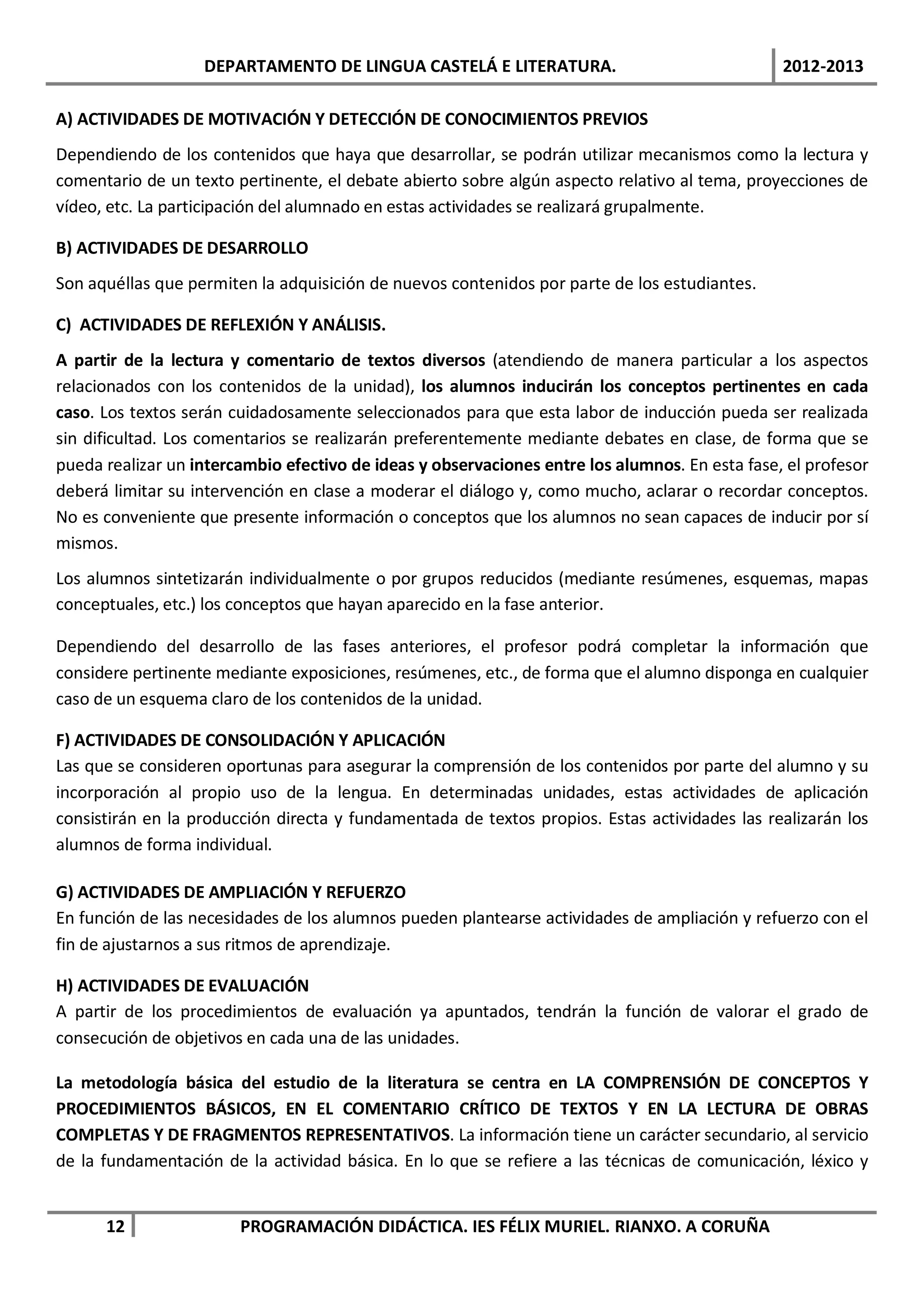 DEPARTAMENTO DE LINGUA CASTELÁ E LITERATURA.                                 2012-2013

A) ACTIVIDADES DE MOTIVACIÓN Y DETECCIÓN DE CONOCIMIENTOS PREVIOS
Dependiendo de los contenidos que haya que desarrollar, se podrán utilizar mecanismos como la lectura y
comentario de un texto pertinente, el debate abierto sobre algún aspecto relativo al tema, proyecciones de
vídeo, etc. La participación del alumnado en estas actividades se realizará grupalmente.

B) ACTIVIDADES DE DESARROLLO
Son aquéllas que permiten la adquisición de nuevos contenidos por parte de los estudiantes.

C) ACTIVIDADES DE REFLEXIÓN Y ANÁLISIS.
A partir de la lectura y comentario de textos diversos (atendiendo de manera particular a los aspectos
relacionados con los contenidos de la unidad), los alumnos inducirán los conceptos pertinentes en cada
caso. Los textos serán cuidadosamente seleccionados para que esta labor de inducción pueda ser realizada
sin dificultad. Los comentarios se realizarán preferentemente mediante debates en clase, de forma que se
pueda realizar un intercambio efectivo de ideas y observaciones entre los alumnos. En esta fase, el profesor
deberá limitar su intervención en clase a moderar el diálogo y, como mucho, aclarar o recordar conceptos.
No es conveniente que presente información o conceptos que los alumnos no sean capaces de inducir por sí
mismos.
Los alumnos sintetizarán individualmente o por grupos reducidos (mediante resúmenes, esquemas, mapas
conceptuales, etc.) los conceptos que hayan aparecido en la fase anterior.

Dependiendo del desarrollo de las fases anteriores, el profesor podrá completar la información que
considere pertinente mediante exposiciones, resúmenes, etc., de forma que el alumno disponga en cualquier
caso de un esquema claro de los contenidos de la unidad.

F) ACTIVIDADES DE CONSOLIDACIÓN Y APLICACIÓN
Las que se consideren oportunas para asegurar la comprensión de los contenidos por parte del alumno y su
incorporación al propio uso de la lengua. En determinadas unidades, estas actividades de aplicación
consistirán en la producción directa y fundamentada de textos propios. Estas actividades las realizarán los
alumnos de forma individual.

G) ACTIVIDADES DE AMPLIACIÓN Y REFUERZO
En función de las necesidades de los alumnos pueden plantearse actividades de ampliación y refuerzo con el
fin de ajustarnos a sus ritmos de aprendizaje.

H) ACTIVIDADES DE EVALUACIÓN
A partir de los procedimientos de evaluación ya apuntados, tendrán la función de valorar el grado de
consecución de objetivos en cada una de las unidades.

La metodología básica del estudio de la literatura se centra en LA COMPRENSIÓN DE CONCEPTOS Y
PROCEDIMIENTOS BÁSICOS, EN EL COMENTARIO CRÍTICO DE TEXTOS Y EN LA LECTURA DE OBRAS
COMPLETAS Y DE FRAGMENTOS REPRESENTATIVOS. La información tiene un carácter secundario, al servicio
de la fundamentación de la actividad básica. En lo que se refiere a las técnicas de comunicación, léxico y


      12                PROGRAMACIÓN DIDÁCTICA. IES FÉLIX MURIEL. RIANXO. A CORUÑA
 