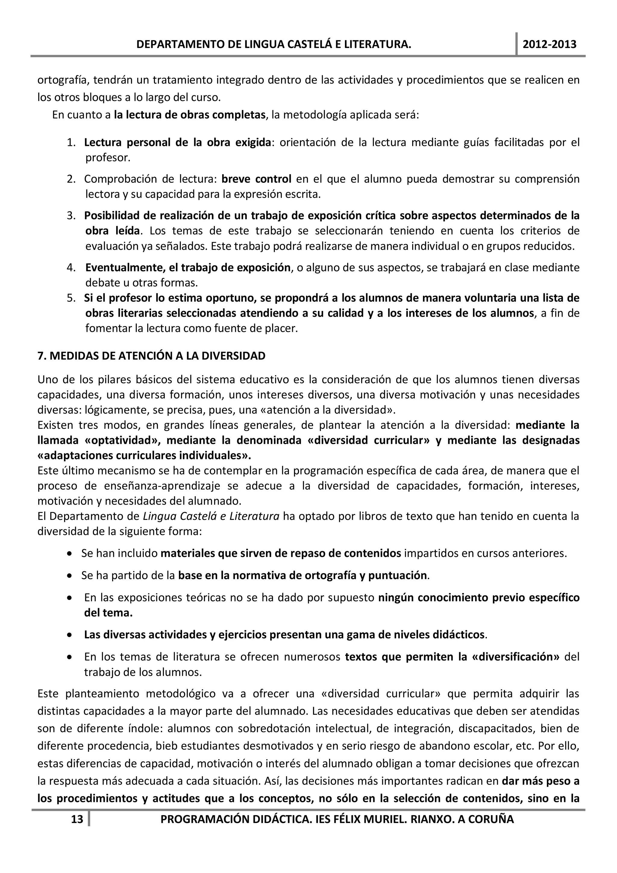 DEPARTAMENTO DE LINGUA CASTELÁ E LITERATURA.                               2012-2013

ortografía, tendrán un tratamiento integrado dentro de las actividades y procedimientos que se realicen en
los otros bloques a lo largo del curso.
   En cuanto a la lectura de obras completas, la metodología aplicada será:

     1. Lectura personal de la obra exigida: orientación de la lectura mediante guías facilitadas por el
        profesor.
     2. Comprobación de lectura: breve control en el que el alumno pueda demostrar su comprensión
        lectora y su capacidad para la expresión escrita.
     3. Posibilidad de realización de un trabajo de exposición crítica sobre aspectos determinados de la
        obra leída. Los temas de este trabajo se seleccionarán teniendo en cuenta los criterios de
        evaluación ya señalados. Este trabajo podrá realizarse de manera individual o en grupos reducidos.
     4. Eventualmente, el trabajo de exposición, o alguno de sus aspectos, se trabajará en clase mediante
        debate u otras formas.
     5. Si el profesor lo estima oportuno, se propondrá a los alumnos de manera voluntaria una lista de
        obras literarias seleccionadas atendiendo a su calidad y a los intereses de los alumnos, a fin de
        fomentar la lectura como fuente de placer.

7. MEDIDAS DE ATENCIÓN A LA DIVERSIDAD
Uno de los pilares básicos del sistema educativo es la consideración de que los alumnos tienen diversas
capacidades, una diversa formación, unos intereses diversos, una diversa motivación y unas necesidades
diversas: lógicamente, se precisa, pues, una «atención a la diversidad».
Existen tres modos, en grandes líneas generales, de plantear la atención a la diversidad: mediante la
llamada «optatividad», mediante la denominada «diversidad curricular» y mediante las designadas
«adaptaciones curriculares individuales».
Este último mecanismo se ha de contemplar en la programación específica de cada área, de manera que el
proceso de enseñanza-aprendizaje se adecue a la diversidad de capacidades, formación, intereses,
motivación y necesidades del alumnado.
El Departamento de Lingua Castelá e Literatura ha optado por libros de texto que han tenido en cuenta la
diversidad de la siguiente forma:
     • Se han incluido materiales que sirven de repaso de contenidos impartidos en cursos anteriores.
     • Se ha partido de la base en la normativa de ortografía y puntuación.
     • En las exposiciones teóricas no se ha dado por supuesto ningún conocimiento previo específico
       del tema.
     • Las diversas actividades y ejercicios presentan una gama de niveles didácticos.
     • En los temas de literatura se ofrecen numerosos textos que permiten la «diversificación» del
       trabajo de los alumnos.
Este planteamiento metodológico va a ofrecer una «diversidad curricular» que permita adquirir las
distintas capacidades a la mayor parte del alumnado. Las necesidades educativas que deben ser atendidas
son de diferente índole: alumnos con sobredotación intelectual, de integración, discapacitados, bien de
diferente procedencia, bieb estudiantes desmotivados y en serio riesgo de abandono escolar, etc. Por ello,
estas diferencias de capacidad, motivación o interés del alumnado obligan a tomar decisiones que ofrezcan
la respuesta más adecuada a cada situación. Así, las decisiones más importantes radican en dar más peso a
los procedimientos y actitudes que a los conceptos, no sólo en la selección de contenidos, sino en la
      13                PROGRAMACIÓN DIDÁCTICA. IES FÉLIX MURIEL. RIANXO. A CORUÑA
 