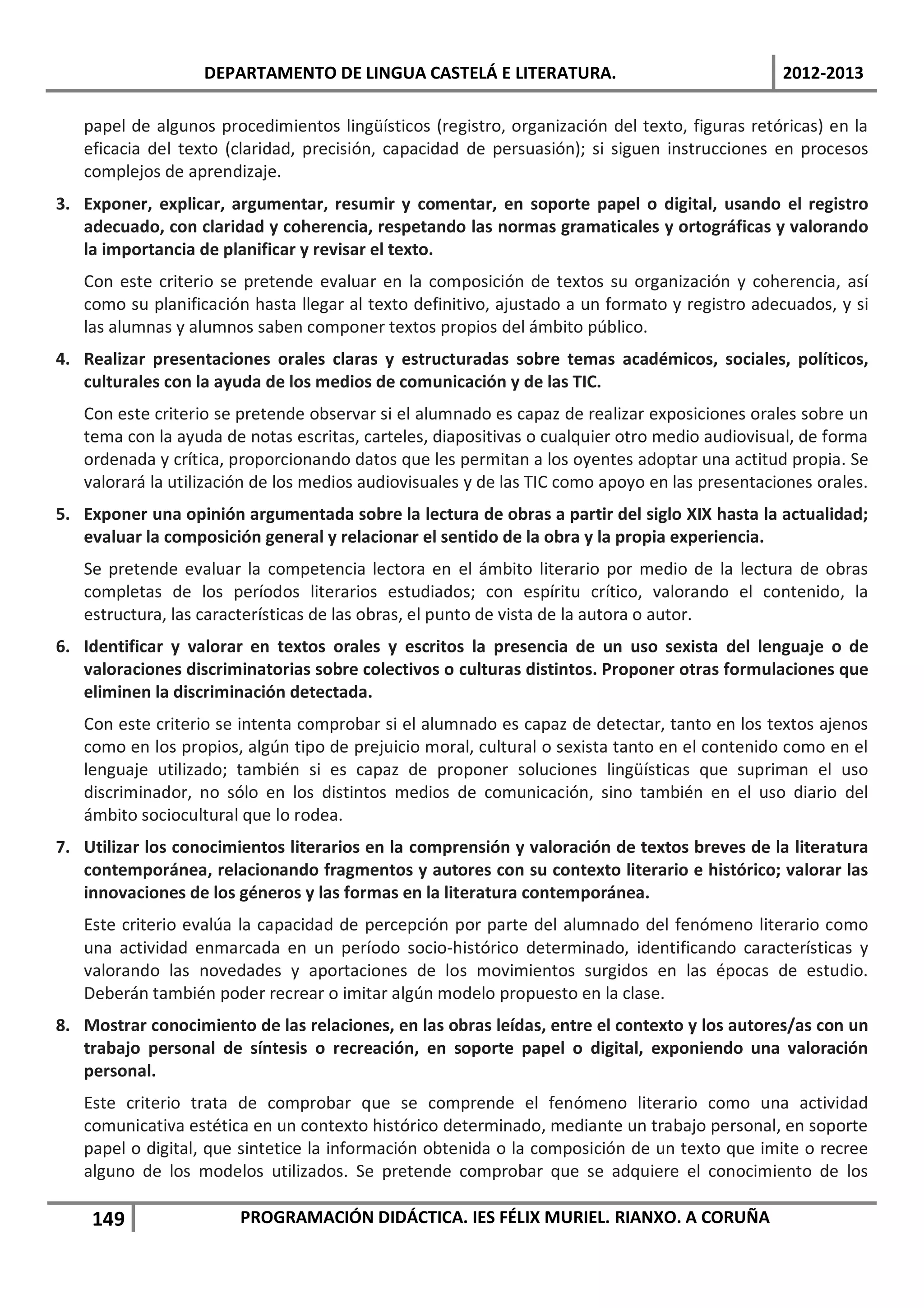 DEPARTAMENTO DE LINGUA CASTELÁ E LITERATURA.                                 2012-2013

   papel de algunos procedimientos lingüísticos (registro, organización del texto, figuras retóricas) en la
   eficacia del texto (claridad, precisión, capacidad de persuasión); si siguen instrucciones en procesos
   complejos de aprendizaje.
3. Exponer, explicar, argumentar, resumir y comentar, en soporte papel o digital, usando el registro
   adecuado, con claridad y coherencia, respetando las normas gramaticales y ortográficas y valorando
   la importancia de planificar y revisar el texto.
   Con este criterio se pretende evaluar en la composición de textos su organización y coherencia, así
   como su planificación hasta llegar al texto definitivo, ajustado a un formato y registro adecuados, y si
   las alumnas y alumnos saben componer textos propios del ámbito público.
4. Realizar presentaciones orales claras y estructuradas sobre temas académicos, sociales, políticos,
   culturales con la ayuda de los medios de comunicación y de las TIC.
   Con este criterio se pretende observar si el alumnado es capaz de realizar exposiciones orales sobre un
   tema con la ayuda de notas escritas, carteles, diapositivas o cualquier otro medio audiovisual, de forma
   ordenada y crítica, proporcionando datos que les permitan a los oyentes adoptar una actitud propia. Se
   valorará la utilización de los medios audiovisuales y de las TIC como apoyo en las presentaciones orales.
5. Exponer una opinión argumentada sobre la lectura de obras a partir del siglo XIX hasta la actualidad;
   evaluar la composición general y relacionar el sentido de la obra y la propia experiencia.
   Se pretende evaluar la competencia lectora en el ámbito literario por medio de la lectura de obras
   completas de los períodos literarios estudiados; con espíritu crítico, valorando el contenido, la
   estructura, las características de las obras, el punto de vista de la autora o autor.
6. Identificar y valorar en textos orales y escritos la presencia de un uso sexista del lenguaje o de
   valoraciones discriminatorias sobre colectivos o culturas distintos. Proponer otras formulaciones que
   eliminen la discriminación detectada.
   Con este criterio se intenta comprobar si el alumnado es capaz de detectar, tanto en los textos ajenos
   como en los propios, algún tipo de prejuicio moral, cultural o sexista tanto en el contenido como en el
   lenguaje utilizado; también si es capaz de proponer soluciones lingüísticas que supriman el uso
   discriminador, no sólo en los distintos medios de comunicación, sino también en el uso diario del
   ámbito sociocultural que lo rodea.
7. Utilizar los conocimientos literarios en la comprensión y valoración de textos breves de la literatura
   contemporánea, relacionando fragmentos y autores con su contexto literario e histórico; valorar las
   innovaciones de los géneros y las formas en la literatura contemporánea.
   Este criterio evalúa la capacidad de percepción por parte del alumnado del fenómeno literario como
   una actividad enmarcada en un período socio-histórico determinado, identificando características y
   valorando las novedades y aportaciones de los movimientos surgidos en las épocas de estudio.
   Deberán también poder recrear o imitar algún modelo propuesto en la clase.
8. Mostrar conocimiento de las relaciones, en las obras leídas, entre el contexto y los autores/as con un
   trabajo personal de síntesis o recreación, en soporte papel o digital, exponiendo una valoración
   personal.
   Este criterio trata de comprobar que se comprende el fenómeno literario como una actividad
   comunicativa estética en un contexto histórico determinado, mediante un trabajo personal, en soporte
   papel o digital, que sintetice la información obtenida o la composición de un texto que imite o recree
   alguno de los modelos utilizados. Se pretende comprobar que se adquiere el conocimiento de los

    149                PROGRAMACIÓN DIDÁCTICA. IES FÉLIX MURIEL. RIANXO. A CORUÑA
 