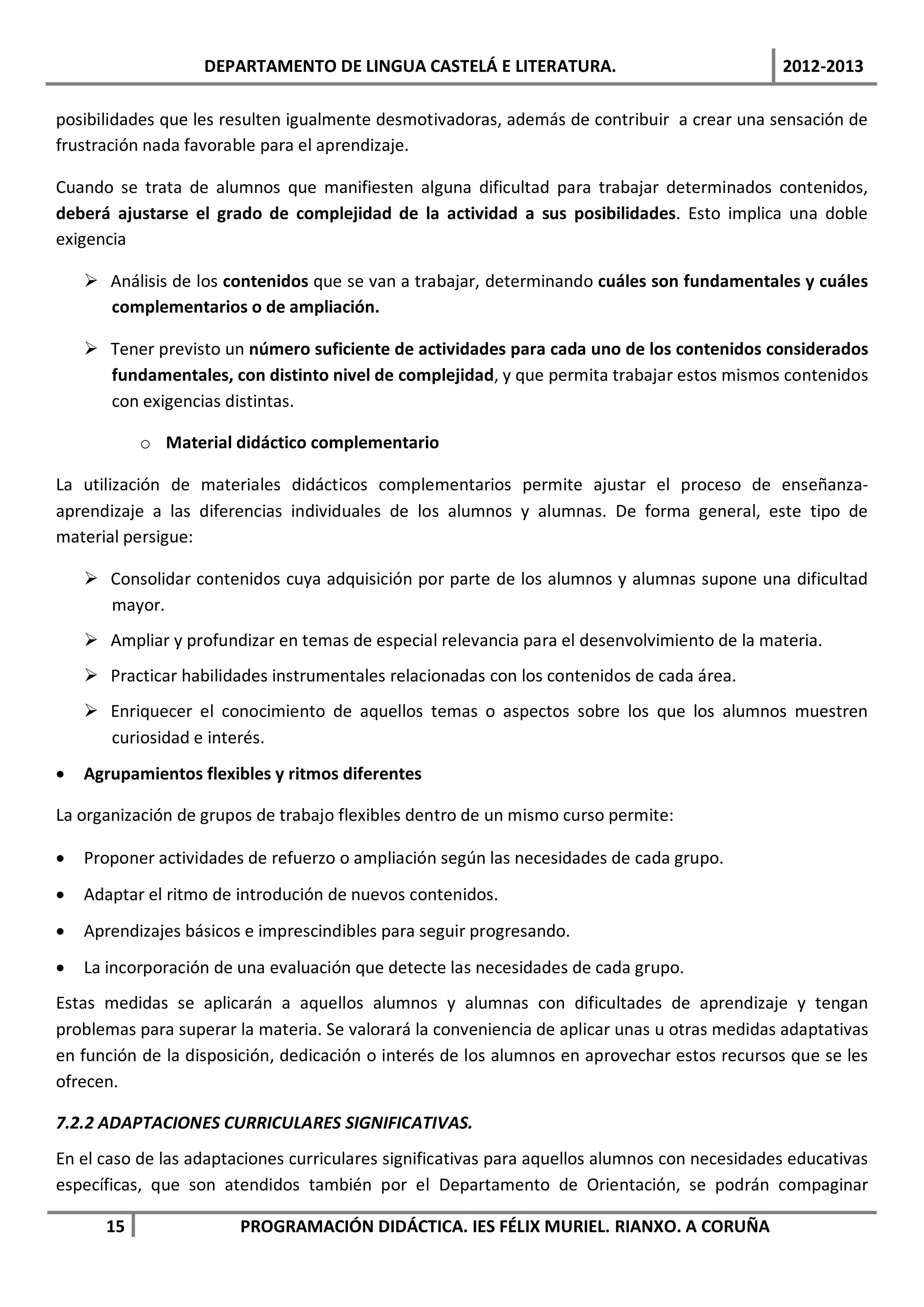 DEPARTAMENTO DE LINGUA CASTELÁ E LITERATURA.                                2012-2013

posibilidades que les resulten igualmente desmotivadoras, además de contribuir a crear una sensación de
frustración nada favorable para el aprendizaje.

Cuando se trata de alumnos que manifiesten alguna dificultad para trabajar determinados contenidos,
deberá ajustarse el grado de complejidad de la actividad a sus posibilidades. Esto implica una doble
exigencia

     Análisis de los contenidos que se van a trabajar, determinando cuáles son fundamentales y cuáles
      complementarios o de ampliación.

     Tener previsto un número suficiente de actividades para cada uno de los contenidos considerados
      fundamentales, con distinto nivel de complejidad, y que permita trabajar estos mismos contenidos
      con exigencias distintas.

           o Material didáctico complementario

La utilización de materiales didácticos complementarios permite ajustar el proceso de enseñanza-
aprendizaje a las diferencias individuales de los alumnos y alumnas. De forma general, este tipo de
material persigue:

     Consolidar contenidos cuya adquisición por parte de los alumnos y alumnas supone una dificultad
      mayor.
     Ampliar y profundizar en temas de especial relevancia para el desenvolvimiento de la materia.
     Practicar habilidades instrumentales relacionadas con los contenidos de cada área.
     Enriquecer el conocimiento de aquellos temas o aspectos sobre los que los alumnos muestren
      curiosidad e interés.
•   Agrupamientos flexibles y ritmos diferentes

La organización de grupos de trabajo flexibles dentro de un mismo curso permite:

•   Proponer actividades de refuerzo o ampliación según las necesidades de cada grupo.
•   Adaptar el ritmo de introdución de nuevos contenidos.
•   Aprendizajes básicos e imprescindibles para seguir progresando.
•   La incorporación de una evaluación que detecte las necesidades de cada grupo.
Estas medidas se aplicarán a aquellos alumnos y alumnas con dificultades de aprendizaje y tengan
problemas para superar la materia. Se valorará la conveniencia de aplicar unas u otras medidas adaptativas
en función de la disposición, dedicación o interés de los alumnos en aprovechar estos recursos que se les
ofrecen.

7.2.2 ADAPTACIONES CURRICULARES SIGNIFICATIVAS.
En el caso de las adaptaciones curriculares significativas para aquellos alumnos con necesidades educativas
específicas, que son atendidos también por el Departamento de Orientación, se podrán compaginar

      15                PROGRAMACIÓN DIDÁCTICA. IES FÉLIX MURIEL. RIANXO. A CORUÑA
 