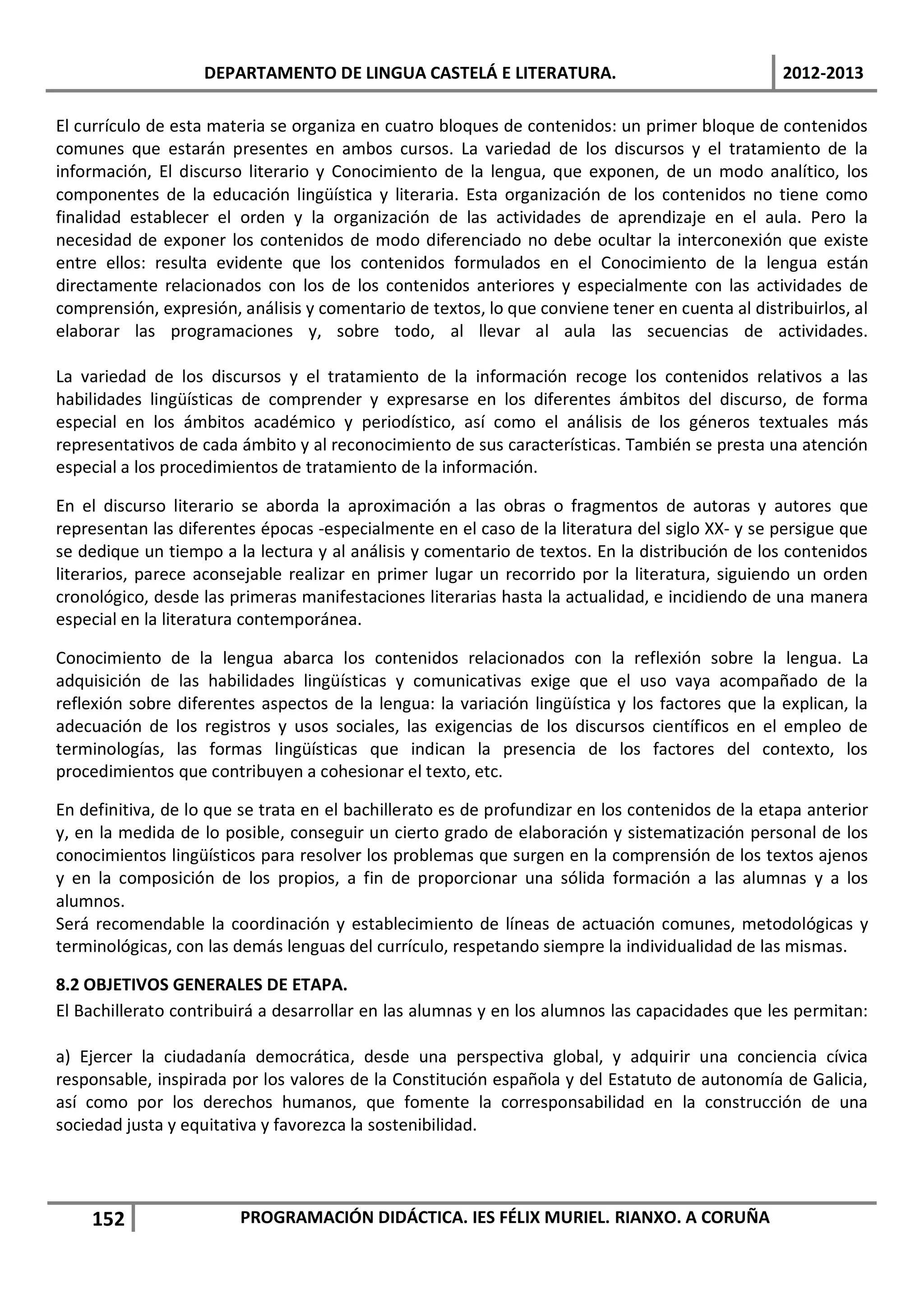 DEPARTAMENTO DE LINGUA CASTELÁ E LITERATURA.                                  2012-2013

El currículo de esta materia se organiza en cuatro bloques de contenidos: un primer bloque de contenidos
comunes que estarán presentes en ambos cursos. La variedad de los discursos y el tratamiento de la
información, El discurso literario y Conocimiento de la lengua, que exponen, de un modo analítico, los
componentes de la educación lingüística y literaria. Esta organización de los contenidos no tiene como
finalidad establecer el orden y la organización de las actividades de aprendizaje en el aula. Pero la
necesidad de exponer los contenidos de modo diferenciado no debe ocultar la interconexión que existe
entre ellos: resulta evidente que los contenidos formulados en el Conocimiento de la lengua están
directamente relacionados con los de los contenidos anteriores y especialmente con las actividades de
comprensión, expresión, análisis y comentario de textos, lo que conviene tener en cuenta al distribuirlos, al
elaborar las programaciones y, sobre todo, al llevar al aula las secuencias de actividades.

La variedad de los discursos y el tratamiento de la información recoge los contenidos relativos a las
habilidades lingüísticas de comprender y expresarse en los diferentes ámbitos del discurso, de forma
especial en los ámbitos académico y periodístico, así como el análisis de los géneros textuales más
representativos de cada ámbito y al reconocimiento de sus características. También se presta una atención
especial a los procedimientos de tratamiento de la información.

En el discurso literario se aborda la aproximación a las obras o fragmentos de autoras y autores que
representan las diferentes épocas -especialmente en el caso de la literatura del siglo XX- y se persigue que
se dedique un tiempo a la lectura y al análisis y comentario de textos. En la distribución de los contenidos
literarios, parece aconsejable realizar en primer lugar un recorrido por la literatura, siguiendo un orden
cronológico, desde las primeras manifestaciones literarias hasta la actualidad, e incidiendo de una manera
especial en la literatura contemporánea.

Conocimiento de la lengua abarca los contenidos relacionados con la reflexión sobre la lengua. La
adquisición de las habilidades lingüísticas y comunicativas exige que el uso vaya acompañado de la
reflexión sobre diferentes aspectos de la lengua: la variación lingüística y los factores que la explican, la
adecuación de los registros y usos sociales, las exigencias de los discursos científicos en el empleo de
terminologías, las formas lingüísticas que indican la presencia de los factores del contexto, los
procedimientos que contribuyen a cohesionar el texto, etc.

En definitiva, de lo que se trata en el bachillerato es de profundizar en los contenidos de la etapa anterior
y, en la medida de lo posible, conseguir un cierto grado de elaboración y sistematización personal de los
conocimientos lingüísticos para resolver los problemas que surgen en la comprensión de los textos ajenos
y en la composición de los propios, a fin de proporcionar una sólida formación a las alumnas y a los
alumnos.
Será recomendable la coordinación y establecimiento de líneas de actuación comunes, metodológicas y
terminológicas, con las demás lenguas del currículo, respetando siempre la individualidad de las mismas.

8.2 OBJETIVOS GENERALES DE ETAPA.
El Bachillerato contribuirá a desarrollar en las alumnas y en los alumnos las capacidades que les permitan:

a) Ejercer la ciudadanía democrática, desde una perspectiva global, y adquirir una conciencia cívica
responsable, inspirada por los valores de la Constitución española y del Estatuto de autonomía de Galicia,
así como por los derechos humanos, que fomente la corresponsabilidad en la construcción de una
sociedad justa y equitativa y favorezca la sostenibilidad.




    152                 PROGRAMACIÓN DIDÁCTICA. IES FÉLIX MURIEL. RIANXO. A CORUÑA
 