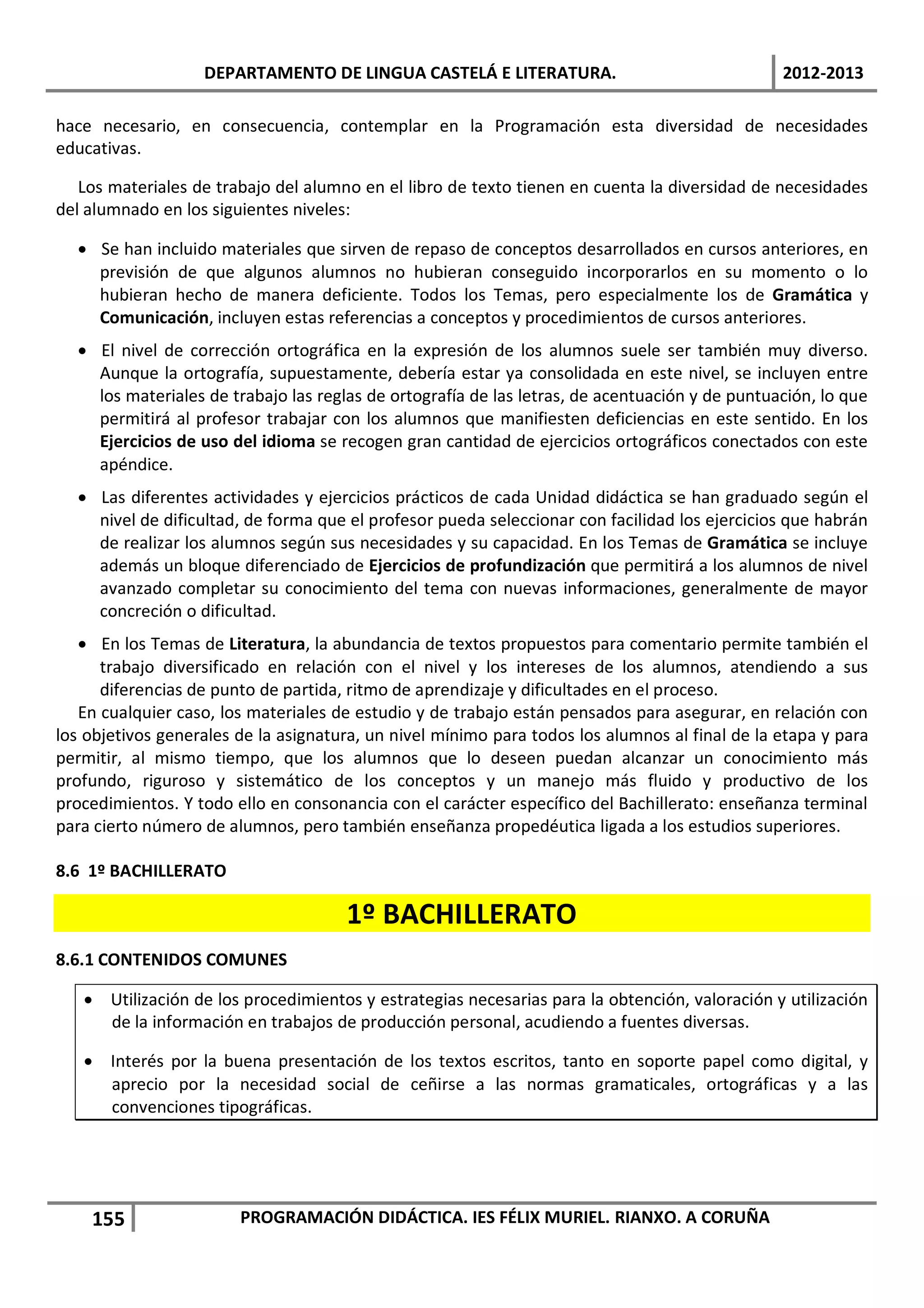 DEPARTAMENTO DE LINGUA CASTELÁ E LITERATURA.                                 2012-2013

hace necesario, en consecuencia, contemplar en la Programación esta diversidad de necesidades
educativas.

   Los materiales de trabajo del alumno en el libro de texto tienen en cuenta la diversidad de necesidades
del alumnado en los siguientes niveles:

  • Se han incluido materiales que sirven de repaso de conceptos desarrollados en cursos anteriores, en
    previsión de que algunos alumnos no hubieran conseguido incorporarlos en su momento o lo
    hubieran hecho de manera deficiente. Todos los Temas, pero especialmente los de Gramática y
    Comunicación, incluyen estas referencias a conceptos y procedimientos de cursos anteriores.
  • El nivel de corrección ortográfica en la expresión de los alumnos suele ser también muy diverso.
    Aunque la ortografía, supuestamente, debería estar ya consolidada en este nivel, se incluyen entre
    los materiales de trabajo las reglas de ortografía de las letras, de acentuación y de puntuación, lo que
    permitirá al profesor trabajar con los alumnos que manifiesten deficiencias en este sentido. En los
    Ejercicios de uso del idioma se recogen gran cantidad de ejercicios ortográficos conectados con este
    apéndice.
  • Las diferentes actividades y ejercicios prácticos de cada Unidad didáctica se han graduado según el
    nivel de dificultad, de forma que el profesor pueda seleccionar con facilidad los ejercicios que habrán
    de realizar los alumnos según sus necesidades y su capacidad. En los Temas de Gramática se incluye
    además un bloque diferenciado de Ejercicios de profundización que permitirá a los alumnos de nivel
    avanzado completar su conocimiento del tema con nuevas informaciones, generalmente de mayor
    concreción o dificultad.
   • En los Temas de Literatura, la abundancia de textos propuestos para comentario permite también el
      trabajo diversificado en relación con el nivel y los intereses de los alumnos, atendiendo a sus
      diferencias de punto de partida, ritmo de aprendizaje y dificultades en el proceso.
   En cualquier caso, los materiales de estudio y de trabajo están pensados para asegurar, en relación con
los objetivos generales de la asignatura, un nivel mínimo para todos los alumnos al final de la etapa y para
permitir, al mismo tiempo, que los alumnos que lo deseen puedan alcanzar un conocimiento más
profundo, riguroso y sistemático de los conceptos y un manejo más fluido y productivo de los
procedimientos. Y todo ello en consonancia con el carácter específico del Bachillerato: enseñanza terminal
para cierto número de alumnos, pero también enseñanza propedéutica ligada a los estudios superiores.

8.6 1º BACHILLERATO

                                      1º BACHILLERATO
8.6.1 CONTENIDOS COMUNES

   • Utilización de los procedimientos y estrategias necesarias para la obtención, valoración y utilización
     de la información en trabajos de producción personal, acudiendo a fuentes diversas.

   • Interés por la buena presentación de los textos escritos, tanto en soporte papel como digital, y
     aprecio por la necesidad social de ceñirse a las normas gramaticales, ortográficas y a las
     convenciones tipográficas.




    155                 PROGRAMACIÓN DIDÁCTICA. IES FÉLIX MURIEL. RIANXO. A CORUÑA
 