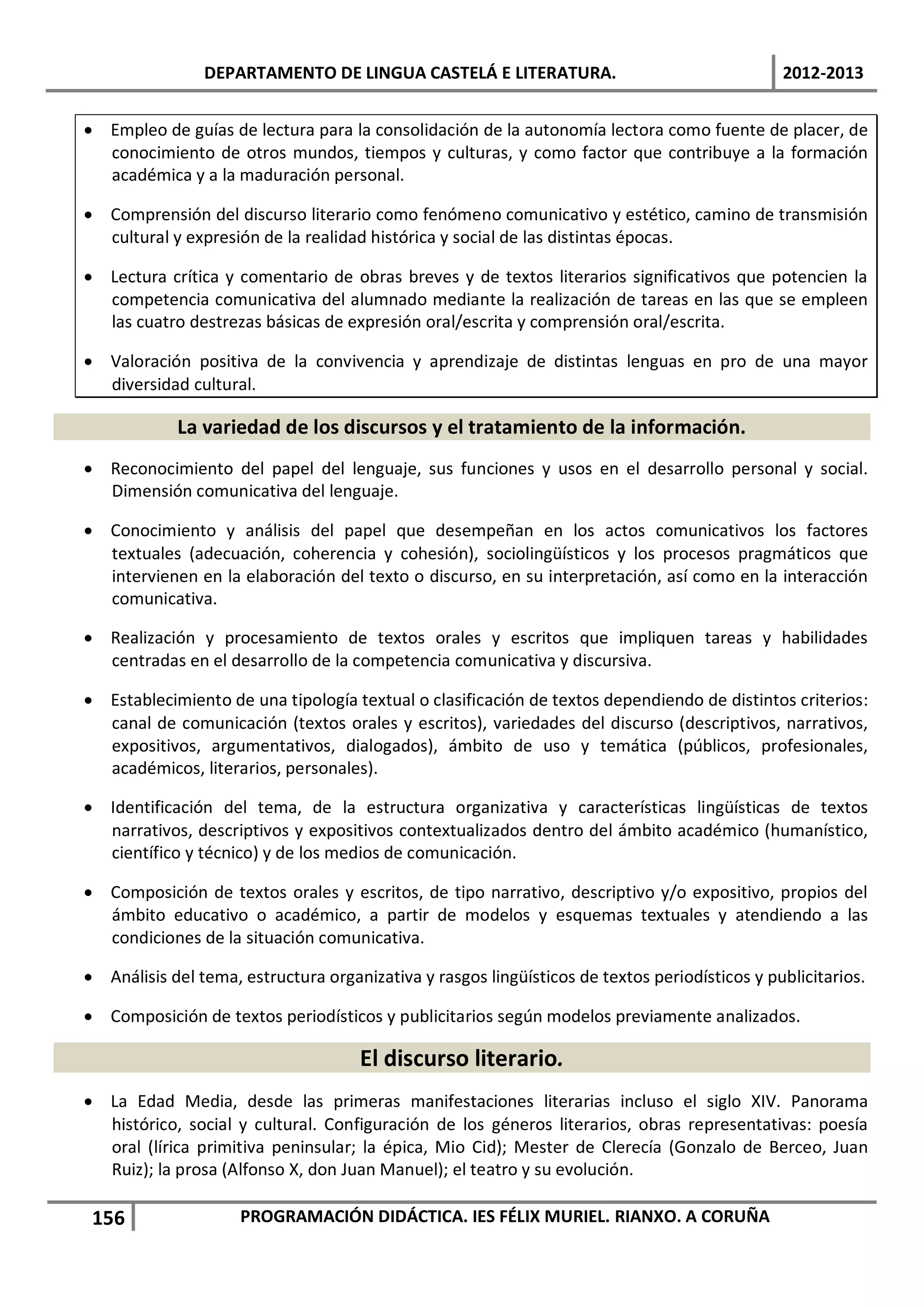 DEPARTAMENTO DE LINGUA CASTELÁ E LITERATURA.                                   2012-2013


• Empleo de guías de lectura para la consolidación de la autonomía lectora como fuente de placer, de
  conocimiento de otros mundos, tiempos y culturas, y como factor que contribuye a la formación
  académica y a la maduración personal.

• Comprensión del discurso literario como fenómeno comunicativo y estético, camino de transmisión
  cultural y expresión de la realidad histórica y social de las distintas épocas.

• Lectura crítica y comentario de obras breves y de textos literarios significativos que potencien la
  competencia comunicativa del alumnado mediante la realización de tareas en las que se empleen
  las cuatro destrezas básicas de expresión oral/escrita y comprensión oral/escrita.

• Valoración positiva de la convivencia y aprendizaje de distintas lenguas en pro de una mayor
  diversidad cultural.

            La variedad de los discursos y el tratamiento de la información.
• Reconocimiento del papel del lenguaje, sus funciones y usos en el desarrollo personal y social.
  Dimensión comunicativa del lenguaje.

• Conocimiento y análisis del papel que desempeñan en los actos comunicativos los factores
  textuales (adecuación, coherencia y cohesión), sociolingüísticos y los procesos pragmáticos que
  intervienen en la elaboración del texto o discurso, en su interpretación, así como en la interacción
  comunicativa.

• Realización y procesamiento de textos orales y escritos que impliquen tareas y habilidades
  centradas en el desarrollo de la competencia comunicativa y discursiva.

• Establecimiento de una tipología textual o clasificación de textos dependiendo de distintos criterios:
  canal de comunicación (textos orales y escritos), variedades del discurso (descriptivos, narrativos,
  expositivos, argumentativos, dialogados), ámbito de uso y temática (públicos, profesionales,
  académicos, literarios, personales).

• Identificación del tema, de la estructura organizativa y características lingüísticas de textos
  narrativos, descriptivos y expositivos contextualizados dentro del ámbito académico (humanístico,
  científico y técnico) y de los medios de comunicación.

• Composición de textos orales y escritos, de tipo narrativo, descriptivo y/o expositivo, propios del
  ámbito educativo o académico, a partir de modelos y esquemas textuales y atendiendo a las
  condiciones de la situación comunicativa.

• Análisis del tema, estructura organizativa y rasgos lingüísticos de textos periodísticos y publicitarios.

• Composición de textos periodísticos y publicitarios según modelos previamente analizados.

                                     El discurso literario.
• La Edad Media, desde las primeras manifestaciones literarias incluso el siglo XIV. Panorama
  histórico, social y cultural. Configuración de los géneros literarios, obras representativas: poesía
  oral (lírica primitiva peninsular; la épica, Mio Cid); Mester de Clerecía (Gonzalo de Berceo, Juan
  Ruiz); la prosa (Alfonso X, don Juan Manuel); el teatro y su evolución.

 156                 PROGRAMACIÓN DIDÁCTICA. IES FÉLIX MURIEL. RIANXO. A CORUÑA
 