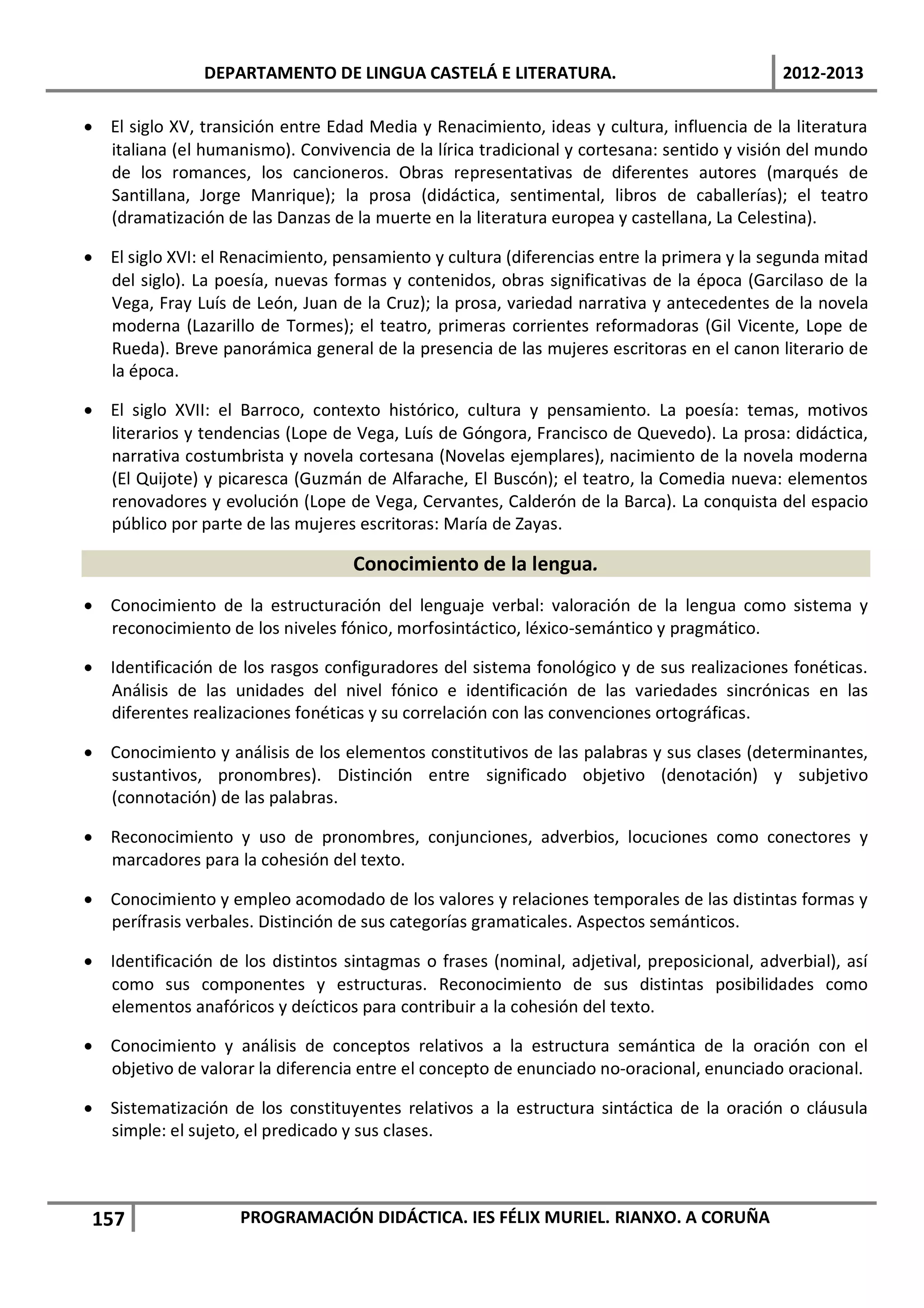 DEPARTAMENTO DE LINGUA CASTELÁ E LITERATURA.                                 2012-2013

• El siglo XV, transición entre Edad Media y Renacimiento, ideas y cultura, influencia de la literatura
  italiana (el humanismo). Convivencia de la lírica tradicional y cortesana: sentido y visión del mundo
  de los romances, los cancioneros. Obras representativas de diferentes autores (marqués de
  Santillana, Jorge Manrique); la prosa (didáctica, sentimental, libros de caballerías); el teatro
  (dramatización de las Danzas de la muerte en la literatura europea y castellana, La Celestina).

• El siglo XVI: el Renacimiento, pensamiento y cultura (diferencias entre la primera y la segunda mitad
  del siglo). La poesía, nuevas formas y contenidos, obras significativas de la época (Garcilaso de la
  Vega, Fray Luís de León, Juan de la Cruz); la prosa, variedad narrativa y antecedentes de la novela
  moderna (Lazarillo de Tormes); el teatro, primeras corrientes reformadoras (Gil Vicente, Lope de
  Rueda). Breve panorámica general de la presencia de las mujeres escritoras en el canon literario de
  la época.

• El siglo XVII: el Barroco, contexto histórico, cultura y pensamiento. La poesía: temas, motivos
  literarios y tendencias (Lope de Vega, Luís de Góngora, Francisco de Quevedo). La prosa: didáctica,
  narrativa costumbrista y novela cortesana (Novelas ejemplares), nacimiento de la novela moderna
  (El Quijote) y picaresca (Guzmán de Alfarache, El Buscón); el teatro, la Comedia nueva: elementos
  renovadores y evolución (Lope de Vega, Cervantes, Calderón de la Barca). La conquista del espacio
  público por parte de las mujeres escritoras: María de Zayas.

                                   Conocimiento de la lengua.
• Conocimiento de la estructuración del lenguaje verbal: valoración de la lengua como sistema y
  reconocimiento de los niveles fónico, morfosintáctico, léxico-semántico y pragmático.

• Identificación de los rasgos configuradores del sistema fonológico y de sus realizaciones fonéticas.
  Análisis de las unidades del nivel fónico e identificación de las variedades sincrónicas en las
  diferentes realizaciones fonéticas y su correlación con las convenciones ortográficas.

• Conocimiento y análisis de los elementos constitutivos de las palabras y sus clases (determinantes,
  sustantivos, pronombres). Distinción entre significado objetivo (denotación) y subjetivo
  (connotación) de las palabras.

• Reconocimiento y uso de pronombres, conjunciones, adverbios, locuciones como conectores y
  marcadores para la cohesión del texto.

• Conocimiento y empleo acomodado de los valores y relaciones temporales de las distintas formas y
  perífrasis verbales. Distinción de sus categorías gramaticales. Aspectos semánticos.

• Identificación de los distintos sintagmas o frases (nominal, adjetival, preposicional, adverbial), así
  como sus componentes y estructuras. Reconocimiento de sus distintas posibilidades como
  elementos anafóricos y deícticos para contribuir a la cohesión del texto.

• Conocimiento y análisis de conceptos relativos a la estructura semántica de la oración con el
  objetivo de valorar la diferencia entre el concepto de enunciado no-oracional, enunciado oracional.

• Sistematización de los constituyentes relativos a la estructura sintáctica de la oración o cláusula
  simple: el sujeto, el predicado y sus clases.



 157                PROGRAMACIÓN DIDÁCTICA. IES FÉLIX MURIEL. RIANXO. A CORUÑA
 