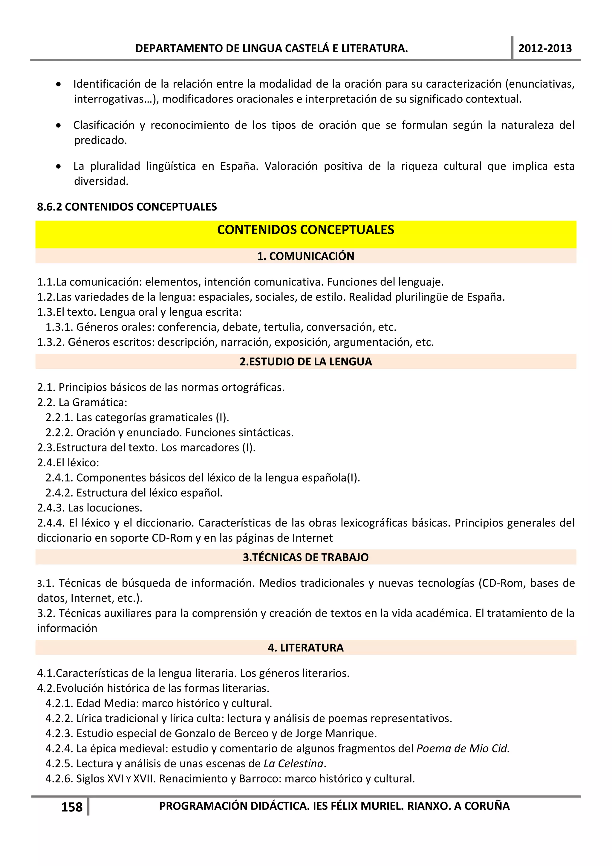 DEPARTAMENTO DE LINGUA CASTELÁ E LITERATURA.                                    2012-2013

   • Identificación de la relación entre la modalidad de la oración para su caracterización (enunciativas,
     interrogativas…), modificadores oracionales e interpretación de su significado contextual.

   • Clasificación y reconocimiento de los tipos de oración que se formulan según la naturaleza del
     predicado.

   • La pluralidad lingüística en España. Valoración positiva de la riqueza cultural que implica esta
     diversidad.

8.6.2 CONTENIDOS CONCEPTUALES
                                     CONTENIDOS CONCEPTUALES
                                             1. COMUNICACIÓN

1.1.La comunicación: elementos, intención comunicativa. Funciones del lenguaje.
1.2.Las variedades de la lengua: espaciales, sociales, de estilo. Realidad plurilingüe de España.
1.3.El texto. Lengua oral y lengua escrita:
  1.3.1. Géneros orales: conferencia, debate, tertulia, conversación, etc.
1.3.2. Géneros escritos: descripción, narración, exposición, argumentación, etc.
                                          2.ESTUDIO DE LA LENGUA

2.1. Principios básicos de las normas ortográficas.
2.2. La Gramática:
  2.2.1. Las categorías gramaticales (I).
  2.2.2. Oración y enunciado. Funciones sintácticas.
2.3.Estructura del texto. Los marcadores (I).
2.4.El léxico:
  2.4.1. Componentes básicos del léxico de la lengua española(I).
  2.4.2. Estructura del léxico español.
2.4.3. Las locuciones.
2.4.4. El léxico y el diccionario. Características de las obras lexicográficas básicas. Principios generales del
diccionario en soporte CD-Rom y en las páginas de Internet
                                          3.TÉCNICAS DE TRABAJO

3.1. Técnicas de búsqueda de información. Medios tradicionales y nuevas tecnologías (CD-Rom, bases de
datos, Internet, etc.).
3.2. Técnicas auxiliares para la comprensión y creación de textos en la vida académica. El tratamiento de la
información
                                                4. LITERATURA

4.1.Características de la lengua literaria. Los géneros literarios.
4.2.Evolución histórica de las formas literarias.
  4.2.1. Edad Media: marco histórico y cultural.
  4.2.2. Lírica tradicional y lírica culta: lectura y análisis de poemas representativos.
  4.2.3. Estudio especial de Gonzalo de Berceo y de Jorge Manrique.
  4.2.4. La épica medieval: estudio y comentario de algunos fragmentos del Poema de Mio Cid.
  4.2.5. Lectura y análisis de unas escenas de La Celestina.
  4.2.6. Siglos XVI Y XVII. Renacimiento y Barroco: marco histórico y cultural.

    158                  PROGRAMACIÓN DIDÁCTICA. IES FÉLIX MURIEL. RIANXO. A CORUÑA
 